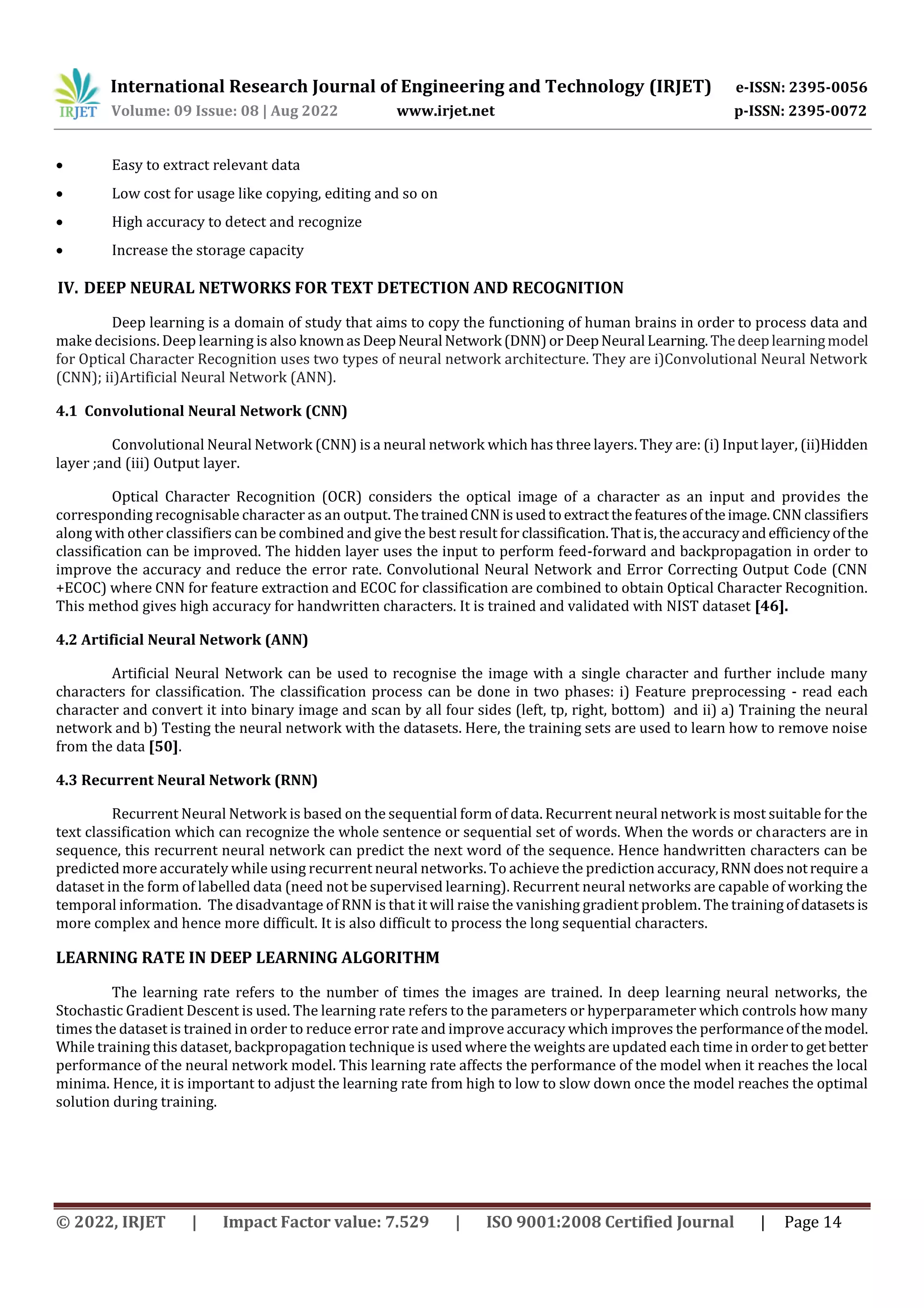 International Research Journal of Engineering and Technology (IRJET) e-ISSN: 2395-0056 Volume: 09 Issue: 08 | Aug 2022 www.irjet.net p-ISSN: 2395-0072 © 2022, IRJET | Impact Factor value: 7.529 | ISO 9001:2008 Certified Journal | Page 14  Easy to extract relevant data  Low cost for usage like copying, editing and so on  High accuracy to detect and recognize  Increase the storage capacity IV. DEEP NEURAL NETWORKS FOR TEXT DETECTION AND RECOGNITION Deep learning is a domain of study that aims to copy the functioning of human brains in order to process data and make decisions. Deep learning is also knownasDeepNeural Network (DNN)orDeepNeural Learning.Thedeeplearningmodel for Optical Character Recognition uses two types of neural network architecture. They are i)Convolutional Neural Network (CNN); ii)Artificial Neural Network (ANN). 4.1 Convolutional Neural Network (CNN) Convolutional Neural Network (CNN) is a neural network which has three layers. They are: (i) Input layer, (ii)Hidden layer ;and (iii) Output layer. Optical Character Recognition (OCR) considers the optical image of a character as an input and provides the corresponding recognisable character as an output. ThetrainedCNN isusedtoextractthefeaturesoftheimage.CNN classifiers along with other classifiers can be combined and give the best result for classification.Thatis,theaccuracyandefficiencyofthe classification can be improved. The hidden layer uses the input to perform feed-forward and backpropagation in order to improve the accuracy and reduce the error rate. Convolutional Neural Network and Error Correcting Output Code (CNN +ECOC) where CNN for feature extraction and ECOC for classification are combined to obtain Optical Character Recognition. This method gives high accuracy for handwritten characters. It is trained and validated with NIST dataset [46]. 4.2 Artificial Neural Network (ANN) Artificial Neural Network can be used to recognise the image with a single character and further include many characters for classification. The classification process can be done in two phases: i) Feature preprocessing - read each character and convert it into binary image and scan by all four sides (left, tp, right, bottom) and ii) a) Training the neural network and b) Testing the neural network with the datasets. Here, the training sets are used to learn how to remove noise from the data [50]. 4.3 Recurrent Neural Network (RNN) Recurrent Neural Network is based on the sequential form of data. Recurrent neural network is most suitable for the text classification which can recognize the whole sentence or sequential set of words. When the words or characters are in sequence, this recurrent neural network can predict the next word of the sequence. Hence handwritten characters can be predicted more accurately while using recurrent neural networks. To achieve the prediction accuracy,RNN doesnotrequire a dataset in the form of labelled data (need not be supervised learning). Recurrent neural networks are capable of working the temporal information. The disadvantage of RNN is that it will raise the vanishing gradient problem. The trainingof datasetsis more complex and hence more difficult. It is also difficult to process the long sequential characters. LEARNING RATE IN DEEP LEARNING ALGORITHM The learning rate refers to the number of times the images are trained. In deep learning neural networks, the Stochastic Gradient Descent is used. The learning rate refers to the parameters or hyperparameter which controls how many times the dataset is trained in order to reduce error rate and improve accuracy which improves the performanceof themodel. While training this dataset, backpropagation technique is used where the weights are updated each time in order to getbetter performance of the neural network model. This learning rate affects the performance of the model when it reaches the local minima. Hence, it is important to adjust the learning rate from high to low to slow down once the model reaches the optimal solution during training. 