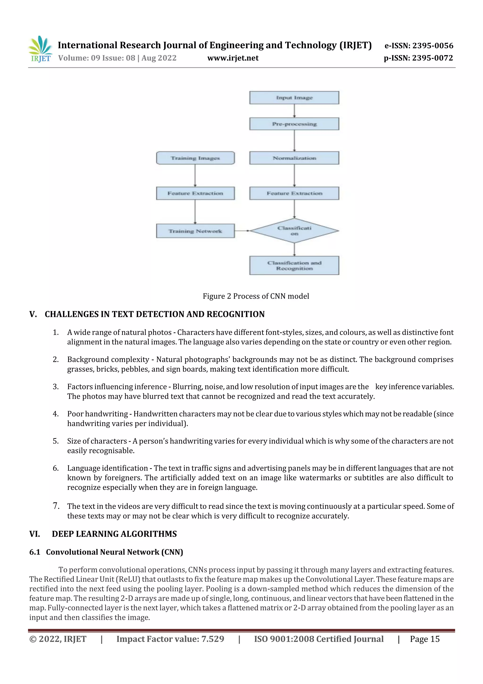 International Research Journal of Engineering and Technology (IRJET) e-ISSN: 2395-0056 Volume: 09 Issue: 08 | Aug 2022 www.irjet.net p-ISSN: 2395-0072 © 2022, IRJET | Impact Factor value: 7.529 | ISO 9001:2008 Certified Journal | Page 15 Figure 2 Process of CNN model V. CHALLENGES IN TEXT DETECTION AND RECOGNITION 1. A wide range of natural photos - Characters have different font-styles, sizes, and colours, as well as distinctive font alignment in the natural images. The language also varies depending on the state or country or even other region. 2. Background complexity - Natural photographs' backgrounds may not be as distinct. The background comprises grasses, bricks, pebbles, and sign boards, making text identification more difficult. 3. Factors influencing inference - Blurring, noise, and low resolution of input images are the keyinferencevariables. The photos may have blurred text that cannot be recognized and read the text accurately. 4. Poor handwriting - Handwritten characters may not be clear duetovariousstyleswhichmaynotbereadable(since handwriting varies per individual). 5. Size of characters - A person’s handwriting varies for every individual which is why some of the characters are not easily recognisable. 6. Language identification - The text in traffic signs and advertising panels may be in different languages that are not known by foreigners. The artificially added text on an image like watermarks or subtitles are also difficult to recognize especially when they are in foreign language. 7. The text in the videos are very difficult to read since the text is moving continuously at a particular speed. Some of these texts may or may not be clear which is very difficult to recognize accurately. VI. DEEP LEARNING ALGORITHMS 6.1 Convolutional Neural Network (CNN) To perform convolutional operations, CNNs process input by passing it through many layers and extracting features. The Rectified Linear Unit (ReLU) that outlasts to fix the feature map makes up theConvolutional Layer.Thesefeaturemapsare rectified into the next feed using the pooling layer. Pooling is a down-sampled method which reduces the dimension of the feature map. The resulting 2-D arrays are made up of single, long, continuous, andlinearvectorsthathavebeenflattenedinthe map. Fully-connected layer is the next layer, which takes a flattened matrix or 2-D array obtained from the pooling layer as an input and then classifies the image. 