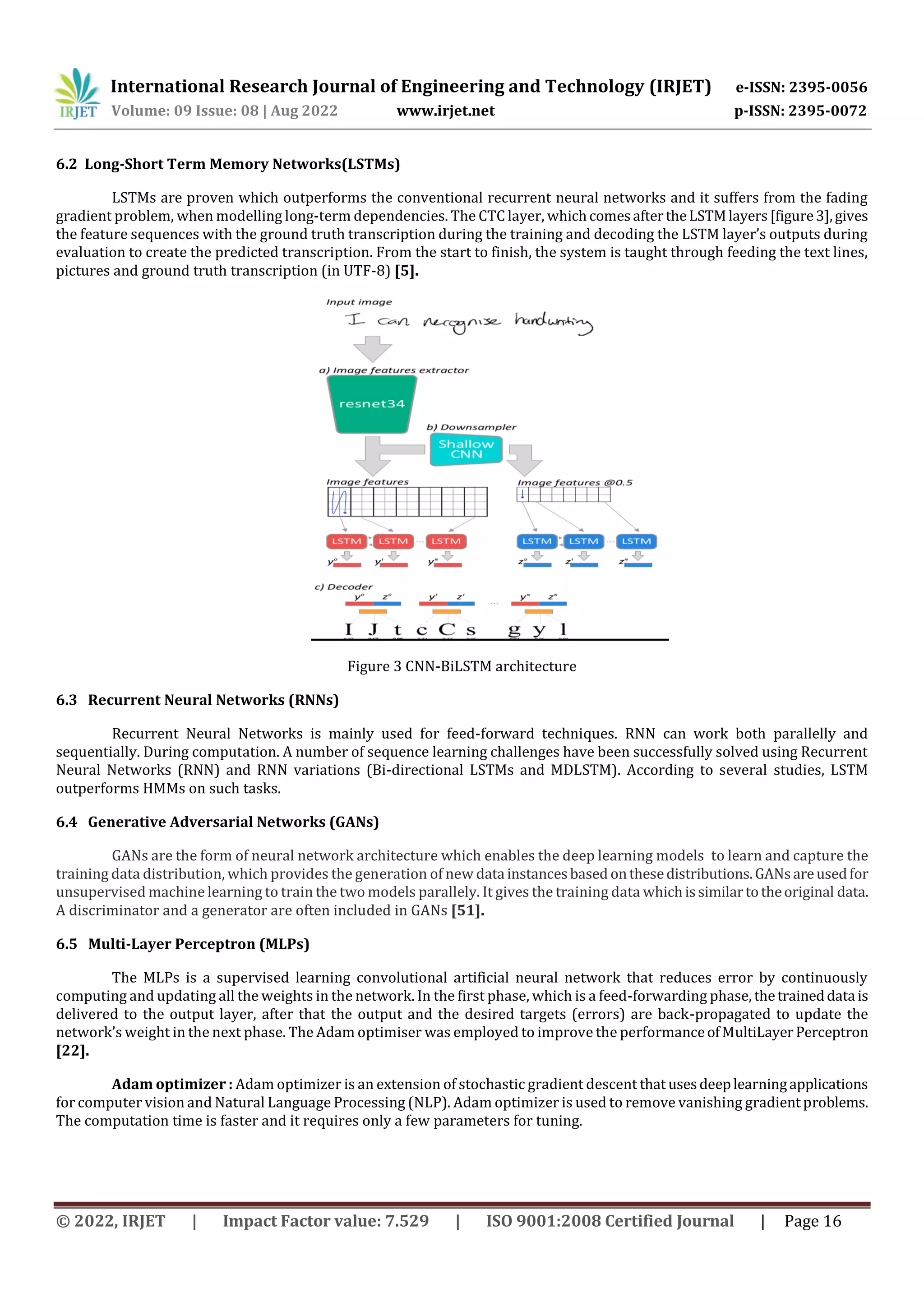 International Research Journal of Engineering and Technology (IRJET) e-ISSN: 2395-0056 Volume: 09 Issue: 08 | Aug 2022 www.irjet.net p-ISSN: 2395-0072 © 2022, IRJET | Impact Factor value: 7.529 | ISO 9001:2008 Certified Journal | Page 16 6.2 Long-Short Term Memory Networks(LSTMs) LSTMs are proven which outperforms the conventional recurrent neural networks and it suffers from the fading gradient problem, when modelling long-term dependencies. The CTC layer, whichcomesaftertheLSTMlayers[figure3],gives the feature sequences with the ground truth transcription during the training and decoding the LSTM layer’s outputs during evaluation to create the predicted transcription. From the start to finish, the system is taught through feeding the text lines, pictures and ground truth transcription (in UTF-8) [5]. Figure 3 CNN-BiLSTM architecture 6.3 Recurrent Neural Networks (RNNs) Recurrent Neural Networks is mainly used for feed-forward techniques. RNN can work both parallelly and sequentially. During computation. A number of sequence learning challenges have been successfully solved using Recurrent Neural Networks (RNN) and RNN variations (Bi-directional LSTMs and MDLSTM). According to several studies, LSTM outperforms HMMs on such tasks. 6.4 Generative Adversarial Networks (GANs) GANs are the form of neural network architecture which enables the deep learning models to learn and capture the training data distribution, which provides the generation of new data instancesbased onthesedistributions.GANsareusedfor unsupervised machine learning to train the two models parallely. It gives the training data whichissimilartotheoriginal data. A discriminator and a generator are often included in GANs [51]. 6.5 Multi-Layer Perceptron (MLPs) The MLPs is a supervised learning convolutional artificial neural network that reduces error by continuously computing and updating all the weights in the network. In the first phase, which is a feed-forwarding phase, thetraineddata is delivered to the output layer, after that the output and the desired targets (errors) are back-propagated to update the network’s weight in the next phase. The Adam optimiser was employed to improve the performanceofMultiLayer Perceptron [22]. Adam optimizer : Adam optimizer is an extension of stochastic gradient descent that usesdeeplearningapplications for computer vision and Natural Language Processing (NLP). Adam optimizer is used to remove vanishing gradient problems. The computation time is faster and it requires only a few parameters for tuning. 