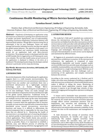 International Research Journal of Engineering and Technology (IRJET) e-ISSN: 2395-0056
Volume: 09 Issue: 08 | Aug 2022 www.irjet.net p-ISSN: 2395-0072
© 2022, IRJET | Impact Factor value: 7.529 | ISO 9001:2008 Certified Journal | Page 25
Continuous Health Monitoring of Micro-Service based Application
Vyomikaa Basani1, Anitha G S2
1Student, Dept. of Electrical and Electronics Engineering, RV College of Engineering, Karnataka, India
2Associate Professor, Dept. of Electrical and Electronics Engineering, RV College of Engineering, Karnataka, India
---------------------------------------------------------------------***---------------------------------------------------------------------
Abstract - Popularity of developing an application using
microservices architecture is gaining more attention because
of smaller and faster deployments, ease of understanding,
scalability, Continuous Integration, Continuous Delivery, and
improved fault isolation. Though Micro-Services bring lots of
advantages, it has its own challenges. Teams can easily
manage and monitor individual services, but they lose sight of
the global system behavior. The objective of this paper is to
develop a centralized and continuous health monitoring
system for an application built with Micro-Services
architecture. The proposed system is developed with the help
of AWS lambda that is triggered by an API Gateway for every
cron schedule. The real-time health status of each service of
the application is displayed in Kibana in the form of a
dashboard. This developedsystemkeepsthedevelopersalerted
whenever a particular service stops functioning.
Key Words: Microservices,Serverless,AWS lambda, API
Gateway, ELK Stack;
1.INTRODUCTION
Recent developments of the cloudlandscapeforapplications
suggests there is a shift towards microservisation. The
purpose of microservices is touseautonomousunitsthat are
isolated from one another and coordinate them into a
distributed infrastructure by a lightweight container
technology, such as Docker. Though Micro-
Services/Serverless/Containers bring lots of advantages, it
has its own challenges. Teams can easily manage and
monitor individual components/services,buttheylosesight
of the global system behaviour. Traditional forms of
monitoring are not suitable for microservices because there
are multiple services that make up the same functionality
that was previously supported by a single application.
Consider a scenario when the application fails to function
normally, an issue may be reported with a transactionthatis
distributed across several microservices, server-less
functions and teams. It is difficult to differentiate the
service/component that is responsible for the issue from
those that are affected by it. Monitoring the health of
microservices is an important part of ensuring developers
are alerted quickly to interruptions in service for mission
critical applications. These health checks also provide a
means to keep API warm, so it is ready to service requests as
quickly as possible. Hence, it is important to establish a
different, easy, and effective process of achieving the
distributed tracing using log collection, log aggregation and
visualization.
2. LITERATURE REVIEW
The study by C. Pahl and P. Jamshidi was conducted to
discuss the microservices architecture. The details of a
microservicearehiddenfromtheothermicroservices.[1]The
services interact with each otherwithwell-definedAPIs.This
reduces the numberofrequestsmadetotheapplication.Each
microservice can be developed with different programming
language, and technologies. Microservices embrace the
concept of decentralization as each service can be deployed
and maintained by different teams.
M. Viggiato et al., presented a review paper on the use of
microservices architecture in practice. In the microservices
architecture, the application is composed of many
independently deployable and loosely coupled smaller
services.[2] Microservices provide many advantages such as
scalability, maintainability, easy and faster deployment, and
no commitment to a single technology stack. With the use of
microservices, developers also face challenges such as
monitoring of the application, and complex interaction
between the services.
According to the survey conducted by J. Ghofrani and D.
Lübke, one of the main challenges of building an application
with microservicesarchitecture is that its distributed nature
makes it difficult to debug the issues. Monitoring of
microservices based application requires larger efforts
because it requires to go through huge volumes of data.
Application loggingandtracingallowsoperatorstodebugthe
errors.[3]
V. Ivanov and K. Smolander have presented a review
paper on the impact of serverless on DevOps practices. From
the research, the results show that the serverless approach
strongly affects various automation practices such as
deployment, test execution and monitoring of the
application.[4] The use of serverless reduces the
infrastructurecostand provides automatic scalability.Italso
reduces the time on the maintenance and management of
servers.
H. Andi discussed the concept of serverless cloud
computing framework, its benefits and usage in IT
industry.[5] The analysis suggests serverless cloud
computing reduces the execution time, and cost of
maintenance, also it offers high security. [6] B. Choudhary et
al., have developed the serverless chat application to discuss
the functioning of AmazonWebServices(AWS)lambdaalong
 