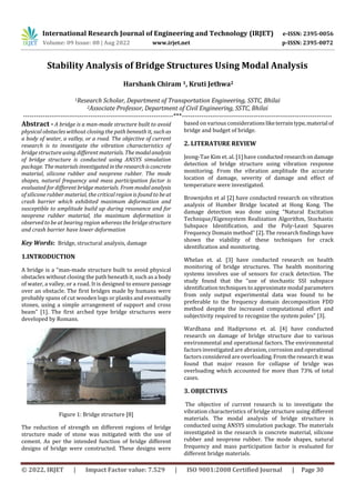 International Research Journal of Engineering and Technology (IRJET) e-ISSN: 2395-0056
Volume: 09 Issue: 08 | Aug 2022 www.irjet.net p-ISSN: 2395-0072
© 2022, IRJET | Impact Factor value: 7.529 | ISO 9001:2008 Certified Journal | Page 30
Stability Analysis of Bridge Structures Using Modal Analysis
Harshank Chiram 1, Kruti Jethwa2
1Research Scholar, Department of Transportation Engineering, SSTC, Bhilai
2Associate Professor, Department of Civil Engineering, SSTC, Bhilai
---------------------------------------------------------------------***---------------------------------------------------------------------
Abstract - A bridge is a man-made structure built to avoid
physical obstacles without closing the path beneath it, such as
a body of water, a valley, or a road. The objective of current
research is to investigate the vibration characteristics of
bridge structure using different materials. The modalanalysis
of bridge structure is conducted using ANSYS simulation
package. The materials investigated intheresearchisconcrete
material, silicone rubber and neoprene rubber. The mode
shapes, natural frequency and mass participation factor is
evaluated for different bridge materials. From modal analysis
of silicone rubber material, the critical region is found to be at
crash barrier which exhibited maximum deformation and
susceptible to amplitude build up during resonance and for
neoprene rubber material, the maximum deformation is
observed to be at bearing region whereas the bridgestructure
and crash barrier have lower deformation
Key Words: Bridge, structural analysis, damage
1.INTRODUCTION
A bridge is a “man-made structure built to avoid physical
obstacles without closing the path beneath it, such as a body
of water, a valley, or a road. It is designed to ensure passage
over an obstacle. The first bridges made by humans were
probably spans of cut wooden logs or planks and eventually
stones, using a simple arrangement of support and cross
beam” [1]. The first arched type bridge structures were
developed by Romans.
Figure 1: Bridge structure [8]
The reduction of strength on different regions of bridge
structure made of stone was mitigated with the use of
cement. As per the intended function of bridge different
designs of bridge were constructed. These designs were
based on various considerationsliketerraintype, material of
bridge and budget of bridge.
2. LITERATURE REVIEW
Jeong-Tae Kim et. al. [1] have conducted researchondamage
detection of bridge structure using vibration response
monitoring. From the vibration amplitude the accurate
location of damage, severity of damage and effect of
temperature were investigated.
Brownjohn et al [2] have conducted research on vibration
analysis of Humber Bridge located at Hong Kong. The
damage detection was done using “Natural Excitation
Technique/Eigensystem Realization Algorithm, Stochastic
Subspace Identification, and the Poly-Least Squares
Frequency Domain method” [2]. The research findings have
shown the viability of these techniques for crack
identification and monitoring.
Whelan et. al. [3] have conducted research on health
monitoring of bridge structures. The health monitoring
systems involves use of sensors for crack detection. The
study found that the “use of stochastic SSI subspace
identification techniques to approximate modal parameters
from only output experimental data was found to be
preferable to the frequency domain decomposition FDD
method despite the increased computational effort and
subjectivity required to recognize the system poles” [3].
Wardhana and Hadipriono et. al. [4] have conducted
research on damage of bridge structure due to various
environmental and operational factors. The environmental
factors investigated are abrasion, corrosion and operational
factors considered are overloading.Fromtheresearchitwas
found that major reason for collapse of bridge was
overloading which accounted for more than 73% of total
cases.
3. OBJECTIVES
The objective of current research is to investigate the
vibration characteristics of bridge structure using different
materials. The modal analysis of bridge structure is
conducted using ANSYS simulation package. The materials
investigated in the research is concrete material, silicone
rubber and neoprene rubber. The mode shapes, natural
frequency and mass participation factor is evaluated for
different bridge materials.
 