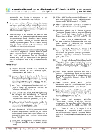 International Research Journal of Engineering and Technology (IRJET) e-ISSN: 2395-0056
Volume: 09 Issue: 08 | Aug 2022 www.irjet.net p-ISSN: 2395-0072
© 2022, IRJET | Impact Factor value: 7.529 | ISO 9001:2008 Certified Journal | Page 60
permeability and density as compared to the
compressive strength for pervious concrete.
 It was observed that 4.75 mm-10 mm size coarse
aggregates have larger surface area and hence, more
cement paste is utilized in covering the coarse
aggregates. Therefore, the compressive strength ofthe
perviousconcrete is improved.
 Different ranges of w/c ratio i.e. 0.3, 0.35 and 0.40
were used for the development of mixture design of
pervious concrete. Using 0.3 and 0.35 water cement
ratio, the pervious concrete mix obtained was not
found to be more workable. Use of 0.4 water cement
ratio was found sufficient to prepare cohesive and
workable pervious concrete mixture.
 The workability of mixturewasmeasured by preparing
a hand ball of the pervious concrete. Adequate paste
for the pervious concrete was generated by using 0.4
w/c ratio. The properties such as compressive
strength, void ratio and permeability of the pervious
concrete made above range of w/c ratio were found in
order.
REFERENCES
[1] American Concrete Institute (ACI). “Report on
Pervious Concrete”, ACI 522 Committee Report,
Farmington Hills, MI: ACI (2010).
[2] Ajamu, S. O., A. A. Jimoh, and J. R. Oluremi.
"Evaluation of structural performance of pervious
concrete in construction." International Journal of
EngineeringandTechnology2.5(2012):pp.829-836.
[3] Aoki, Yukari. “Development of Pervious Concrete.”
Thesis of master of engineering, University of
Technology, Sydney (2009): p. 130
[4] Alaica, Amanda Lidia, Anto S, Medhat S. “Optimizing
the Strength and Permeability of Pervious
Concrete.” The 2010 Annual Conference of the
Transportation Association of Canada, (2010): p 7.
[5] Anderson, Ian A., Mark Suozzo, and Mandar M.
Dewoolkar. Laboratory and field evaluations of
pervious concrete 13.07 (2013). p 50
[6] Solis, Andrea Valdez. “Analyzing environmental and
structural charactersitics of concrete for carbon
mitigation and climate adaptation in urban areas: A
case study in Rajkot, India”. University of Coloradoat
Denver (2013).
[7] Ashley, Erin. "Using pervious concrete to achieve
LEED points." Concrete In Focus, NRMCA, Winter
(2008).
[8] ASTM C1688 “Standard test method for densityand
void Content of Freshly Mixed PerviousConcrete,”
Annual Book of ASTM Standards 4.2 (2008).
[9] ASTM C1701, “Standard TestMethod forInfiltration
Rate of In Place Pervious Concrete." (2009).
[10]Bengtsson, Magnus, and C. Magnus Evertsson.
“Measuring characteristics of aggregate Material
from Vertical Shaft Impact Crushers.” Minerals
Engineering, vol. 19, no. 15, (2006): pp. 1479–1486
[11] Bean,E., Hunt, W., and Bidelspach, D. “Field
survey of permeable pavement surface infiltration
rates”. Journal of Irrigation and Drainage
Engineering 133(2007): pp. 249– 255
[12] Chopra, M., Wanielista, M., Ballock, C., &
Spence, J., "Construction and maintenance
assessment of pervious concrete pavements."
Research supporting sustainable development
(2007): pp. 1-164
[13] Crouch, L. K., Jordan Pitt, and Ryan Hewitt.
"Aggregate effects on pervious portland cement
concrete static modulus of elasticity." Journal of
materials in civil engineering 19.7 (2007): pp. 561-
568.
[14]Coleri, Erdem, Masoud Kayhanian, and John T.
Harvey. "Permeability of Porous Friction Course
Pavements: Before and After Accelerated Pavement
Tests." Transportation Research Record 2456.1
(2014): pp. 21-29.
[15]CRMCA–Colorado Ready Mixed Concrete
Association. "Specifier’s Guide forPerviousConcrete
Pavement Design–Version 1.2 (2010): p 24
[16]Delatte, Norbert, Aleksandar Mrkajic, and Daniel I.
Miller. "Field and laboratory evaluation ofpervious
concrete pavements." Transportation Research
Record 2113.1 (2009): pp. 132-139.
[17]Deo, Omkar, and Narayanan Neithalath.
"Compressive response of pervious concretes
proportioned for desired porosities." Construction
and Building Materials25.11(2011):pp.4181-4189.
[18] Fabro, F., Gava, G. P., Grigoli, H. B., &
Meneghetti, L. C.“Influence of Fine Aggregates
Particle Shape in the Concrete Properties.” Revista
Ibracon de Structures E Materials, Vol. 4 (2014): pp.
191–212.
 