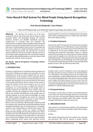 International Research Journal of Engineering and Technology (IRJET) e-ISSN: 2395-0056
Volume: 09 Issue: 08 | Aug 2022 www.irjet.net p-ISSN: 2395-0072
© 2020, IRJET | Impact Factor value: 7.529 | ISO 9001:2008 Certified Journal | Page 728
Voice Based E-Mail System For Blind People Using Speech Recognition
Technology
Prof. Suresh Chimkode1, Sara Fatima2
1,2 Dept. of CSE Engineering, Guru Nanak Dev Engineering College, Karnataka, India
---------------------------------------------------------------------***---------------------------------------------------------------------
Abstract – The Internet has evolved one of the basic
comforts for day-to-day living. Every human being is widely
accessing details and knowledge through the internet.
However, visionless and disabled individuals encounter
complications in accessing these text materials. The
improvement in computer-based availablesystemshasspread
up many routes for the visually impaired across the world in a
wide way. An Audio feedback-based virtual surroundings like
the screen readers has allowed Visionless people to access
internet applications greatly. We describe the Voicemail
system architecture that can be used by a Visionless person to
send e-Mails easily and efficiently. The contribution made by
this study has allowed Blind people to send voice-based e-Mail
transmissions with the aid of a computer.
Key Words: Speech Recognition Technology, Python,
Flask, HTML5.
1. INTRODUCTION
In today’s world Internetisconsidereda majorstorehouseof
information. Without it no single work is possible. It is even
considered one of the de facto methods that are used in
communication. In the business world, especially email is
one of the most common forms of communication out of all
methods. But all people can not use the internet. The reason
is you would need to know what is written on the screen to
access the internet. If you are not able to see it or is not
visible it is of no use. So this is making the internet a
completely not used technology for the people who are
visually impaired and illiterate. Some systems that are
available currently, for example, the screen readers TTSand
ASR do not provide full efficiency to the people who are
visually impaired to use the internet technology. As nearly
285 million people throughout the world are estimated
visually impaired it become necessary to make technical
facilities for communication useful for them also.
Hence, we have reached up with this projectinwhichwewill
be creating a voice-based email systemthatwill helpvisually
damaged individuals who are inexperienced to computer
systems to use email facilities in a hassle-free manner. The
users of this system would not require having any
fundamental knowledge about keyboard shortcutsor where
the keys are located. All operations are based on easymouse
click functions creating it very comfortable for any kind of
user to utilize this technique. Also, the user need not bother
about recognizing which mouse click operation he/she
needs to perform to avail of a provided benefit as the system
itself will be prompting them as to which click will deliver
them with what processes.
1.1 Problem Statement
Internet has made The Internet has made the life of people
easy by providing access to information,contactwithothers,
expand a business. To communicate over theinternetE-mail
is supposed to be the most reliable way for sending or
receiving some important information. There is a special
standard for humans to access the Internet and thestandard
is you must be capable to see. But there are some visually
challenged people or blind peoplewhocannotseethings and
thus cannot get the use of technology. So, for the betterment
of community and giving equal statustosuchspecially-abled
people we have come up with this project idea.
1.2 Existing System
Usually, email is sent by seeing the screen and typing the
message and other necessary details or by entering details
on a smartphone. The existing systems do not support any
voice commands or audio facilitiesthereforeitisnotsuitable
for visually challenged people. Also, there is various existing
search engine that takes request in form of text from the
user and retrieves the relevant documents from a server to
respond by displaying them in the form of text which is not
possible for visually challenged people.
1.3 Proposed System
To develop a system that can listen to and understand the
voice of the user which will enable him/her to send emails
just via his voice. An interactive Website will be made with
Voice Assistant Accessibility which will enable a visually
damaged individual to send and read emails.
2. IMPLEMENTATION
A.Login:
This module will question the user to deliver the username
and password. This will be agreed in speech. Speech
This system is currently being createdbyus.Thesubsequent
modules are the ones that arealreadycreated.Theircreation
is as follows:
 