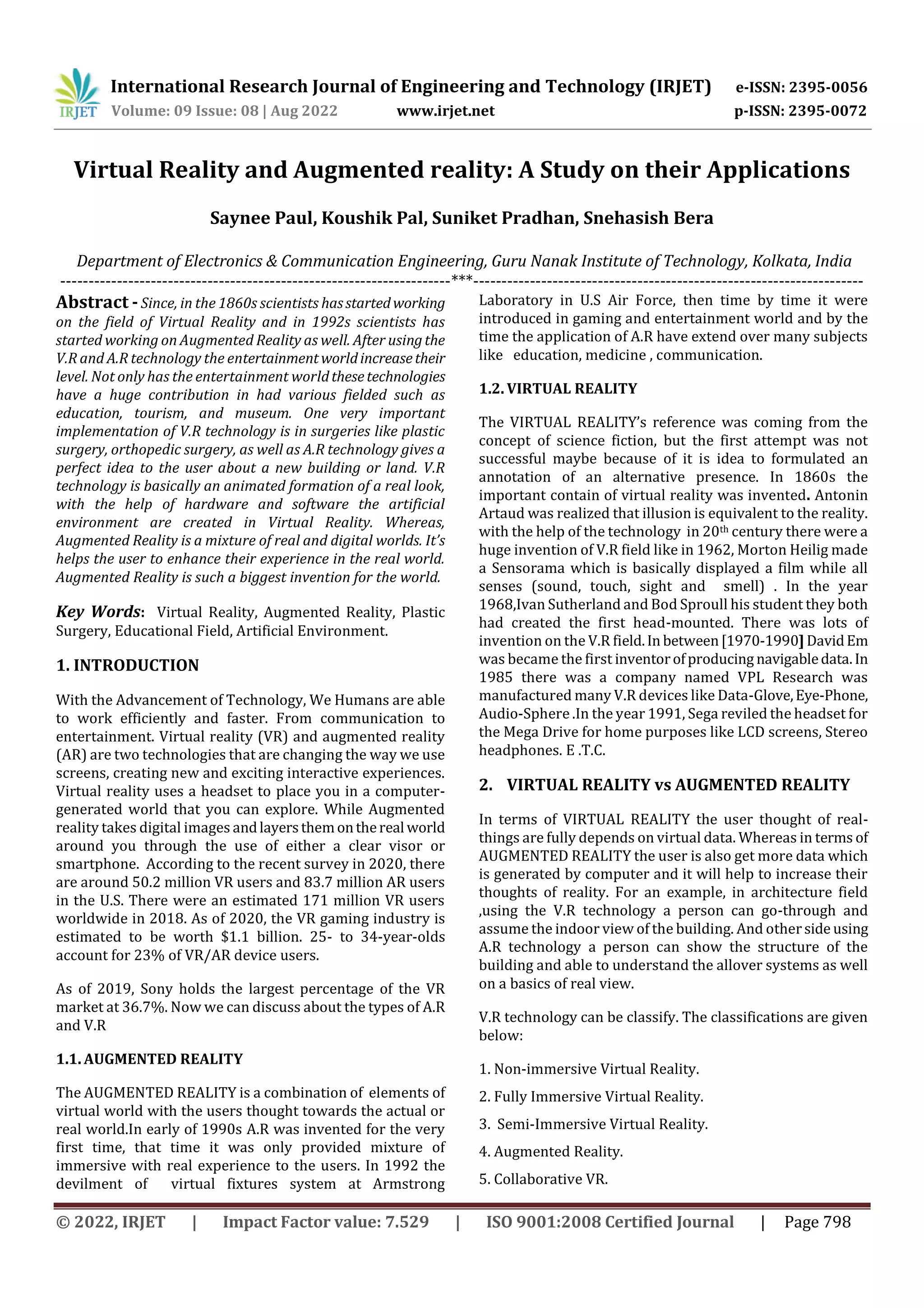 International Research Journal of Engineering and Technology (IRJET) e-ISSN: 2395-0056
Volume: 09 Issue: 08 | Aug 2022 www.irjet.net p-ISSN: 2395-0072
© 2022, IRJET | Impact Factor value: 7.529 | ISO 9001:2008 Certified Journal | Page 798
Virtual Reality and Augmented reality: A Study on their Applications
Saynee Paul, Koushik Pal, Suniket Pradhan, Snehasish Bera
Department of Electronics & Communication Engineering, Guru Nanak Institute of Technology, Kolkata, India
---------------------------------------------------------------------***---------------------------------------------------------------------
Abstract - Since, in the 1860s scientists hasstartedworking
on the field of Virtual Reality and in 1992s scientists has
started working on Augmented Reality as well. After usingthe
V.R and A.R technology the entertainmentworldincreasetheir
level. Not only has the entertainment worldthesetechnologies
have a huge contribution in had various fielded such as
education, tourism, and museum. One very important
implementation of V.R technology is in surgeries like plastic
surgery, orthopedic surgery, as well as A.R technology gives a
perfect idea to the user about a new building or land. V.R
technology is basically an animated formation of a real look,
with the help of hardware and software the artificial
environment are created in Virtual Reality. Whereas,
Augmented Reality is a mixture of real and digital worlds. It’s
helps the user to enhance their experience in the real world.
Augmented Reality is such a biggest invention for the world.
Key Words: Virtual Reality, Augmented Reality, Plastic
Surgery, Educational Field, Artificial Environment.
1. INTRODUCTION
With the Advancement of Technology, We Humans are able
to work efficiently and faster. From communication to
entertainment. Virtual reality (VR) and augmented reality
(AR) are two technologies that are changing the way we use
screens, creating new and exciting interactive experiences.
Virtual reality uses a headset to place you in a computer-
generated world that you can explore. While Augmented
reality takes digital images andlayersthemonthereal world
around you through the use of either a clear visor or
smartphone. According to the recent survey in 2020, there
are around 50.2 million VR users and 83.7 million AR users
in the U.S. There were an estimated 171 million VR users
worldwide in 2018. As of 2020, the VR gaming industry is
estimated to be worth $1.1 billion. 25- to 34-year-olds
account for 23% of VR/AR device users.
As of 2019, Sony holds the largest percentage of the VR
market at 36.7%. Now we can discuss about the types of A.R
and V.R
1.1. AUGMENTED REALITY
The AUGMENTED REALITY is a combination of elements of
virtual world with the users thought towards the actual or
real world.In early of 1990s A.R was invented for the very
first time, that time it was only provided mixture of
immersive with real experience to the users. In 1992 the
devilment of virtual fixtures system at Armstrong
Laboratory in U.S Air Force, then time by time it were
introduced in gaming and entertainment world and by the
time the application of A.R have extend over many subjects
like education, medicine , communication.
1.2. VIRTUAL REALITY
The VIRTUAL REALITY’s reference was coming from the
concept of science fiction, but the first attempt was not
successful maybe because of it is idea to formulated an
annotation of an alternative presence. In 1860s the
important contain of virtual reality was invented. Antonin
Artaud was realized that illusion is equivalent to the reality.
with the help of the technology in 20th century there were a
huge invention of V.R field like in 1962, Morton Heilig made
a Sensorama which is basically displayed a film while all
senses (sound, touch, sight and smell) . In the year
1968,Ivan Sutherland and Bod Sproull his student they both
had created the first head-mounted. There was lots of
invention on the V.R field.In between[1970-1990] DavidEm
was became the first inventorofproducing navigabledata.In
1985 there was a company named VPL Research was
manufactured many V.R devices like Data-Glove,Eye-Phone,
Audio-Sphere .In the year 1991, Sega reviled the headset for
the Mega Drive for home purposes like LCD screens, Stereo
headphones. E .T.C.
2. VIRTUAL REALITY vs AUGMENTED REALITY
In terms of VIRTUAL REALITY the user thought of real-
things are fully depends on virtual data. Whereas in terms of
AUGMENTED REALITY the user is also get more data which
is generated by computer and it will help to increase their
thoughts of reality. For an example, in architecture field
,using the V.R technology a person can go-through and
assume the indoor view of the building. And otherside using
A.R technology a person can show the structure of the
building and able to understand the allover systems as well
on a basics of real view.
V.R technology can be classify. The classifications are given
below:
1. Non-immersive Virtual Reality.
2. Fully Immersive Virtual Reality.
3. Semi-Immersive Virtual Reality.
4. Augmented Reality.
5. Collaborative VR.
 