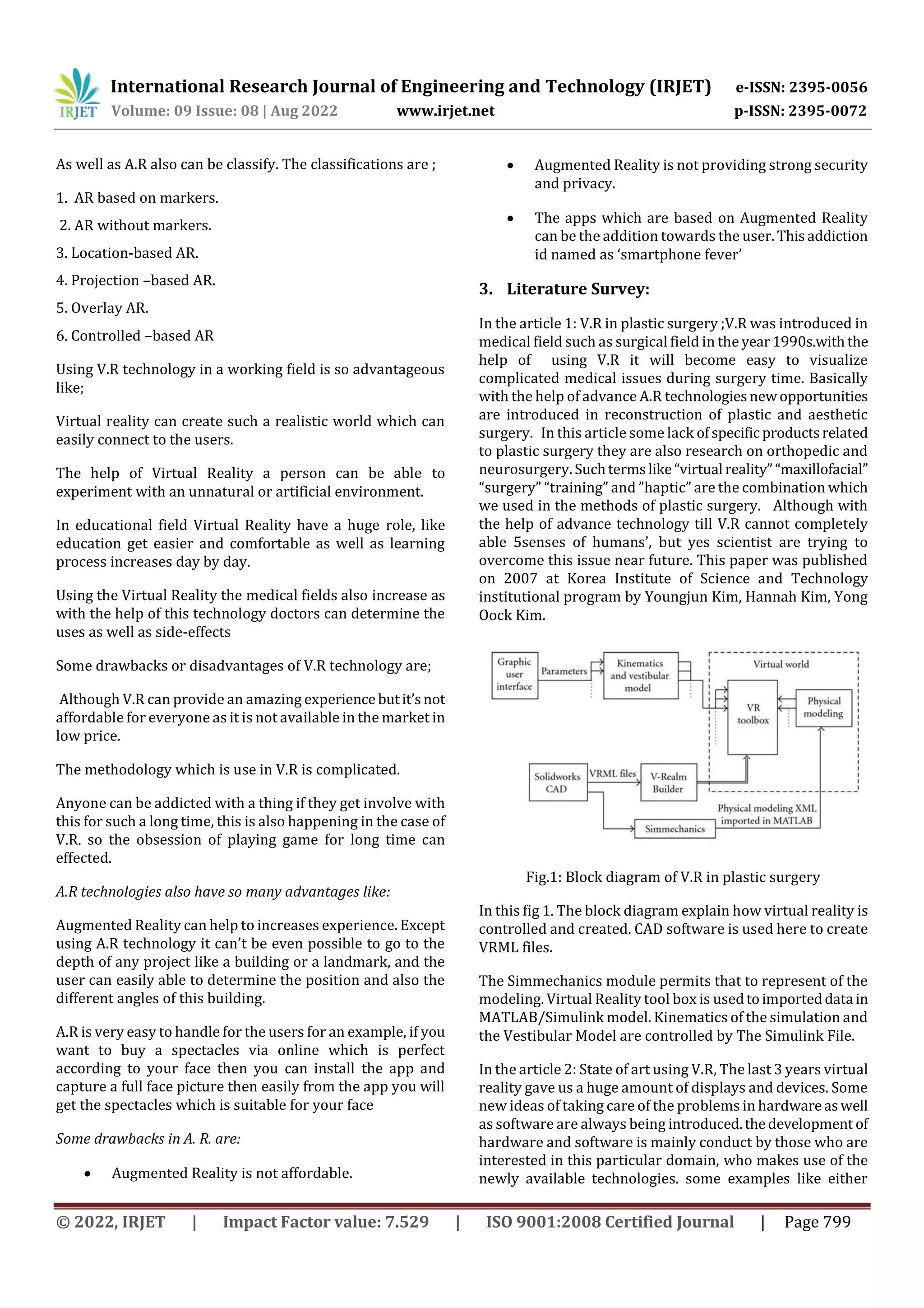 International Research Journal of Engineering and Technology (IRJET) e-ISSN: 2395-0056
Volume: 09 Issue: 08 | Aug 2022 www.irjet.net p-ISSN: 2395-0072
© 2022, IRJET | Impact Factor value: 7.529 | ISO 9001:2008 Certified Journal | Page 799
As well as A.R also can be classify. The classifications are ;
1. AR based on markers.
2. AR without markers.
3. Location-based AR.
4. Projection –based AR.
5. Overlay AR.
6. Controlled –based AR
Using V.R technology in a working field is so advantageous
like;
Virtual reality can create such a realistic world which can
easily connect to the users.
The help of Virtual Reality a person can be able to
experiment with an unnatural or artificial environment.
In educational field Virtual Reality have a huge role, like
education get easier and comfortable as well as learning
process increases day by day.
Using the Virtual Reality the medical fields also increase as
with the help of this technology doctors can determine the
uses as well as side-effects
Some drawbacks or disadvantages of V.R technology are;
Although V.R can provide an amazing experience butit’snot
affordable for everyone as it is not available in the market in
low price.
The methodology which is use in V.R is complicated.
Anyone can be addicted with a thing if they get involve with
this for such a long time, this is also happening in the case of
V.R. so the obsession of playing game for long time can
effected.
A.R technologies also have so many advantages like:
Augmented Reality can help to increases experience. Except
using A.R technology it can’t be even possible to go to the
depth of any project like a building or a landmark, and the
user can easily able to determine the position and also the
different angles of this building.
A.R is very easy to handle for the users for an example, if you
want to buy a spectacles via online which is perfect
according to your face then you can install the app and
capture a full face picture then easily from the app you will
get the spectacles which is suitable for your face
Some drawbacks in A. R. are:
 Augmented Reality is not affordable.
 Augmented Reality is not providing strong security
and privacy.
 The apps which are based on Augmented Reality
can be the addition towards the user. Thisaddiction
id named as ‘smartphone fever’
3. Literature Survey:
In the article 1: V.R in plastic surgery ;V.R was introduced in
medical field such as surgical field in the year1990s.withthe
help of using V.R it will become easy to visualize
complicated medical issues during surgery time. Basically
with the help of advance A.R technologiesnewopportunities
are introduced in reconstruction of plastic and aesthetic
surgery. In this article some lack ofspecificproductsrelated
to plastic surgery they are also research on orthopedic and
neurosurgery.Suchtermslike“virtual reality”“maxillofacial”
“surgery” “training” and ”haptic” are the combination which
we used in the methods of plastic surgery. Although with
the help of advance technology till V.R cannot completely
able 5senses of humans’, but yes scientist are trying to
overcome this issue near future. This paper was published
on 2007 at Korea Institute of Science and Technology
institutional program by Youngjun Kim, Hannah Kim, Yong
Oock Kim.
Fig.1: Block diagram of V.R in plastic surgery
In this fig 1. The block diagram explain how virtual reality is
controlled and created. CAD software is used here to create
VRML files.
The Simmechanics module permits that to represent of the
modeling. Virtual Reality tool box is usedtoimporteddatain
MATLAB/Simulink model. Kinematics of the simulation and
the Vestibular Model are controlled by The Simulink File.
In the article 2: State of art using V.R, The last 3 years virtual
reality gave us a huge amount of displays and devices. Some
new ideas of taking care of the problems in hardwareaswell
as software are always being introduced.thedevelopment of
hardware and software is mainly conduct by those who are
interested in this particular domain, who makes use of the
newly available technologies. some examples like either
 