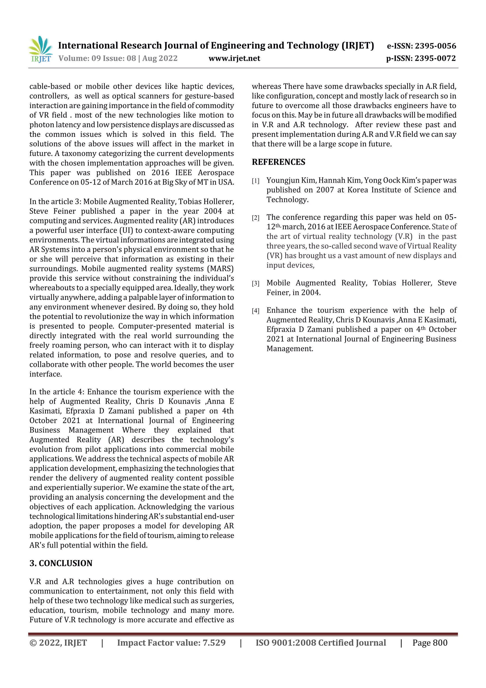 International Research Journal of Engineering and Technology (IRJET) e-ISSN: 2395-0056
Volume: 09 Issue: 08 | Aug 2022 www.irjet.net p-ISSN: 2395-0072
© 2022, IRJET | Impact Factor value: 7.529 | ISO 9001:2008 Certified Journal | Page 800
cable-based or mobile other devices like haptic devices,
controllers, as well as optical scanners for gesture-based
interaction are gaining importance in the fieldofcommodity
of VR field . most of the new technologies like motion to
photon latency and lowpersistencedisplaysarediscussedas
the common issues which is solved in this field. The
solutions of the above issues will affect in the market in
future. A taxonomy categorizing the current developments
with the chosen implementation approaches will be given.
This paper was published on 2016 IEEE Aerospace
Conference on 05-12 of March 2016 at Big Sky of MT in USA.
In the article 3: Mobile Augmented Reality, Tobias Hollerer,
Steve Feiner published a paper in the year 2004 at
computing and services. Augmented reality (AR) introduces
a powerful user interface (UI) to context-aware computing
environments. The virtual informations areintegratedusing
AR Systems into a person's physical environment so that he
or she will perceive that information as existing in their
surroundings. Mobile augmented reality systems (MARS)
provide this service without constraining the individual’s
whereabouts to a specially equipped area.Ideally,theywork
virtually anywhere, adding a palpablelayerofinformation to
any environment whenever desired. By doing so, they hold
the potential to revolutionize the way in which information
is presented to people. Computer-presented material is
directly integrated with the real world surrounding the
freely roaming person, who can interact with it to display
related information, to pose and resolve queries, and to
collaborate with other people. The world becomes the user
interface.
In the article 4: Enhance the tourism experience with the
help of Augmented Reality, Chris D Kounavis ,Anna E
Kasimati, Efpraxia D Zamani published a paper on 4th
October 2021 at International Journal of Engineering
Business Management Where they explained that
Augmented Reality (AR) describes the technology's
evolution from pilot applications into commercial mobile
applications. We address the technical aspects of mobile AR
application development, emphasizing thetechnologiesthat
render the delivery of augmented reality content possible
and experientially superior. We examine the state of the art,
providing an analysis concerning the development and the
objectives of each application. Acknowledging the various
technological limitationshinderingAR'ssubstantial end-user
adoption, the paper proposes a model for developing AR
mobile applications for the field oftourism,aimingtorelease
AR's full potential within the field.
3. CONCLUSION
V.R and A.R technologies gives a huge contribution on
communication to entertainment, not only this field with
help of these two technology like medical such as surgeries,
education, tourism, mobile technology and many more.
Future of V.R technology is more accurate and effective as
whereas There have some drawbacks specially in A.R field,
like configuration, concept and mostly lack of research so in
future to overcome all those drawbacks engineers have to
focus on this. May be in future all drawbackswill bemodified
in V.R and A.R technology. After review these past and
present implementation during A.R and V.R field we can say
that there will be a large scope in future.
REFERENCES
[1] Youngjun Kim, Hannah Kim, Yong Oock Kim’spaperwas
published on 2007 at Korea Institute of Science and
Technology.
[2] The conference regarding this paper was held on 05-
12th, march, 2016 at IEEE AerospaceConference.Stateof
the art of virtual reality technology (V.R) in the past
three years, the so-called second wave of Virtual Reality
(VR) has brought us a vast amount of new displays and
input devices,
[3] Mobile Augmented Reality, Tobias Hollerer, Steve
Feiner, in 2004.
[4] Enhance the tourism experience with the help of
Augmented Reality, Chris D Kounavis ,Anna E Kasimati,
Efpraxia D Zamani published a paper on 4th October
2021 at International Journal of Engineering Business
Management.
 