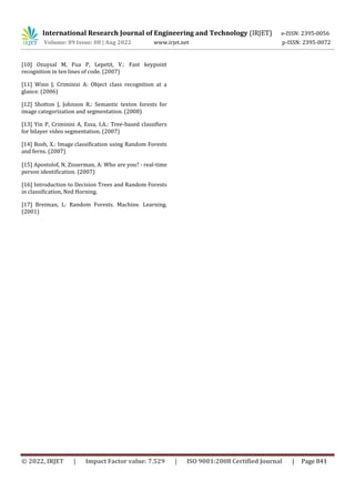 International Research Journal of Engineering and Technology (IRJET) e-ISSN: 2395-0056
Volume: 09 Issue: 08 | Aug 2022 www.irjet.net p-ISSN: 2395-0072
[10] Ozuysal M, Fua P, Lepetit, V.: Fast keypoint
recognition in ten lines of code. (2007)
[11] Winn J, Criminisi A: Object class recognition at a
glance. (2006)
[12] Shotton J, Johnson R.: Semantic texton forests for
image categorization and segmentation. (2008)
[13] Yin P, Criminisi A, Essa, I.A.: Tree-based classifiers
for bilayer video segmentation. (2007)
[14] Bosh, X.: Image classification using Random Forests
and ferns. (2007)
[15] Apostolof, N, Zisserman, A: Who are you? - real-time
person identification. (2007)
[16] Introduction to Decision Trees and Random Forests
in classification, Ned Horning.
[17] Breiman, L: Random Forests. Machine. Learning.
(2001)
© 2022, IRJET | Impact Factor value: 7.529 | ISO 9001:2008 Certified Journal | Page 841
 