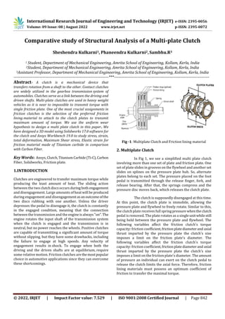 International Research Journal of Engineering and Technology (IRJET) e-ISSN: 2395-0056
Volume: 09 Issue: 08 | August 2022 www.irjet.net p-ISSN: 2395-0072
© 2022, IRJET | Impact Factor value: 7.529 | ISO 9001:2008 Certified Journal | Page 842
Comparative study of Structural Analysis of a Multi-plate Clutch
Sheshendra Kulkarni1, Phaneendra Kulkarni2,Sambhu.R3
1 Student, Department of Mechanical Engineering, Amrita School of Engineering, Kollam, Kerla, India
2Student, Department of Mechanical Engineering, Amrita School of Engineering, Kollam, Kerla, India
3Assistant Professor, Department of Mechanical Engineering, Amrita School of Engineering, Kollam, Kerla, India
---------------------------------------------------------------------***---------------------------------------------------------------------
Abstract- A clutch is a mechanical device that
transfers rotation from a shaft to the other. Contact clutches
are widely utilized in the gearbox transmission system of
automobiles. Clutches serve as a link between the driving and
driven shafts. Multi-plate clutches are used in heavy weight
vehicles as it is near to impossible to transmit torque with
single friction plate. One of the most crucial assignments in
friction clutches is the selection of the preferred friction
lining material to attach to the clutch plates to transmit
maximum amount of torque. We use the uniform wear
hypothesis to design a multi plate clutch in this paper. We
have designed a 3D model using Solidworks 17.0 software for
the clutch and Ansys Workbench 19.0 to study stress, strain,
total deformation, Maximum Shear stress, Elastic strain for
friction material made of Titanium carbide in comparison
with Carbon Fiber.
Key Words: Ansys, Clutch,Titanium Carbide(Ti-C),Carbon
Fiber, Solidworks, Friction plate.
1.INTRODUCTION
Clutches are engineered to transfer maximum torque while
producing the least amount of heat. The sliding action
between the twoclutchdiscsoccursduring both engagement
and disengagement. Large amounts of heat will be produced
during engagement and disengagementasanoutcomeofthe
two discs rubbing with one another. Unless the driver
depresses the pedal to disengage it, the clutch is constantly
in the engaged condition, meaning that the connection
between the transmission and the engine isalways"on".The
engine rotates the input shaft of the transmission system
when the clutch is engaged and the transmission is in
neutral, but no power reaches the wheels. Positive clutches
are capable of transmitting a significant amount of torque
without slipping, but they have some drawbacks, including
the failure to engage at high speeds. Any velocity of
engagement results in shock. To engage when both the
driving and the driven shafts are at equilibrium, require
some relative motion. Friction clutches arethemostpopular
choice in automotive applications since they can overcome
these shortcomings.
Fig -1: Multiplate Clutch and Friction lining material
2. Multiplate Clutch
In Fig 1, we see a simplified multi plate clutch
involving more than one set of plate and friction plate. One
set of plate slides in grooves on the flywheel and another set
slides on splines on the pressure plate hub. So, alternate
plates belong to each set. The pressure placed on the foot
pedal is transmitted through the release finger, fork, and
release bearing. After that, the springs compress and the
pressure disc moves back, which releases the clutch plate.
The clutch is supposedly disengaged at this time.
At this point, the clutch plate is immobile, allowing the
pressure plate and flywheel to freely rotate. Similar to this,
the clutch plate receives full spring pressure whentheclutch
pedal is removed. The plate rotates as a singleunitwhilestill
being held between the pressure plate and flywheel. The
following variables affect the friction clutch's torque
capacity: friction coefficient, frictionplatediameterand axial
thrust imparted by the pressure plate the clutch's size
imposes a limit on the friction plate's diameter. The
following variables affect the friction clutch's torque
capacity: friction coefficient, frictionplatediameterand axial
thrust imparted by the pressure plate the clutch's size
imposes a limit on the friction plate's diameter. The amount
of pressure an individual can exert on the clutch pedal to
release the clutch limits the axial force. Therefore, friction
lining materials must possess an optimum coefficient of
friction to transfer the maximal torque.
 