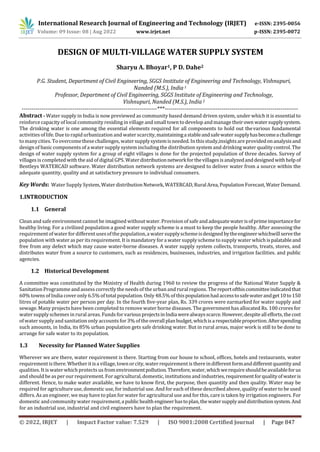 International Research Journal of Engineering and Technology (IRJET) e-ISSN: 2395-0056
Volume: 09 Issue: 08 | Aug 2022 www.irjet.net p-ISSN: 2395-0072
© 2022, IRJET | Impact Factor value: 7.529 | ISO 9001:2008 Certified Journal | Page 847
DESIGN OF MULTI-VILLAGE WATER SUPPLY SYSTEM
Sharyu A. Bhoyar1, P D. Dahe2
P.G. Student, Department of Civil Engineering, SGGS Institute of Engineering and Technology, Vishnupuri,
Nanded (M.S.), India 1
Professor, Department of Civil Engineering, SGGS Institute of Engineering and Technology,
Vishnupuri, Nanded (M.S.), India 2
---------------------------------------------------------------------***--------------------------------------------------------------------
Abstract - Water supply in India is now previewed as community based demand driven system, under which it is essential to
reinforce capacity of local community residing in village and small town to develop andmanage theirown watersupplysystem.
The drinking water is one among the essential elements required for all components to hold out thevarious fundamental
activities oflife. Due to rapid urbanization and water scarcity,maintainingastableandsafewater supplyhasbecomeachallenge
tomanycities. Toovercomethesechallenges, watersupplysystemisneeded. Inthisstudy,insightsare providedonanalysisand
design of basic components of a water supply system including the distribution system and drinking water quality control. The
design of water supply system for a group of eight villages is done for the projected population of three decades. Survey of
villages is completed with theaid of digital GPS. Waterdistributionnetworkforthevillagesisanalyzedanddesignedwithhelpof
Bentleys WATERCAD software. Water distribution network systems are designed to deliver water from a source within the
adequate quantity, quality and at satisfactory pressure to individual consumers.
Key Words: Water Supply System, WaterdistributionNetwork,WATERCAD,Rural Area,PopulationForecast,WaterDemand.
1.INTRODUCTION
1.1 General
Clean and safeenvironment cannot be imagined without water. Provision of safeand adequatewaterisofprimeimportancefor
healthy living. For a civilized population a good water supply scheme is a must to keep the people healthy. After assessing the
requirementofwater fordifferentusesofthepopulation,a watersupplyschemeisdesigned bytheengineerwhichwillservethe
population with water as per its requirement. It is mandatory fora water supply scheme to supply water whichispalatableand
free from any defect which may cause water-borne diseases. A water supply system collects, transports, treats, stores, and
distributes water from a source to customers, such as residences, businesses, industries, and irrigation facilities. and public
agencies.
1.2 Historical Development
A committee was constituted by the Ministry of Health during 1960 to review the progress of the National Water Supply &
Sanitation Programme andassess correctly the needs of the urban and rural regions. Thereportofthiscommitteeindicatedthat
60% towns of India cover only 6.5% of total population. Only 48.5% of thispopulationhadaccesstosafewaterandget10to150
litres of potable water per person per day. In the fourth five-year plan, Rs. 339 crores were earmarked for water supply and
sewage. Many projects have been completed to remove water borne diseases. The government has allocated Rs. 100 crores for
water supplyschemes in rural areas.Funds for variousprojectsinIndiawerealwaysscarce.However,despiteallefforts,thecost
of water supplyand sanitation only accounts for 3% of the overallplanbudget,whichisarespectableproportion.Afterspending
such amounts, in India, its 85% urban population gets safe drinking water. But in rural areas, major work is still to be done to
arrange for safe water to its population.
1.3 Necessity for Planned Water Supplies
Wherever we are there, water requirement is there. Starting from our house to school, offices, hotels and restaurants, water
requirementisthere.Whether itisa village,townorcity, waterrequirementisthere indifferent formanddifferentquantityand
qualities. It is water which protects us fromenvironmentpollution.Therefore,water,whichwerequire shouldbeavailableforus
and should be as per our requirement. For agricultural, domestic, institutions and industries, requirementforqualityofwateris
different. Hence, to make water available, we have to know first, the purpose, then quantity and then quality. Water may be
required for agriculture use, domestic use, for industrial use. And for each of these described above, quality of water to be used
differs. As an engineer, we mayhave to plan for water foragricultural use and for this, care is taken by irrigation engineers. For
domestic andcommunity water requirement,apublichealth engineerhastoplan,thewatersupplyanddistributionsystem.And
for an industrial use, industrial and civil engineers have to plan the requirement.
 