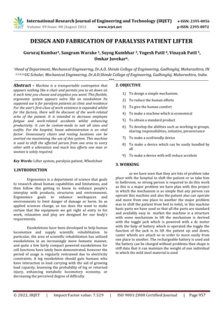 International Research Journal of Engineering and Technology (IRJET) e-ISSN: 2395-0056
Volume: 09 Issue: 08 |August 2022 www.irjet.net p-ISSN: 2395-0072
© 2022, IRJET | Impact Factor value: 7.529 | ISO 9001:2008 Certified Journal | Page 957
DESIGN AND FABRICATION OF PARALYSIS PATIENT LIFTER
Gururaj Kumbar1, Sangram Warake 2, Suyog Kumbhar 3, Yogesh Patil 4, Vinayak Patil 5,
Omkar Juvekar6.
1Head of Department, Mechanical Engineering, Dr.A.D. Shinde College of Engineering, Gadhinglaj, Maharashtra, IN
2,3,4,5,6UG Scholar, Mechanical Engineering, Dr.A.D.Shinde College of Engineering, Gadhinglaj, Maharashtra, India.
---------------------------------------------------------------------***---------------------------------------------------------------------
Abstract - Machine is a transportable contraption that
appears nothing like a chair and permits you to sit down on
it each time you choose and anyplace you want. This flexible,
ergonomic system appears extra like an exoskeleton Its
supposed use is for paralysis patients at clinic and residence
For the user’s first-class of work existence is expanded whilst
for the factory, there will be discount of the work-related
ache of the patient. It is intended to decrease employee
fatigue and work-related accidents whilst enhancing
productivity. It can be custom-made to suit all sizes and
outfits. For the hospital, house administration is an vital
factor. Unnecessary chairs and resting locations can be
averted via maximizing the use of this system. This machine
is used to shift the affected person from one area to every
other with a alleviation and much less efforts one man or
woman is solely required.
Key Words: Lifter system, paralysis patient, Wheelchair
1.INTRODUCTION
Ergonomics is a department of science that goals
to research about human capabilities and limitations, and
then follow this getting to know to enhance people’s
interplay with products, structures and environments.
Ergonomics goals to enhance workspaces and
environments to limit danger of damage or harm. So as
applied sciences change, so too does the want to make
certain that the equipment we get right of entry to for
work, relaxation and play are designed for our body’s
requirements.
Exoskeletons have been developed to help human
locomotion and supply scientific rehabilitation. In
particular, the area of scientific rehabilitation has utilized
exoskeletons in an increasingly more fantastic manner,
and quite a few fairly compact powered exoskeletons for
cell functions have lately been demonstrated, however the
period of usage is regularly restrained due to electricity
constraints. A leg exoskeleton should gain humans who
have interaction in load carrying with the aid of growing
load capacity, lessening the probability of leg or returned
injury, enhancing metabolic locomotory economy, or
decreasing the perceived degree of difficulty.
2. OBJECTIVE
1) To design a simple mechanism.
2) To reduce the human efforts
3) To give the human comfort
4) To make a machine which is economical
5) To obtain a standard product
6) To develop the abilities such as working in groups,
sharing responsibilities, initiative, perseverance
7) To make a ecofriendly device
8) To make a device which can be easily handled by
all
9) To make a device with will reduce accident
3. WORKING
as we have seen that they are lots of problem take
place with the hospital to shift the patient or so take him
to bathroom, so strong person is required to do this work
as this is a major problem we have plan with this project
in which the mechanism is so simple that any person can
operate this machine and also the patient also can operate
and move from one place to another the major problem
was to shift the patient from bed to toilet, in this machine
basic parts we have used so that all the parts are standard
and availably easy in market the machine is a structure
with some mechanism to lift the mechanism is derived
with the toggle jack which is powered with a dc motor
with the help of battery which is operated the toggle the
function of the jack is to lift the patient up and down,
caster wheels are attach so in order to move easily from
one place to another. The rechargeable battery is used and
the battery can be charged without problems thee shape is
stiff data that it can maintain the weight of one individual
in which the mild steel material is used
 