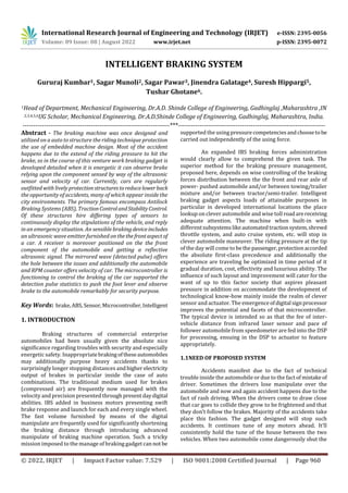 International Research Journal of Engineering and Technology (IRJET) e-ISSN: 2395-0056
Volume: 09 Issue: 08 | August 2022 www.irjet.net p-ISSN: 2395-0072
© 2022, IRJET | Impact Factor value: 7.529 | ISO 9001:2008 Certified Journal | Page 960
INTELLIGENT BRAKING SYSTEM
Gururaj Kumbar1, Sagar Munoli2, Sagar Pawar3, Jinendra Galatage4, Suresh Hippargi5,
Tushar Ghotane6.
1Head of Department, Mechanical Engineering, Dr.A.D. Shinde College of Engineering, Gadhinglaj ,Maharashtra ,IN
2,3,4,5,6UG Scholar, Mechanical Engineering, Dr.A.D.Shinde College of Engineering, Gadhinglaj, Maharashtra, India.
---------------------------------------------------------------------***---------------------------------------------------------------------
Abstract - The braking machine was once designed and
utilized on a auto to structure the riding technique protection
the use of embedded machine design. Most of the accident
happens due to the extend of the riding pressure to hit the
brake, so in the course of this venture work braking gadget is
developed detailed when it is energetic it can observe brake
relying upon the component sensed by way of the ultrasonic
sensor and velocity of car. Currently, cars are regularly
outfitted with lively protectionstructurestoreducelowerback
the opportunity of accidents, many of which appear inside the
city environments. The primary famous encompass Antilock
Braking Systems (ABS), TractionControlandStabilityControl.
Of these structures hire differing types of sensors to
continuously display the stipulations of the vehicle, and reply
in an emergency situation. An sensible brakingdevice includes
an ultrasonic wave emitter furnished on thethefrontaspectof
a car. A receiver is moreover positioned on the the front
component of the automobile and getting a reflective
ultrasonic signal. The mirrored wave (detected pulse) offers
the hole between the issues and additionally the automobile
and RPM counter offers velocity of car. The microcontroller is
functioning to control the braking of the car supported the
detection pulse statistics to push the foot lever and observe
brake to the automobile remarkably for security purpose.
Key Words: brake,ABS,Sensor,Microcontroller,Intelligent
1. INTRODUCTION
Braking structures of commercial enterprise
automobiles had been usually given the absolute nice
significance regarding troubles with security and especially
energetic safety. Inappropriatebrakingoftheseautomobiles
may additionally purpose heavy accidents thanks to
surprisingly longer stopping distances andhigher electricity
output of brakes in particular inside the case of auto
combinations. The traditional medium used for brakes
(compressed air) are frequently now managed with the
velocity and precision presented through present daydigital
abilities. IBS added in business motors presenting swift
brake response and launch for each and every single wheel.
The fast volume furnished by means of the digital
manipulate are frequently used for significantly shortening
the braking distance through introducing advanced
manipulate of braking machine operation. Such a tricky
mission imposed to the manage of braking gadget cannot be
supported the using pressurecompetenciesandchoosetobe
carried out independently of the using force.
An expanded IBS braking forces administration
would clearly allow to comprehend the given task. The
superior method for the braking pressure management,
proposed here, depends on wise controlling of the braking
forces distribution between the the front and rear axle of
power- pushed automobile and/or between towing/trailer
mixture and/or between tractor/semi-trailer. Intelligent
braking gadget aspects loads of attainable purposes in
particular in developed international locations the place
lookup on clever automobile and wise toll roadarereceiving
adequate attention. The machine when built-in with
differentsubsystemslikeautomatedtractionsystem,shrewd
throttle system, and auto cruise system, etc. will stop in
clever automobile maneuver. The riding pressure at the tip
of the day will come to bethe passenger,protectionaccorded
the absolute first-class precedence and additionally the
experience are traveling be optimized in time period of it
gradual duration, cost, effectivity and luxurious ability. The
influence of such layout and improvement will cater for the
want of up to this factor society that aspires pleasant
pressure in addition on accommodate the development of
technological know-how mainly inside the realm of clever
sensor and actuator. The emergenceofdigital signprocessor
improves the potential and facets of that microcontroller.
The typical device is intended so as that the fee of inter-
vehicle distance from infrared laser sensor and pace of
follower automobile from speedometer are fed into the DSP
for processing, ensuing in the DSP to actuator to feature
appropriately.
1.1NEED OF PROPOSED SYSTEM
Accidents manifest due to the fact of technical
trouble inside the automobile or due to the fact of mistake of
driver. Sometimes the drivers lose manipulate over the
automobile and now and again accident happens due to the
fact of rash driving. When the drivers come to draw close
that car goes to collide they grow to be frightened and that
they don’t follow the brakes. Majority of the accidents take
place this fashion. The gadget designed will stop such
accidents. It continues tune of any motors ahead. It’ll
consistently hold the tune of the house between the two
vehicles. When two automobile come dangerously shut the
 