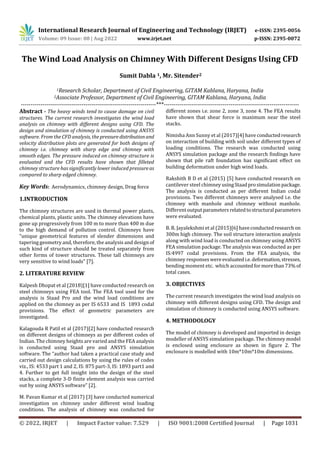 International Research Journal of Engineering and Technology (IRJET) e-ISSN: 2395-0056
Volume: 09 Issue: 08 | Aug 2022 www.irjet.net p-ISSN: 2395-0072
© 2022, IRJET | Impact Factor value: 7.529 | ISO 9001:2008 Certified Journal | Page 1031
The Wind Load Analysis on Chimney With Different Designs Using CFD
Sumit Dabla 1, Mr. Sitender2
1Research Scholar, Department of Civil Engineering, GITAM Kablana, Haryana, India
2Associate Professor, Department of Civil Engineering, GITAM Kablana, Haryana, India
---------------------------------------------------------------------***---------------------------------------------------------------------
Abstract - The heavy winds tend to cause damage on civil
structures. The current research investigates the wind load
analysis on chimney with different designs using CFD. The
design and simulation of chimney is conducted using ANSYS
software. From the CFD analysis, the pressuredistributionand
velocity distribution plots are generated for both designs of
chimney i.e. chimney with sharp edge and chimney with
smooth edges. The pressure induced on chimney structure is
evaluated and the CFD results have shown that filleted
chimney structure has significantly lower induced pressureas
compared to sharp edged chimney.
Key Words: Aerodynamics, chimney design, Drag force
1.INTRODUCTION
The chimney structures are used in thermal power plants,
chemical plants, plastic units. The chimney elevations have
gone up progressively from 100 m to more than 400 m due
to the high demand of pollution control. Chimneys have
“unique geometrical features of slender dimensions and
tapering geometry and, therefore, the analysis and design of
such kind of structure should be treated separately from
other forms of tower structures. These tall chimneys are
very sensitive to wind loads” [7].
2. LITERATURE REVIEW
Kalpesh Dhopat et al (2018)[1] have conducted research on
steel chimneys using FEA tool. The FEA tool used for the
analysis is Staad Pro and the wind load conditions are
applied on the chimney as per IS 6533 and IS 1893 codal
provisions. The effect of geometric parameters are
investigated.
Kalagouda R Patil et al (2017)[2] have conducted research
on different designs of chimneys as per different codes of
Indian. The chimney heights are varied and the FEA analysis
is conducted using Staad pro and ANSYS simulation
software. The “author had taken a practical case study and
carried out design calculations by using the rules of codes
viz., IS: 4533 part 1 and 2, IS: 875 part-3, IS: 1893 part1 and
4. Further to get full insight into the design of the steel
stacks, a complete 3-D finite element analysis was carried
out by using ANSYS software” [2].
M. Pavan Kumar et al (2017) [3] have conducted numerical
investigation on chimney under different wind loading
conditions. The analysis of chimney was conducted for
different zones i.e. zone 2, zone 3, zone 4. The FEA results
have shown that shear force is maximum near the steel
stacks.
Nimisha Ann Sunny et al (2017)[4] have conductedresearch
on interaction of building with soil under different types of
loading conditions. The research was conducted using
ANSYS simulation package and the research findings have
shown that pile raft foundation has significant effect on
building deformation under high wind loads.
Rakshith B D et al (2015) [5] have conducted research on
cantilever steel chimney usingStaadprosimulation package.
The analysis is conducted as per different Indian codal
provisions. Two different chimneys were analysed i.e. the
chimney with manhole and chimney without manhole.
Differentoutputparameters relatedtostructural parameters
were evaluated.
B. R. Jayalekshmi et al (2015)[6] haveconductedresearch on
300m high chimney. The soil structure interaction analysis
along with wind load is conducted on chimney using ANSYS
FEA simulation package. The analysis was conducted as per
IS:4997 codal provisions. From the FEA analysis, the
chimney responseswereevaluatedi.e.deformation,stresses,
bending moment etc. which accountedformorethan73%of
total cases.
3. OBJECTIVES
The current research investigates the wind load analysis on
chimney with different designs using CFD. The design and
simulation of chimney is conducted using ANSYS software.
4. METHODOLOGY
The model of chimney is developed and imported in design
modeller of ANSYS simulation package. The chimney model
is enclosed using enclosure as shown in figure 2. The
enclosure is modelled with 10m*10m*10m dimensions.
 