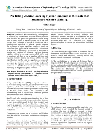 International Research Journal of Engineering and Technology (IRJET) e-ISSN: 2395-0056
Volume: 09 Issue: 08 | Aug 2022 www.irjet.net p-ISSN: 2395-0072
© 2022, IRJET | Impact Factor value: 7.529 | ISO 9001:2008 Certified Journal | Page 1076
Predicting Machine Learning Pipeline Runtimes in the Context of
Automated Machine Learning
Roshan Vegas1
Dept of MCA , Vidya Vikas Institute of Engineering and Technology , Karnataka , India
--------------------------------------------------------------------***---------------------------------------------------------------------
Abstract - Automated Machine Learning (AutoML) seeks
to automatically find so-called machine learningpipelines
that maximize the prediction performance when being
used to train a model on a given dataset. One of the main
and yet open challenges in AutoML isan effective use of
computational resources: An AutoML process involves
the evaluation of many candidate pipelines, which are
costly but often ineffective because they are canceled due
to a timeout. In this paper, we present an approach to
predict the runtime of two-step machine learning
pipelines with up to one preprocessor, which can be used
to anticipate whether or not a pipeline will time out.
Separate runtime models are trained offline for each
algorithm that may be used in a pipeline, and an overall
prediction is derived from these models. We empirically
show that the approach increases successful evaluations
made by an AutoML tool while preserving or even
improving on the previously best solutions.
Key Words: Automated Machine Learning (AutoML),
Computer Vision Pipelines (MLP) , Computer Vision
Pipelines, Implicit Run-time Model (IRM).
1. INTRODUCTION
Computer Vision Pipelines (MLP) are algorithm solutions
to machine learning problems, so-called "computer vision
pipelines," that are personalized to a particular
dataset.Various ideas have been given in thesector during
in the past couple years [1–8]. According to the
overwhelming bulk of optimization technique, pipeline
learning and validation is a key step.
AutoML tools often squander a significant portion of their
time crunch on timeouts. It is important to havetimeouts
in place to avoid the search strategy from being stymied
by a costly candidate. We observed thatbetween 20% and
60% of the CPU time is wasted in assessments that time
out before returning a result in by analysing the
evaluations.
This equates to an average loss of 34 minutes (or 56%of an
hour) each dataset, or 400 CPU hours in total throughout
that test.
As part of the optimization problem, certain Bayes
optimizers utilise an implicit run-time model (IRM).
There are two techniques that we are aware of the useof
explicit runtime models for teaching. However, both
approaches consider learners to be monolithic and also
ignore their parameters. These systems can't be used in
pipelines since they can't generalise over multiple
parameterizations or across the composition individual
learners.
1.1 Working
"Machine learning has applications in numerous sorts of
businesses, include manufacture, retail, healthcare and life
sciences, travel and hospitality, banking sectors, and
energy, feedstock, and utility companies"
1. The methodology to arriving at decisions that is
implemented all throughout process of computing 2. the
myriad of circumstances and considerations that should be
properly considered before choosing a path of action. 3.
The choice is determined by the foundational
understanding, which educates the created system how to
recognise the characteristics.
Fig 1.1: ML Workflow
2. Existing System
Currently, there is no proven method for preventing runs
which seems to have reached the timeout. Instead of
predicting the time it takes to complete a single
implementation, one early technique was to estimate the
time required to perform an entire grid search. Some
approaches use runtime estimations to choose the next
candidates for assessment, exchanging runtime for
predicted value. The optimization problem of certain
Bayesian optimization algorithms includes an implicit
runtime model.
 
