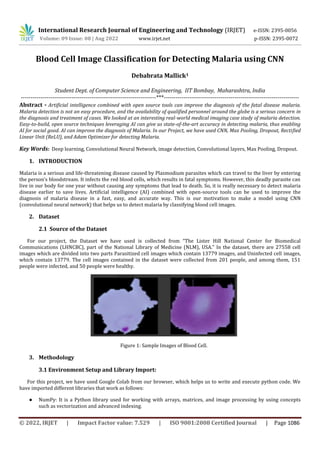 International Research Journal of Engineering and Technology (IRJET) e-ISSN: 2395-0056
Volume: 09 Issue: 08 | Aug 2022 www.irjet.net p-ISSN: 2395-0072
© 2022, IRJET | Impact Factor value: 7.529 | ISO 9001:2008 Certified Journal | Page 1086
Blood Cell Image Classification for Detecting Malaria using CNN
Debabrata Mallick1
Student Dept. of Computer Science and Engineering, IIT Bombay, Maharashtra, India
---------------------------------------------------------------------***---------------------------------------------------------------------
Abstract - Artificial intelligence combined with open source tools can improve the diagnosis of the fatal disease malaria.
Malaria detection is not an easy procedure, and the availability of qualified personnel around the globe is a serious concern in
the diagnosis and treatment of cases. We looked at an interesting real-world medical imaging case study of malaria detection.
Easy-to-build, open source techniques leveraging AI can give us state-of-the-art accuracy in detecting malaria, thus enabling
AI for social good. AI can improve the diagnosis of Malaria. In our Project, we have used CNN, Max Pooling, Dropout, Rectified
Linear Unit (ReLU), and Adam Optimizer for detecting Malaria.
Key Words: Deep learning, Convolutional Neural Network, image detection, Convolutional layers, Max Pooling, Dropout.
1. INTRODUCTION
Malaria is a serious and life-threatening disease caused by Plasmodium parasites which can travel to the liver by entering
the person’s bloodstream. It infects the red blood cells, which results in fatal symptoms. However, this deadly parasite can
live in our body for one year without causing any symptoms that lead to death. So, it is really necessary to detect malaria
disease earlier to save lives. Artificial intelligence (AI) combined with open-source tools can be used to improve the
diagnosis of malaria disease in a fast, easy, and accurate way. This is our motivation to make a model using CNN
(convolutional neural network) that helps us to detect malaria by classifying blood cell images.
2. Dataset
2.1 Source of the Dataset
For our project, the Dataset we have used is collected from “The Lister Hill National Center for Biomedical
Communications (LHNCBC), part of the National Library of Medicine (NLM), USA.” In the dataset, there are 27558 cell
images which are divided into two parts Parasitized cell images which contain 13779 images, and Uninfected cell images,
which contain 13779. The cell images contained in the dataset were collected from 201 people, and among them, 151
people were infected, and 50 people were healthy.
Figure 1: Sample Images of Blood Cell.
3. Methodology
3.1 Environment Setup and Library Import:
For this project, we have used Google Colab from our browser, which helps us to write and execute python code. We
have imported different libraries that work as follows:
● NumPy: It is a Python library used for working with arrays, matrices, and image processing by using concepts
such as vectorization and advanced indexing.
 