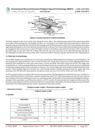 International Research Journal of Engineering and Technology (IRJET) e-ISSN: 2395-0056
Volume: 09 Issue: 07 | Aug 2022 www.irjet.net p-ISSN: 2395-0072
© 2022, IRJET | Impact Factor value: 7.529 | ISO 9001:2008 Certified Journal | Page 111
IMAGE 4: NOZZLE BLOCK OF VORTEX SPINNING
The fibres migrate to the air-jet nozzle after exiting the front rollers. The twisting motion tends to flowupward toward the
front rollers of the drafting unit, even though the fibres are orientated to be twisted with the pressurized air effect; here,
the guide element projecting from the fibre bundle passage prevents thisduringyarncreation.Thevortexchamber generatesa
high-speed whirling air current into which the pressurized air is injected. The sections that will eventually become core fibres
are dragged into the vortex spun yarn path. The higher sections of some fibres separated from the front rollers' nip point, on
the other hand, are left open. After the trailing ends leave the nip point, they pass via the spiral fibre passage and, due to
the whirling force of the air-jet stream, they twine around the hollow stationary spindle and become the wrapping fibres.
1.1 Materials & methodology
Cotton (fiber length 32 mm and fineness 3.6 micronaire) and polyester (fiberlength40 mmanddenier1) wereblendedina 70
percent polyester/30 percent cotton ratio to make the sliver and roving. Then, using an air-vortex spinningmachine,these
materials were employed to create yarns with counts of 30 Ne and 40 Ne. The sliver's hank was 0.14 Ne. The single yarn
created by the air- vortex spinning method was wound and then turned into sewing thread. The vortex yarn was conditioned
to eliminate snarling and provide zero liveliness to the yarn. Two vortex single yarns werewindedinparallel andjoinedinthe
machine. When feeding single yarn directly into a ply twisting machine, parallel winding prevents the single yarn from
knotting. In the TFO (Two For One) machine, the ply yarn twist was set at 14.2 TPI for 30 Ne and 15.36 TPI for 40
Ne. The dyeing was done according to the usual process parameters. The finishing process lubricates the yarn, resulting in a
lower coefficient of friction. In this study, a commercial lubricant called "T23" with concentrations of 3 percent and 5 percent
was employed. Previously, finishing was done on a winding machine, and the add-on % was altered by changingthe machine's
settings. In this experiment, 2 g of thread was dried in a 110°C oven for 10 minutes before the weight was determined. The
thread was then steeped in 100 mL petroleum ether for 15 minutes before drying fully. Thethreadweight wasmeasuredafter
it had dried. The following formula was used to calculate the lubrication content;
(Original sample weight – final dried sample weight)
Lubrication content = *100
Original sample weight
2. Results
PROPERTY 3% LUBRICANT 5% LUBRICANT
30s 40s 30s 40s
Yarn strength, N 850 520 930 650
Yarn elongation, % 17 17 15.5 14
Dry heat shrinkage, % 5 5.2 3.5 4.3
Yarn snarl measure (before
heat setting) / 25cm
13 15.5 7 9
Yarn snarl measure (before heat setting)
/ 25cm
5 5.2 3.5 4.3
 