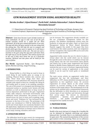 International Research Journal of Engineering and Technology (IRJET) e-ISSN: 2395-0056
Volume: 09 Issue: 08 | Aug 2022 www.irjet.net p-ISSN: 2395-0072
© 2022, IRJET | Impact Factor value: 7.529 | ISO 9001:2008 Certified Journal | Page 1118
GYM MANAGEMENT SYSTEM USING AUGMENTED REALITY
Shrisha Arolkar1, Ujjwal Kumar2, Parth Naik3, Aniksha Halarnekar4, Valerie Menezes5,
Shreedatta Sawant6
1,2,3,4 Department of Computer Engineering Agnel Institute of Technology and Design, Assagao, Goa
5, 6 Assistant Professor, Department of Computer Engineering Agnel Institute of Technology and Design,
Assagao,Goa
---------------------------------------------------------------------***---------------------------------------------------------------------
Abstract - Gyms have become a part of daily routines of
many individuals. An app to take care of all the gym
related activities would be a useful aid for these
individuals. All of the gym related information in one spot.
This app will show the gyms nearby to the user along with
the joining fees. This will help the user to compare and
decide which gym they want to register at. It will keep a
record of the attendance of the user.. The user can scan a
machine in the gym using this app and it will show them
the right way to use the machine. This will be of great aid
to the user if they don’t know the use of a particular
machine. Workout and diet plans will be listed for the
users to follow.
Key Words: Augmented Reality , Gym Management
System, Machine Learning , image Processing ,
1. INTRODUCTION
Being healthy is a first thing we need to keep in
mind. Being fit and healthy gives us energy to do
anything. Physical fitness includes diet, exercise and
sleep. These three basic things have their own
importance in each individual's life. Everyone should be
sensible with regard to these for a healthy life. Being fit
and healthy gives us power to do anything, anywhere.
The aim of the project is to designed and developed the
automated system i.e. machine work. System will help
members as well as Administrators to keep record of
various Operations performed in the gym. Augmented
reality (AR) enhances real-world environments with
additional virtual information. The presence of AR is
spread across our lives in areas such as gaming, study,
work, and travel. "Pokémon Go" has increased the AR
presence in the lives of its users. The prototype of AR
system was introduced in 1968 by Sutherland. Real-
world and virtual objects are seamlessly blended in the
AR applications. Applications have been widely used for
the real-world interactions in humans such as those for
work, study, training, relaxation, and travel.
2. LITERATURE SURVEY
The difficulties faced by gym owners for management
of the data of the customers because of the manual work
can be tiresome. The suggestions already available are
the use of database management system for this
purpose. The database management system eases the
headache of using pen and paper. Paper on Smart Gym
Management System by Monir Ahmed &Jannatun
Nayeem suggests this model. In this paper they have
used features like online payment, web cam integration
and face recognition. The required SMS can be sent to the
user by making use of APIs.
Augmented reality means the use of a device to place a
virtual object into the world which can be viewed
through the screen of the device. It combines virtual and
actual objects into the real environment. Ryan Alturki
and Valerie Gay in their paper Augmented and Virtual
Reality in Mobile Fitness Application make use of AR to
motivate the user to user to workout. Augmented Reality
can be used for variety of applications in the actual
world. It can be used for travel guide or windshield
displays.
The main survey articles on augmented reality have
categorised the key AR technologies and their
difficulties. In 1997, Azuma identified sensing errors and
registration as two significant issues. An accurate
registration of virtual objects in the actual world
requires an accurate tracking of the viewpoint and
locations of the target objects. The development of an AR
system can be attained with a computational framework
like the ARToolkit. In 2010, Krevelen et al. introduced
various types of user interface and interaction through
their survey paper. The interest in, information
management , dynamic scene generation,natural
interfaces, , and mobile portability information
management has rapidly increased.
3. PROPOSED WORK
3.1 Problem Definition
Health is the most vital part of a happy life. A healthy life
can be obtained by regularly exercising and proper
balanced diet. Currently, there is no dedicated platform
for gym users. The manual documentation of the current
gym system is time consuming. There are no softwares
 