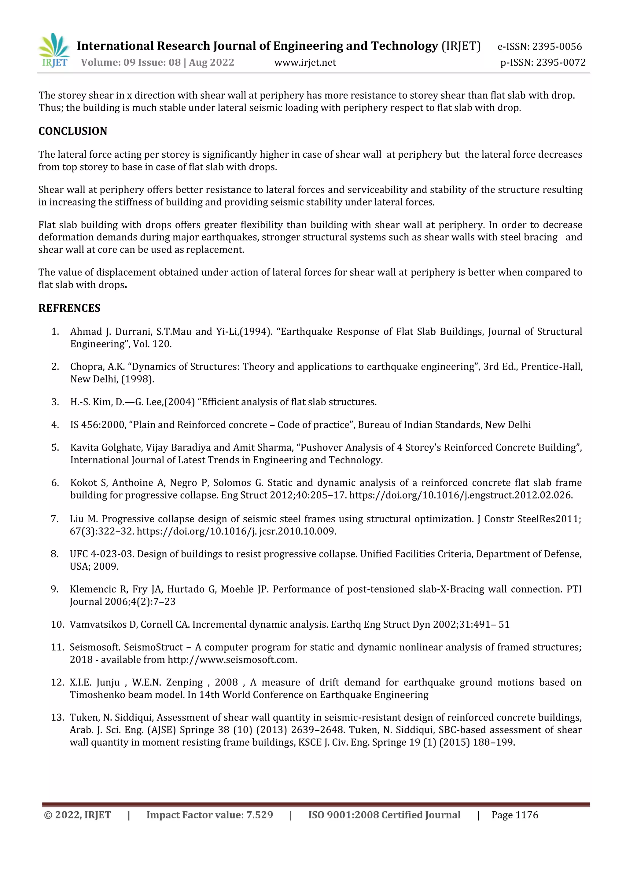 International Research Journal of Engineering and Technology (IRJET) e-ISSN: 2395-0056
Volume: 09 Issue: 08 | Aug 2022 www.irjet.net p-ISSN: 2395-0072
© 2022, IRJET | Impact Factor value: 7.529 | ISO 9001:2008 Certified Journal | Page 1176
The storey shear in x direction with shear wall at periphery has more resistance to storey shear than flat slab with drop.
Thus; the building is much stable under lateral seismic loading with periphery respect to flat slab with drop.
CONCLUSION
The lateral force acting per storey is significantly higher in case of shear wall at periphery but the lateral force decreases
from top storey to base in case of flat slab with drops.
Shear wall at periphery offers better resistance to lateral forces and serviceability and stability of the structure resulting
in increasing the stiffness of building and providing seismic stability under lateral forces.
Flat slab building with drops offers greater flexibility than building with shear wall at periphery. In order to decrease
deformation demands during major earthquakes, stronger structural systems such as shear walls with steel bracing and
shear wall at core can be used as replacement.
The value of displacement obtained under action of lateral forces for shear wall at periphery is better when compared to
flat slab with drops.
REFRENCES
1. Ahmad J. Durrani, S.T.Mau and Yi-Li,(1994). “Earthquake Response of Flat Slab Buildings, Journal of Structural
Engineering”, Vol. 120.
2. Chopra, A.K. “Dynamics of Structures: Theory and applications to earthquake engineering”, 3rd Ed., Prentice-Hall,
New Delhi, (1998).
3. H.-S. Kim, D.—G. Lee,(2004) “Efficient analysis of flat slab structures.
4. IS 456:2000, “Plain and Reinforced concrete – Code of practice”, Bureau of Indian Standards, New Delhi
5. Kavita Golghate, Vijay Baradiya and Amit Sharma, “Pushover Analysis of 4 Storey’s Reinforced Concrete Building”,
International Journal of Latest Trends in Engineering and Technology.
6. Kokot S, Anthoine A, Negro P, Solomos G. Static and dynamic analysis of a reinforced concrete flat slab frame
building for progressive collapse. Eng Struct 2012;40:205–17. https://doi.org/10.1016/j.engstruct.2012.02.026.
7. Liu M. Progressive collapse design of seismic steel frames using structural optimization. J Constr SteelRes2011;
67(3):322–32. https://doi.org/10.1016/j. jcsr.2010.10.009.
8. UFC 4-023-03. Design of buildings to resist progressive collapse. Unified Facilities Criteria, Department of Defense,
USA; 2009.
9. Klemencic R, Fry JA, Hurtado G, Moehle JP. Performance of post-tensioned slab-X-Bracing wall connection. PTI
Journal 2006;4(2):7–23
10. Vamvatsikos D, Cornell CA. Incremental dynamic analysis. Earthq Eng Struct Dyn 2002;31:491– 51
11. Seismosoft. SeismoStruct – A computer program for static and dynamic nonlinear analysis of framed structures;
2018 - available from http://www.seismosoft.com.
12. X.I.E. Junju , W.E.N. Zenping , 2008 , A measure of drift demand for earthquake ground motions based on
Timoshenko beam model. In 14th World Conference on Earthquake Engineering
13. Tuken, N. Siddiqui, Assessment of shear wall quantity in seismic-resistant design of reinforced concrete buildings,
Arab. J. Sci. Eng. (AJSE) Springe 38 (10) (2013) 2639–2648. Tuken, N. Siddiqui, SBC-based assessment of shear
wall quantity in moment resisting frame buildings, KSCE J. Civ. Eng. Springe 19 (1) (2015) 188–199.
 
