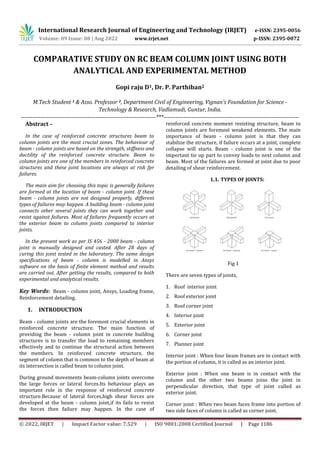 International Research Journal of Engineering and Technology (IRJET) e-ISSN: 2395-0056
Volume: 09 Issue: 08 | Aug 2022 www.irjet.net p-ISSN: 2395-0072
© 2022, IRJET | Impact Factor value: 7.529 | ISO 9001:2008 Certified Journal | Page 1186
COMPARATIVE STUDY ON RC BEAM COLUMN JOINT USING BOTH
ANALYTICAL AND EXPERIMENTAL METHOD
Gopi raju D1, Dr. P. Parthiban2
M.Tech Student 1 & Asso. Professor 2, Department Civil of Engineering, Vignan's Foundation for Science -
Technology & Research, Vadlamudi, Guntur, India.
---------------------------------------------------------------------***---------------------------------------------------------------------
Abstract –
In the case of reinforced concrete structures beam to
column joints are the most crucial zones. The behaviour of
beam - column joints are based on the strength, stiffness and
ductility of the reinforced concrete structure. Beam to
column joints are one of the members in reinforced concrete
structures and these joint locations are always at risk fpr
failures.
The main aim for choosing this topic is generally failures
are formed at the location of beam - column joint. If these
beam - column joints are not designed properly, different
types of failures may happen. A building beam - column joint
connects other several joints they can work together and
resist against failures. Most of failures frequently occurs at
the exterior beam to column joints compared to interior
joints.
In the present work as per IS 456 - 2000 beam - column
joint is manually designed and casted. After 28 days of
curing this joint tested in the laboratary. The same design
specifications of beam - column is modelled in Ansys
software on the basis of finite element method and results
are carried out. After getting the results, compared to both
experimental and analytical results.
Key Words: Beam - column joint, Ansys, Loading frame,
Reinforcement detailing.
1. INTRODUCTION
Beam - column joints are the foremost crucial elements in
reinforced concrete structure. The main function of
providing the beam - column joint in concrete building
structures is to transfer the load to remaining members
effectively and to continue the structural action between
the members. In reinforced concrete structure, the
segment of column that is common to the depth of beam at
its intersection is called beam to column joint.
During ground movements beam-column joints overcome
the large forces or lateral forces.Its behaviour plays an
important role in the response of reinforced concrete
structure.Because of lateral forces,high shear forces are
developed at the beam - column joint,if its fails to resist
the forces then failure may happen. In the case of
reinforced concrete moment resisting structure, beam to
column joints are foremost weakend elements. The main
importance of beam - column joint is that they can
stabilize the structure, if failure occurs at a joint, complete
collapse will starts. Beam - column joint is one of the
important tie up part to convey loads to next column and
beam. Most of the failures are formed at joint due to poor
detailing of shear reinforcement.
1.1. TYPES OF JOINTS:
Fig 1
There are seven types of joints,
1. Roof interior joint
2. Roof exterior joint
3. Roof corner joint
4. Interior joint
5. Exterior joint
6. Corner joint
7. Planner joint
Interior joint : When four beam frames are in contact with
the portion of column, it is called as an interior joint.
Exterior joint : When one beam is in contact with the
column and the other two beams joins the joint in
perpendicular direction, that type of joint called as
exterior joint.
Corner joint : When two beam faces frame into portion of
two side faces of column is called as corner joint.
 