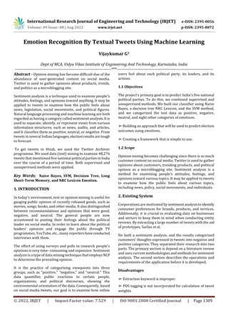 International Research Journal of Engineering and Technology (IRJET) e-ISSN: 2395-0056
Volume: 09 Issue: 08 | Aug 2022 www.irjet.net p-ISSN: 2395-0072
© 2022, IRJET | Impact Factor value: 7.529 | ISO 9001:2008 Certified Journal | Page 1309
Emotion Recognition By Textual Tweets Using Machine Learning
Vijaykumar G1
Dept of MCA, Vidya Vikas Institute of Engineering And Technology, Karnataka, India
---------------------------------------------------------------------***---------------------------------------------------------------------
Abstract - Opinion mining has become difficult due of the
abundance of user-generated content on social media.
Twitter is used to gather opinions about products, trends,
and politics as a microblogging site.
Sentiment analysis is a technique used to examine people's
attitudes, feelings, and opinions toward anything. It may be
applied to tweets to examine how the public feels about
news, legislation, social movements, and political figures.
Natural language processing and machine learning are both
regarded as having a category called sentiment analysis.Itis
used to separate, identify, or represent views from various
information structures, such as news, audits, and articles,
and it classifies them as positive, neutral, or negative. From
tweets in several Indian languages,electionresultsaretough
to forecast.
To get tweets in Hindi, we used the Twitter Archiver
programme. We used data (text) mining to examine 48,276
tweets that mentioned five national political parties in India
over the course of a period of time. Both supervised and
unsupervised methods were applied.
Key Words: Naive Bayes, SVM, Decision Tree, Long
Short-Term Memory, and NRC Lexicon Emotion.
1. INTRODUCTION
In today's environment, text or opinion mining is useful for
gauging public opinion of recently released goods, such as
movies, songs, books, and other media. It also distinguished
between recommendations and opinions that were good,
negative, and neutral. The general people are now
accustomed to posting their feelings about the political
leader on social media. In order to learn about the political
leaders' opinions and engage the public through TV
programmes, YouTube, etc., many reportershaveconducted
interviews with them.
The effort of using surveys and polls to research people's
opinions is very time- consuming and expensive. Sentiment
analysis is a type of data mining technique thatemploys NLP
to determine the prevailing opinion.
It is the practice of categorizing viewpoints into three
groups, such as "positive," "negative," and "neutral." This
data quantifies public reactions to certain people,
organizations, and political discourses, showing the
environmental orientation of the data. Consequently, based
on social media tweets, our goal is to examine how online
users feel about each political party, its leaders, and its
actions.
1.1 Objectives
The project's primary goal is to predict India's five national
political parties. To do this, we combined supervised and
unsupervised methods. We built our classifier using Naive
Bayes, a decision tree NRC Lexicon, and the SVM method,
and we categorized the test data as positive, negative,
neutral, and eight other categories of emotions.
➢ Building an approach that will be used to predict election
outcomes using emotions.
➢ Creating a framework that is simple to use.
1.2 Scope
Opinion mining becomes challenging since there is so much
customer content on social media. Twitter is used to gather
opinions about customers, trending products, and political
opinion as a microblogging site. Sentiment analysis is a
method for examining people's attitudes, feelings, and
opinions toward various topics. It may be applied to tweets
to examine how the public feels about various topics,
including news, policy, social movements, and individuals.
2. Existing System
Corporations are motivated bysentimentanalysistoidentify
consumer preferences for brands, products, and services.
Additionally, it is crucial in evaluating data on businesses
and sectors to keep them in mind when conducting entity
reviews. By extracting a large number of tweets with the aid
of prototypes, Sarlan et al.
He built a sentiment analysis, and the results categorized
customers' thoughts expressed in tweets into negative and
positive categories. They separated their research into two
parts. The primary section is depend on a literature review
and uses current methodologies and methods for sentiment
analysis. The second section describes the operations and
requirements of the application before it is developed.
Disadvantages
➢ Extraction keyword is improper.
➢ POS tagging is not incorporated for calculation of tweet
weights.
 