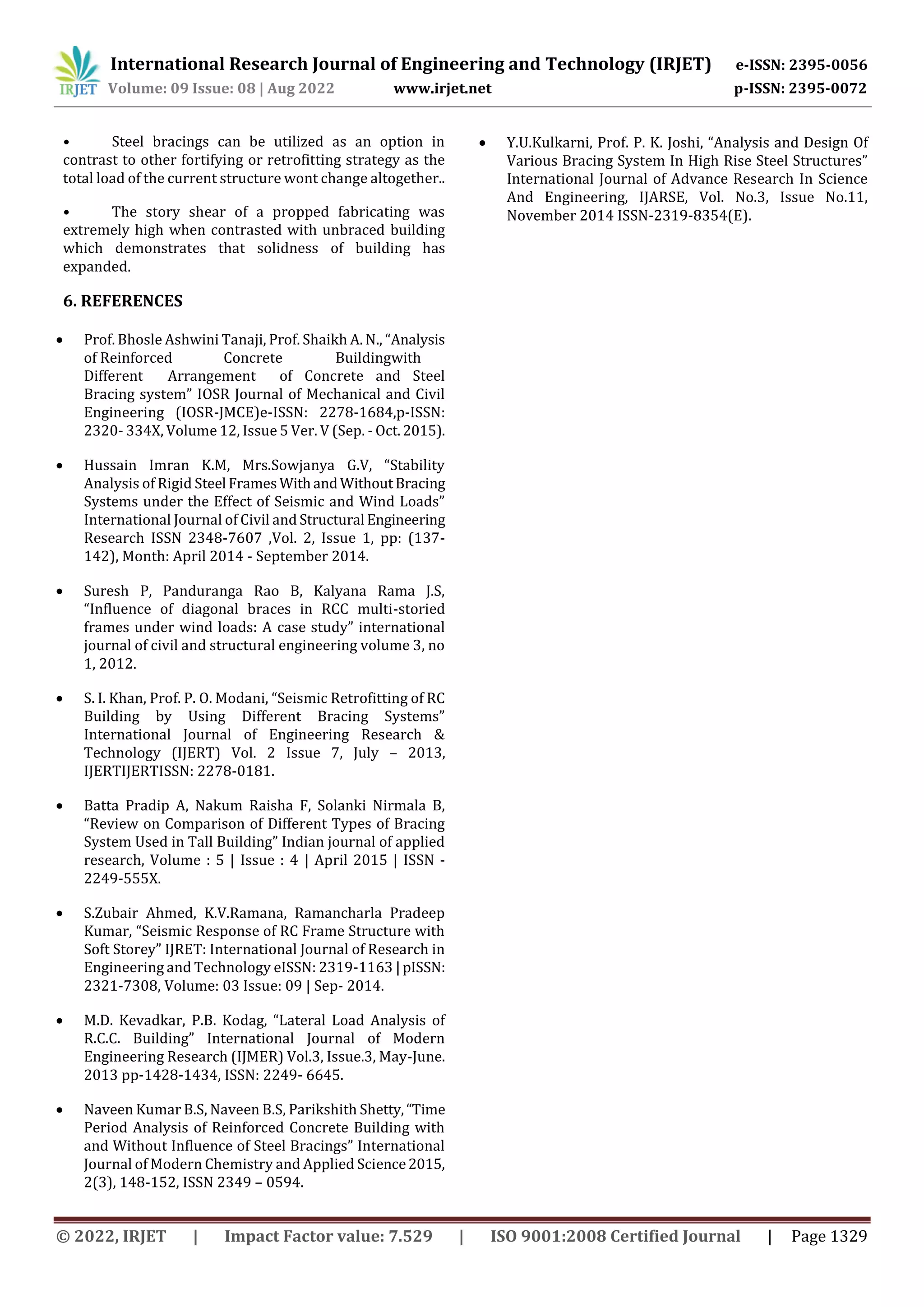 International Research Journal of Engineering and Technology (IRJET) e-ISSN: 2395-0056
Volume: 09 Issue: 08 | Aug 2022 www.irjet.net p-ISSN: 2395-0072
• Steel bracings can be utilized as an option in
contrast to other fortifying or retrofitting strategy as the
total load of the current structure wont change altogether..
• The story shear of a propped fabricating was
extremely high when contrasted with unbraced building
which demonstrates that solidness of building has
expanded.
6. REFERENCES
 Prof. Bhosle Ashwini Tanaji, Prof. Shaikh A. N., “Analysis
of Reinforced Concrete Buildingwith
Different Arrangement of Concrete and Steel
Bracing system” IOSR Journal of Mechanical and Civil
Engineering (IOSR-JMCE)e-ISSN: 2278-1684,p-ISSN:
2320- 334X, Volume 12, Issue 5 Ver. V (Sep. - Oct.2015).
 Hussain Imran K.M, Mrs.Sowjanya G.V, “Stability
Analysis of Rigid Steel FramesWithandWithoutBracing
Systems under the Effect of Seismic and Wind Loads”
International Journal of Civil and Structural Engineering
Research ISSN 2348-7607 ,Vol. 2, Issue 1, pp: (137-
142), Month: April 2014 - September 2014.
 Suresh P, Panduranga Rao B, Kalyana Rama J.S,
“Influence of diagonal braces in RCC multi-storied
frames under wind loads: A case study” international
journal of civil and structural engineering volume 3, no
1, 2012.
 S. I. Khan, Prof. P. O. Modani, “Seismic Retrofitting of RC
Building by Using Different Bracing Systems”
International Journal of Engineering Research &
Technology (IJERT) Vol. 2 Issue 7, July – 2013,
IJERTIJERTISSN: 2278-0181.
 Batta Pradip A, Nakum Raisha F, Solanki Nirmala B,
“Review on Comparison of Different Types of Bracing
System Used in Tall Building” Indian journal of applied
research, Volume : 5 | Issue : 4 | April 2015 | ISSN -
2249-555X.
 S.Zubair Ahmed, K.V.Ramana, Ramancharla Pradeep
Kumar, “Seismic Response of RC Frame Structure with
Soft Storey” IJRET: International Journal of Research in
Engineering and Technology eISSN: 2319-1163 |pISSN:
2321-7308, Volume: 03 Issue: 09 | Sep- 2014.
 M.D. Kevadkar, P.B. Kodag, “Lateral Load Analysis of
R.C.C. Building” International Journal of Modern
Engineering Research (IJMER) Vol.3, Issue.3, May-June.
2013 pp-1428-1434, ISSN: 2249- 6645.
 Naveen Kumar B.S, Naveen B.S, Parikshith Shetty,“Time
Period Analysis of Reinforced Concrete Building with
and Without Influence of Steel Bracings” International
Journal of Modern Chemistry and Applied Science2015,
2(3), 148-152, ISSN 2349 – 0594.
 Y.U.Kulkarni, Prof. P. K. Joshi, “Analysis and Design Of
Various Bracing System In High Rise Steel Structures”
International Journal of Advance Research In Science
And Engineering, IJARSE, Vol. No.3, Issue No.11,
November 2014 ISSN-2319-8354(E).
© 2022, IRJET | Impact Factor value: 7.529 | ISO 9001:2008 Certified Journal | Page 1329
 