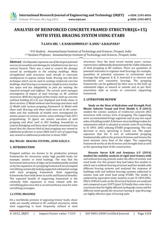 International Research Journal of Engineering and Technology (IRJET) e-ISSN: 2395-0056
Volume: 09 Issue: 08 | Aug 2022 www.irjet.net p-ISSN: 2395-0072
ANALYSIS OF REINFORCED CONCRETE FRAMED STRUCTURE(G+15)
WITH STEEL BRACING SYSTEM USING ETABS
T.LAYA SRI. 1, E.NARASIMHULU2 A.ANIL3 A.KALPANA4
1,P.G Student , Annamacharya Institute of Technology and Sciences ,Tirupati, India
2,3,4Assitant Professor, Annamacharya Institute of Technology and Sciences ,Tirupati, India
-------------------------------------------------------------------------***------------------------------------------------------------------------
Abstract - Earthquakes representoneofthelargestpotential
sources of casualties and damage for inhabited areas due to a
natural hazard. There was a need to control the damage
caused by earthquake to the existing buildings. Many
strengthened solid structures need retrofit to overcome
inadequacies to oppose seismic loads. Bracing was the best
technique which can be used to existing reinforced concrete
buildings. Steel bracing is economical, simpletoerect, involves
less space and has adaptability to plan for meeting the
required strength and stiffness. The current work manages
investigation of impact of steel bracings on RC outlined
structures. With the end goal of this review, built up concrete
outlined building (G+15) was displayed and broke down in
three sections 1) Model without steel bracings and shear wall
2) Model with various propping framework 3) Model with
shear wall. Bracings and shear walls were set at the center
inlets and this multitude of models were investigated for
seismic powers at various seismic zones utilizing E tabs 2015
programming. To figure out seismic execution of steel
propping and shear wall to RCC building, boundaries as
Lateral dislodging and Story shear should be examined. Itwas
found that the chevron kind of steel propping was viewed as
additional proficient in zones II&III and V sort of supporting
was viewed as additional productive in Zones IV&V.
Key Words: BRACING SYSTEMS, ,ZONE II,III,IV,V.
1. INTRODUCTION
Propped outlines are known to be productive primary
frameworks for structures under high parallel loads, for
example, seismic or wind loadings. The way that the
horizontal obstruction of edge canbefundamentallyworked
on by the expansion of a propping framework has prompted
retrofitting seismicallylackingsupportedsubstantial casings
with steel propping framework. Steel supporting
frameworks have both down to earth and financial benefits.
The expected benefit of supporting framework is the
relatively little expansion in mass related with the
retrofitting plan since this is an extraordinary issuefora few
retrofitting strategies.
1.2 STEEL BRACINGS
On a worldwide premise of opposing tremor loads, shear
walls are usually utilized in RC outlined structures, while
steel supporting is most frequently utilized in steel
structures. Over the most recent twenty years, various
reports have additionally demonstratedtheviableutilization
of steel propping in RC outlines. There are quantities of
potential outcomes to organize steel bracings, for example,
quantities of potential outcomes to orchestrate steel
bracings like Diagonal, X, K, V, Inverted V or chevron and
worldwide sort concentric bracings. The propping
frameworks can be gathered by their area in the built up
substantial edges as inward or outside and as per their
association style as erratic or concentric supporting
framework
2. LITERATURE REVIEW
Study on the Heat of Hydration and Strength Prof.
Bhosle Ashwini Tanaji and Prof. Shaikh A. N (2015)
studied the seismic analysis of reinforced concrete (RC)
structures with various sorts of propping .The supporting
were accommodated fringe segments and at any two equal
sides of building model. A thirteen-storybuildingistaken for
examination which is situated at seismic zone III according
to IS 1893: 2002 utilizing ETABS programming. The rate
decrease in story uprooting is found out. The paper
expresses that the X sort of substantial propping
fundamentally adds to the primary firmness and lessens the
most extreme story float of the edges. The supporting
framework works on the firmness and strength limit as well
as the uprooting limit of the construction.
Hussain Imran K.M and Sowjanya G.V (2014)
studied the stability analysis of rigid steel frames with
and without bracing systems under the effect of seismic and
wind loads. For this project they had taken five models in
which one is without bracing structureandfourmodelswith
different bracing systems and analysed the response of
buildings with and without bracings systems subjected to
seismic load and wind load using ETABS. The model is
analysed by equivalent static analysis as per IS 1893:2002.
Effect of Wind Loads on the Structural Systems are analysed
and compared as per IS 875 (part 3).Finally they came intoa
conclusion that for highly affected earthquake zones and for
different wind speeds the structure having X- type Bracings
are highly effective type of bracing style.
© 2022, IRJET | Impact Factor value: 7.529 | ISO 9001:2008 Certified Journal | Page 1324
 