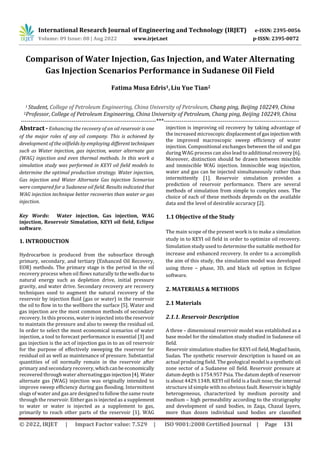 Comparison of Water Injection, Gas Injection, and Water Alternating
Gas Injection Scenarios Performance in Sudanese Oil Field
1 Student, College of Petroleum Engineering, China University of Petroleum, Chang ping, Beijing 102249, China
2Professor, College of Petroleum Engineering, China University of Petroleum, Chang ping, Beijing 102249, China
---------------------------------------------------------------------***---------------------------------------------------------------------
Key Words: Water injection, Gas injection, WAG
injection, Reservoir Simulation, KEYI oil field, Eclipse
software.
1. INTRODUCTION
Hydrocarbon is produced from the subsurface through
primary, secondary, and tertiary (Enhanced Oil Recovery,
EOR) methods. The primary stage is the period in the oil
recovery process when oil flows naturally tothewellsdueto
natural energy such as depletion drive, initial pressure
gravity, and water drive. Secondary recovery are recovery
techniques used to augment the natural recovery of the
reservoir by injection fluid (gas or water) in the reservoir
the oil to flow in to the wellbore the surface [5]. Water and
gas injection are the most common methods of secondary
recovery. In this process, water is injected into the reservoir
to maintain the pressure and also to sweep the residual oil.
In order to select the most economical scenarios of water
injection, a tool to forecast performance is essential [3] and
gas injection is the act of injection gas in to an oil reservoir
for the purpose of effectively sweeping the reservoir for
residual oil as well as maintenance of pressure. Substantial
quantities of oil normally remain in the reservoir after
primary and secondary recovery, whichcanbe economically
recovered through water alternating gasinjection[4]. Water
alternate gas (WAG) injection was originally intended to
improve sweep efficiency during gas flooding. Intermittent
slugs of water and gas are designed to follow the same route
through the reservoir. Either gas is injected as a supplement
to water or water is injected as a supplement to gas,
primarily to reach other parts of the reservoir [1]. WAG
injection is improving oil recovery by taking advantage of
the increased microscopic displacementofgasinjection with
the improved macroscopic sweep efficiency of water
injection. Compositional exchanges between the oil and gas
during WAG process can also lead to additional recovery[6].
Moreover, distinction should be drawn between miscible
and immiscible WAG injection. Immiscible wag injection,
water and gas can be injected simultaneously rather than
intermittently [1]. Reservoir simulation provides a
prediction of reservoir performance. There are several
methods of simulation from simple to complex ones. The
choice of each of these methods depends on the available
data and the level of desirable accuracy [2].
1.1 Objective of the Study
The main scope of the present work is to make a simulation
study in to KEYI oil field in order to optimize oil recovery.
Simulation study used to determine the suitable method for
increase and enhanced recovery. In order to a accomplish
the aim of this study, the simulation model was developed
using three – phase, 3D, and black oil option in Eclipse
software.
2. MATERIALS & METHODS
2.1 Materials
2.1.1. Reservoir Description
A three – dimensional reservoir model was established as a
base model for the simulation study studied in Sudanese oil
field.
Reservoir simulation studies for KEYI oil field,Mugladbasin,
Sudan. The synthetic reservoir description is based on an
actual producing field. The geological model isa synthetic oil
zone sector of a Sudanese oil field. Reservoir pressure at
datum depth is 1754.957 Psia. The datum depth of reservoir
is about 4429.134ft. KEYI oil field is a fault nose; the internal
structure id simple with no obvious fault. Reservoirishighly
heterogeneous, characterized by medium porosity and
medium – high permeability according to the stratigraphy
and development of sand bodies, in Zaqa, Chazal layers,
more than dozen individual sand bodies are classified
Fatima Musa Edris1,Liu Yue Tian2
Abstract - Enhancing the recovery of an oil reservoir is one
of the major roles of any oil company. This is achieved by
development of the oilfields by employing differenttechniques
such as Water injection, gas injection, water alternate gas
(WAG) injection and even thermal methods. In this work a
simulation study was performed in KEYI oil field models to
determine the optimal production strategy. Water injection,
Gas injection and Water Alternate Gas injection Scenarios
were compared for a Sudanese oil field. Results indicated that
WAG injection technique better recoveries than water or gas
injection.
International Research Journal of Engineering and Technology (IRJET) e-ISSN: 2395-0056
Volume: 09 Issue: 08 | Aug 2022 www.irjet.net p-ISSN: 2395-0072
© 2022, IRJET | Impact Factor value: 7.529 | ISO 9001:2008 Certified Journal | Page 131
 