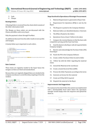 International Research Journal of Engineering and Technology (IRJET) e-ISSN: 2395-0056
Volume: 09 Issue: 08 | Aug 2022 www.irjet.net p-ISSN: 2395-0072
© 2022, IRJET | Impact Factor value: 7.529 | ISO 9001:2008 Certified Journal | Page 1346
3. Cash
4. Cheque
Routing Orders
A Routing Order is received from the client whichconsists of
the Seller information itself.
The Margin on these orders are pre-discussed with the
Clients and differs with every buyer.
Only the payment is done through ProcMart.
An additional discount from the seller resultsinmoreprofits
and margins.
A timely follow-up is important in such orders.
Rate Contract
These items are regularly needed to the buyer hence the
margins on them are fixed and standardised.
Because these are regularly shipped these are stockedinthe
company warehouse to avoid the delay of getting it from the
vendors.
Steps Involved in Operations of Strategic Procurement:
1. Material Requirement is generated at Buyer End.
2. Requirement For Quotation (RFQ) is sent by the
Buyer.
3. The Request is posted in the Company Database
4. Relevant Sellers are Identified (System / Internet)
5. The RFQ is Floated to the Sellers
6. Quotations from at least 3 Sellers to be taken
7. Compare the received Quotes to find the best with
competitive pricing and the least lead time.
8. Send the Quote to the Buyer with all requiredInfo&
Company margins.
9. Receive and acknowledge the Purchase Order (PO)
from Buyer
10. Punch the PO in the Company Software
11. Create a Seller Purchase Order & send to Seller
12. Follow Up with the Seller regarding the material
status
13. Inward the Material at the warehouse
14. Create a Goods Received Note (GRN)
15. Process the Seller Payments according to the terms
16. Generate an Invoice for the material
17. Create an E-Way bill if required
18. Dispatch the material to the Buyer
Improvements And Suggestions
For numouros line item Orders the system wasimplimented
with a downloadable Excel sheet where the operations
manager would simply enter the enquiries and upload the
sheet on.
 