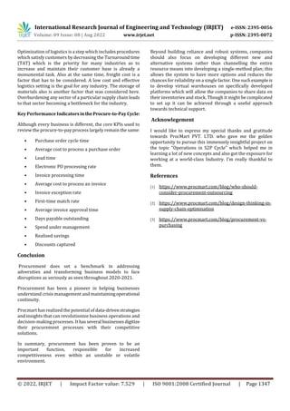 International Research Journal of Engineering and Technology (IRJET) e-ISSN: 2395-0056
Volume: 09 Issue: 08 | Aug 2022 www.irjet.net p-ISSN: 2395-0072
© 2022, IRJET | Impact Factor value: 7.529 | ISO 9001:2008 Certified Journal | Page 1347
Optimization of logistics is a step which includesprocedures
which satisfy customers by decreasing the Turnaroundtime
(TAT) which is the priority for many industries as to
increase and maintain their customer base is already a
monumental task. Also at the same time, freight cost is a
factor that has to be considered. A low cost and effective
logistics setting is the goal for any industry. The storage of
materials also is another factor that was considered here.
Overburdening any sector of a particular supply chain leads
to that sector becoming a bottleneck for the industry.
Key Performance IndicatorsintheProcure-to-PayCycle:
Although every business is different, the core KPIs used to
review the procure-to-pay process largely remain the same:
• Purchase order cycle time
• Average cost to process a purchase order
• Lead time
• Electronic PO processing rate
• Invoice processing time
• Average cost to process an invoice
• Invoice exception rate
• First-time match rate
• Average invoice approval time
• Days payable outstanding
• Spend under management
• Realised savings
• Discounts captured
Conclusion
Procurement does set a benchmark in addressing
adversities and transforming business models to face
disruptions as seriously as seen throughout 2020-2021.
Procurement has been a pioneer in helping businesses
understand crisis management and maintainingoperational
continuity.
Procmart has realized the potential of data-drivenstrategies
and insights that can revolutionize business operations and
decision-making processes. It hasseveral businessesdigitize
their procurement processes with their competitive
solutions.
In summary, procurement has been proven to be an
important function, responsible for increased
competitiveness even within an unstable or volatile
environment.
Beyond building reliance and robust systems, companies
should also focus on developing different new and
alternative systems rather than channelling the entire
resource means into developing a single-method plan; this
allows the system to have more options and reduces the
chances for reliability on a single factor. One suchexampleis
to develop virtual warehouses on specifically developed
platforms which will allow the companies to share data on
their inventories and stock. Though it might be complicated
to set up it can be achieved through a useful approach
towards technical support.
Acknowlegement
I would like to express my special thanks and gratitude
towards ProcMart PVT. LTD. who gave me the golden
opportunity to pursue this immensely insightful project on
the topic “Operations in S2P Cycle” which helped me in
learning a lot of new concepts and also got the exposure for
working at a world-class Industry. I’m really thankful to
them.
References
[1] https://www.procmart.com/blog/who-should-
consider-procurement-outsourcing
[2] https://www.procmart.com/blog/design-thinking-in-
supply-chain-optimisation
[3] https://www.procmart.com/blog/procurement-vs-
purchasing
 