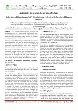 © 2022, IRJET | Impact Factor value: 7.529 | ISO 9001:2008 Certified Journal | Page 1373
Automatic Quotation Generating System
Saifan Ahamed Khan1, Gunesh Patil2, Shina Shrivastava3, Pradnya Khalap4, Snehal Bhogan5,
Basil Jose6
1,2,3,4Department of Computer Engineering Agnel Institute of Technology and Design Assagao, Goa
5Head of Department, Department of Computer Engineering Agnel Institute of Technology and
Design,Assagao,Goa
6Assistant Professor, Department of Computer Engineering Agnel Institute of Technology and Design Assagao,Goa
----------------------------------------------------------------------------***---------------------------------------------------------------------
Abstract - This project's primary goal is to design and
develop a platform for a non-technical salesperson to price
various parts for any generator set, as well as to create an
interactive and user-friendly web interface to support
pricing generation and management.
The client managed the pricing calculations by maintaining
spreadsheets since there was no central repository of the
data which made searching a cumbersome job. The final
pricing was generated manually. There was a significant
delay in summating prices of each component manually.
Our management tool helps the user to search various
components and add them to form the required genset. It
has a user-friendly interface. This will aid in the seamless
generation of quotations for the client, allowing the
company to cater to a larger number of clients in a shorter
period of time, which will benefit the company as a whole.
Key Words: Management, Summating, Quotation,
Web Interface,
1. INTRODUCTION
We are on the verge of a technological revolution that will
fundamentally change how we live, work, and interact
with one another.
The transformation will be unlike anything humankind
has ever seen in terms of scale, scope, and complexity. We
don't know how it will play out, but one thing is certain:
the response must be integrated and comprehensive,
involving all global polity stakeholders, from the public
and private sectors to academia and civil society.
Currently, the company's Salesperson has to manually
generate pricing for a customized generator set ordered
by a variety of clients. To generate final pricing, the
salesperson must go through large amounts of data in
excel files based on client requirements, calculate the
prices for various parts of the generator set, as well as the
final price including taxes and convenience fees. Analysing
this data and providing a final quote manually takes time,
which affects on the performance of sales, and due to that
there may be a chance of losing clients and human error
might occur while doing it manually.
2. LITERATURE SURVEY
We have used the case study of Jerzy Letkowski “Doing
database design with MySQL”, article 2015. A Review
Paper “Introduction to HTML (Hyper Text Markup
Language) by Aakansha Sharma (Federation University
Australia. “JQuery- An interactive web designing tool in
web domain” By Varsha Desai.
From the case study by Jerzy Letkowski, we are using the
techniques to design a database for the gensets, using
Mysql, as there are quite a number of tables required.
Other than that for the front end, using the language
HTML, from the review paper. As it is the building block of
the web, and is supported by all browsers as well as can
integrate easily with other languages. From the article of
Varsha Desai we are going to use Jquery, as it is a
lightweight, “write less,do more”Javascript library.The
purpose of jquery is to make it much easier to use
javascript on our website. Jquery wraps many common
tasks that require many lines of javascript code into
methods that you can call with a single line of code.
3. PROPOSED WORK
3.1 Problem Definition
Currently, the company's Salesperson has to manually
generate new pricing for a customized generator set
ordered by a variety of clients. To generate a new pricing,
the salesperson must go through large amounts of data in
excel files based on client requirements, calculate the
prices for various parts of the generator set, as well as the
final price including taxes and convenience fees. Analysing
this data and providing a final quote manually takes time,
which affects on the performance of sales, and due to that
there may be a chance of losing clients and human error
might occur while doing it manually.
3.2 Existing System
Currently, the salesperson manually gathers the data and
transmits it to a third-party application, which computes
and provides the company with a complete quotation.
There is no such provision with the business that
International Research Journal of Engineering and Technology (IRJET) e-ISSN: 2395-0056
Volume: 09 Issue: 08 | Aug 2022 www.irjet.net p-ISSN: 2395-0072
 