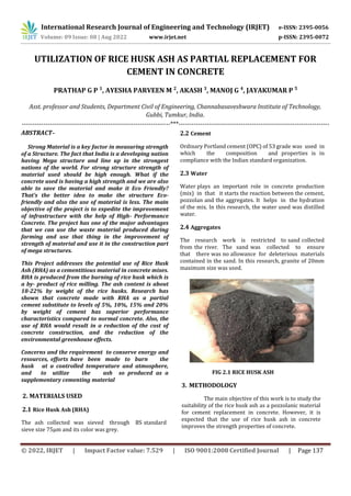 © 2022, IRJET | Impact Factor value: 7.529 | ISO 9001:2008 Certified Journal | Page 137
UTILIZATION OF RICE HUSK ASH AS PARTIAL REPLACEMENT FOR
CEMENT IN CONCRETE
PRATHAP G P 1
, AYESHA PARVEEN M 2
, AKASH 3
, MANOJ G 4
, JAYAKUMAR P 5
Asst. professor and Students, Department Civil of Engineering, Channabasaveshwara Institute of Technology,
Gubbi, Tumkur, India.
---------------------------------------------------------------------***----------------------------------------------------------------------
ABSTRACT–
Strong Material is a key factor in measuring strength
of a Structure. The fact that India is a developing nation
having Mega structure and line up in the strongest
nations of the world. For strong structure strength of
material used should be high enough. What if the
concrete used is having a high strength and we are also
able to save the material and make it Eco Friendly?
That’s the better idea to make the structure Eco-
friendly and also the use of material is less. The main
objective of the project is to expedite the improvement
of infrastructure with the help of High- Performance
Concrete. The project has one of the major advantages
that we can use the waste material produced during
farming and use that thing in the improvement of
strength of material and use it in the construction part
of mega structures.
This Project addresses the potential use of Rice Husk
Ash (RHA) as a cementitious material in concrete mixes.
RHA is produced from the burning of rice husk which is
a by- product of rice milling. The ash content is about
18-22% by weight of the rice husks. Research has
shown that concrete made with RHA as a partial
cement substitute to levels of 5%, 10%, 15% and 20%
by weight of cement has superior performance
characteristics compared to normal concrete. Also, the
use of RHA would result in a reduction of the cost of
concrete construction, and the reduction of the
environmental greenhouse effects.
Concerns and the requirement to conserve energy and
resources, efforts have been made to burn the
husk at a controlled temperature and atmosphere,
and to utilize the ash so produced as a
supplementary cementing material
2. MATERIALS USED
2.1 Rice Husk Ash (RHA)
The ash collected was sieved through BS standard
sieve size 75µm and its color was grey.
2.2 Cement
Ordinary Portland cement (OPC) of 53 grade was used in
which the composition and properties is in
compliance with the Indian standard organization.
2.3 Water
Water plays an important role in concrete production
(mix) in that it starts the reaction between the cement,
pozzolan and the aggregates. It helps in the hydration
of the mix. In this research, the water used was distilled
water.
2.4 Aggregates
The research work is restricted to sand collected
from the river. The sand was collected to ensure
that there was no allowance for deleterious materials
contained in the sand. In this research, granite of 20mm
maximum size was used.
International Research Journal of Engineering and Technology (IRJET) e-ISSN: 2395-0056
Volume: 09 Issue: 08 | Aug 2022 www.irjet.net p-ISSN: 2395-0072
FIG 2.1 RICE HUSK ASH
3. METHODOLOGY
The main objective of this work is to study the
suitability of the rice husk ash as a pozzolanic material
for cement replacement in concrete. However, it is
expected that the use of rice husk ash in concrete
improves the strength properties of concrete.
 