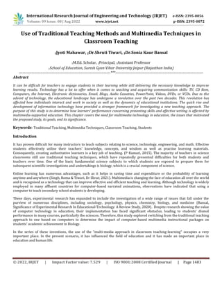 International Research Journal of Engineering and Technology (IRJET) e-ISSN: 2395-0056
© 2022, IRJET | Impact Factor value: 7.529 | ISO 9001:2008 Certified Journal | Page 1483
Use of Traditional Teaching Methods and Multimedia Techniques in
Classroom Teaching
1Jyoti Mahawar, 2Dr.Shruti Tiwari, 3Dr.Sonia Kaur Bansal
1M.Ed. Scholar, 2Principal, 3Assistant Professor
1School of Education, Suresh Gyan Vihar University Jaipur (Rajasthan India)
------------------------------------------------------------------------***---------------------------------------------------------------------
Abstract
It can be difficult for teachers to engage students in their learning while still delivering the necessary knowledge to improve
learning results. Technology has a lot to offer when it comes to teaching and acquiring communication skills: TV, CD Rom,
Computers, the Internet, Electronic dictionaries, Email, Blogs, Audio Cassettes, PowerPoint, Videos, DVDs, or VCDs. Due to the
advent of technology, the educational landscape has undergone a revolution over the past two decades. This revolution has
affected how individuals interact and work in society as well as the dynamics of educational institutions. The quick rise and
development of information technology have provided a stronger framework for investigating a new teaching approach. The
purpose of this study is to determine how learners' performance concerning presenting skills and effective writing is affected by
multimedia-supported education. This chapter covers the need for multimedia technology in education, the issues that motivated
the proposed study, its goals, and its significance.
Keywords- Traditional Teaching, Multimedia Techniques, Classroom Teaching, Students
Introduction
It has proven difficult for many instructors to teach subjects relating to science, technology, engineering, and math. Effective
students effectively utilise their teachers' knowledge, concepts, and wisdom as well as practise learning materials.
Consequently, creating authoritative learners is a key job of teaching. (P Kumari, 2015). The majority of teachers in science
classrooms still use traditional teaching techniques, which have repeatedly presented difficulties for both students and
teachers over time. One of the basic fundamental science subjects to which students are exposed to prepare them for
subsequent scientific investigations and undertakings is biology, which is a crucial component of science.
Online learning has numerous advantages, such as it helps in saving time and expenditure or the probability of learning
anytime and anywhere (Singh, Roma & Tiwari, Dr Shrut; 2021). Multimedia is changing the face of education all over the world
and is recognised as a technology that can improve effective and efficient teaching and learning. Although technology is widely
employed in many affluent countries for computer-based narrated animations, observations have indicated that using a
computer to teach secondary school students is developing.
These days, experimental research has expanded to include the investigation of a wide range of issues that fall under the
purview of numerous disciplines, including sociology, psychology, physics, chemistry, biology, and medicine (Bansal,
Significance of Experimental Research In Educational Technology: A Review Study, 2020). Despite research showing the value
of computer technology in education, their implementation has faced significant obstacles, leading to students' dismal
performance in many courses, particularly the sciences. Therefore, this study explored switching from the traditional teaching
approach to one based on computers to determine the impact of computer-based multimedia instructional packages on
students' academic achievement in Biology.
In the series of these inventions, the use of the "multi-media approach in classroom teaching-learning" occupies a very
important place. In the present scenario, it has influenced the field of education and it has made an important place in
education and human life.
Volume: 09 Issue: 08 | Aug 2022 www.irjet.net p-ISSN: 2395-0072
 