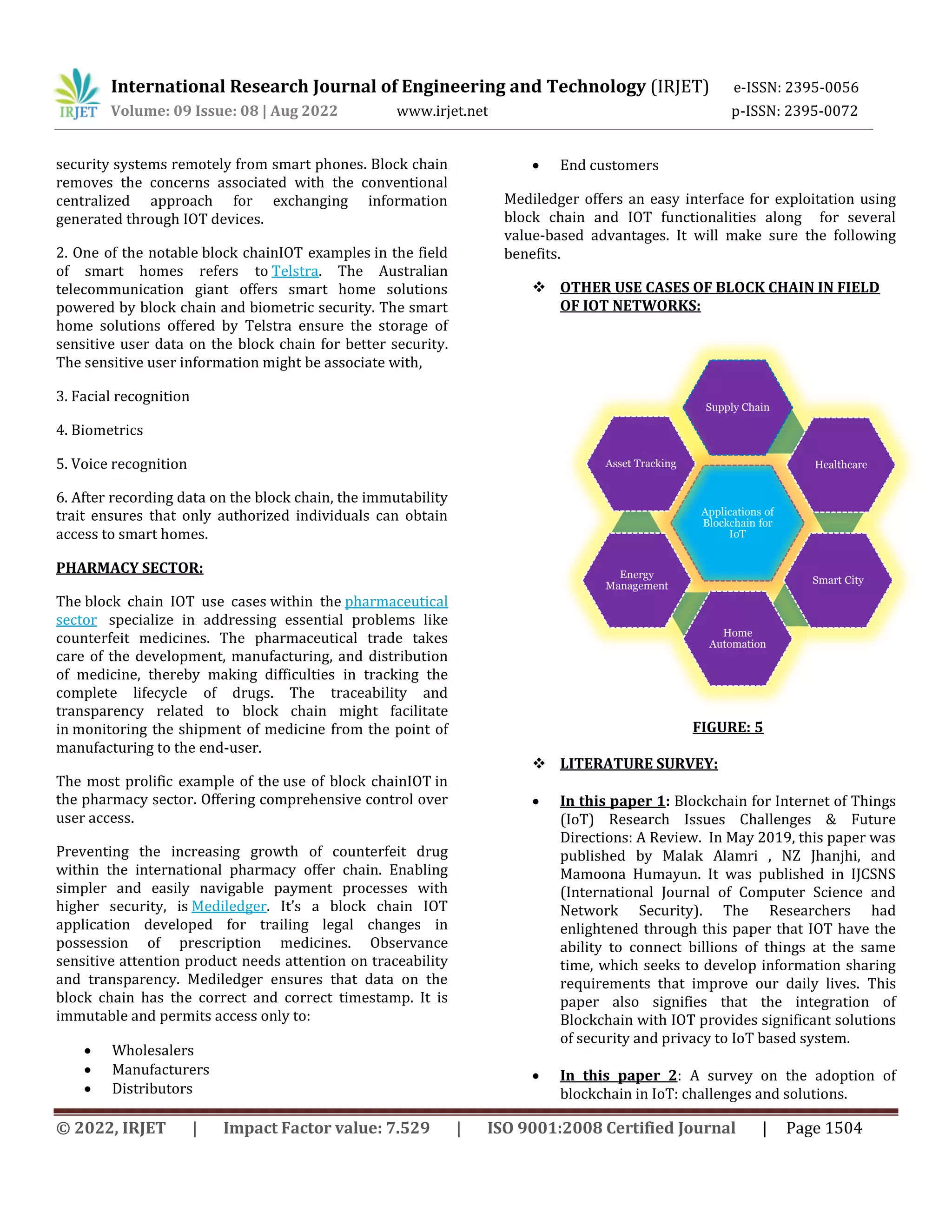 International Research Journal of Engineering and Technology (IRJET) e-ISSN: 2395-0056
Volume: 09 Issue: 08 | Aug 2022 www.irjet.net p-ISSN: 2395-0072
© 2022, IRJET | Impact Factor value: 7.529 | ISO 9001:2008 Certified Journal | Page 1504
security systems remotely from smart phones. Block chain
removes the concerns associated with the conventional
centralized approach for exchanging information
generated through IOT devices.
2. One of the notable block chainIOT examples in the field
of smart homes refers to Telstra. The Australian
telecommunication giant offers smart home solutions
powered by block chain and biometric security. The smart
home solutions offered by Telstra ensure the storage of
sensitive user data on the block chain for better security.
The sensitive user information might be associate with,
3. Facial recognition
4. Biometrics
5. Voice recognition
6. After recording data on the block chain, the immutability
trait ensures that only authorized individuals can obtain
access to smart homes.
PHARMACY SECTOR:
The block chain IOT use cases within the pharmaceutical
sector specialize in addressing essential problems like
counterfeit medicines. The pharmaceutical trade takes
care of the development, manufacturing, and distribution
of medicine, thereby making difficulties in tracking the
complete lifecycle of drugs. The traceability and
transparency related to block chain might facilitate
in monitoring the shipment of medicine from the point of
manufacturing to the end-user.
The most prolific example of the use of block chainIOT in
the pharmacy sector. Offering comprehensive control over
user access.
Preventing the increasing growth of counterfeit drug
within the international pharmacy offer chain. Enabling
simpler and easily navigable payment processes with
higher security, is Mediledger. It’s a block chain IOT
application developed for trailing legal changes in
possession of prescription medicines. Observance
sensitive attention product needs attention on traceability
and transparency. Mediledger ensures that data on the
block chain has the correct and correct timestamp. It is
immutable and permits access only to:
 Wholesalers
 Manufacturers
 Distributors
 End customers
Mediledger offers an easy interface for exploitation using
block chain and IOT functionalities along for several
value-based advantages. It will make sure the following
benefits.
 OTHER USE CASES OF BLOCK CHAIN IN FIELD
OF IOT NETWORKS:
FIGURE: 5
 LITERATURE SURVEY:
 In this paper 1: Blockchain for Internet of Things
(IoT) Research Issues Challenges & Future
Directions: A Review. In May 2019, this paper was
published by Malak Alamri , NZ Jhanjhi, and
Mamoona Humayun. It was published in IJCSNS
(International Journal of Computer Science and
Network Security). The Researchers had
enlightened through this paper that IOT have the
ability to connect billions of things at the same
time, which seeks to develop information sharing
requirements that improve our daily lives. This
paper also signifies that the integration of
Blockchain with IOT provides significant solutions
of security and privacy to IoT based system.
 In this paper 2: A survey on the adoption of
blockchain in IoT: challenges and solutions.
Applications of
Blockchain for
IoT
Supply Chain
Healthcare
Smart City
Home
Automation
Energy
Management
Asset Tracking
 