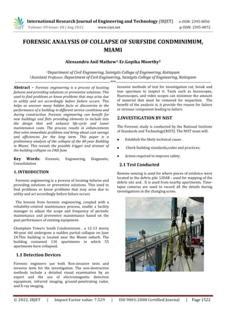 International Research Journal of Engineering and Technology (IRJET) e-ISSN: 2395-0056
Volume: 09 Issue: 08 | Aug 2022 www.irjet.net p-ISSN: 2395-0072
© 2022, IRJET | Impact Factor value: 7.529 | ISO 9001:2008 Certified Journal | Page 1522
FORENSIC ANALYSIS OF COLLAPSE OF SURFSIDE CONDMINIMUM,
MIAMI
Alessandro Anil Mathew1, Er.Gopika Moorthy2
1Department of Civil Engineering, Saintgits College of Engineering, Kottayam
2Assistant Professor, Department of Civil Engineering, Saintgits College of Engineering, Kottayam
---------------------------------------------------------------------***---------------------------------------------------------------------
Abstract - Forensic engineering is a process of locating
failures and providing solutions or preventive solutions. This
used to find problems or know problems that may arise due
to utility and act accordingly before failure occurs. This
helps us uncover many hidden facts or discoveries in the
performance of a building in different service conditions and
during construction. Forensic engineering can benefit for
new buildings and flats providing elements to include into
the design that will enhance life-cycle and lower
maintenance costs. The process results in enhancements
that solve immediate problems and bring about cost savings
and efficiencies for the long term. This paper is a
preliminary analysis of the collapse of the 40-year Building
in Miami. This reveals the possible trigger and stressor of
the building collapse on 24th June
Key Words: Forensic, Engineering, Diagnostic,
Consolidation
1. INTRODUCTION
Forensic engineering is a process of locating failures and
providing solutions or preventive solutions. This used to
find problems or know problems that may arise due to
utility and act accordingly before failure occurs.
The lessons from forensic engineering, coupled with a
reliability-centred maintenance process, enable a facility
manager to adjust the scope and frequency of periodic
maintenance and preventive maintenance based on the
past performance of existing equipment.
Champlain Towers South Condominium , a 12-13 storey
40-year old undergone a sudden partial collapse on June
24.This building is located near the Miami suburb. The
building contained 136 apartments in which 55
apartments have collapsed.
1.1 Detection Devices
Forensic engineers use both Non-invasive tests and
invasive tests for the investigation. The non-destructive
methods include a detailed visual examination by an
expert and the use of electromagnetic detection
equipment, infrared imaging, ground-penetrating radar,
and X-ray imaging.
Invasive methods of test for investigation cut, break and
tear specimen to inspect it. Tools such as borescopes,
fluoroscopes, and video scopes can minimize the amount
of material that must be removed for inspection. The
benefit of the analysis is, it provide the reason for failure
or stressor component leading to failure.
2.INVESTIGATION BY NIST
The Forensic study is conducted by the National Institute
of Standards and Technology(NIST). The NIST team will:
 Establish the likely technical cause .
 Check building standards,codes and practices;
 Action required to improve safety.
2.1 Test Conducted
Remote sensing is used for where pieces of evidence were
located in the debris pile. LIDAR - used for mapping of the
debris site and . It is used from nearby apartments. Time-
lapse cameras are used to record all the details during
investigations in the changing scene.
 