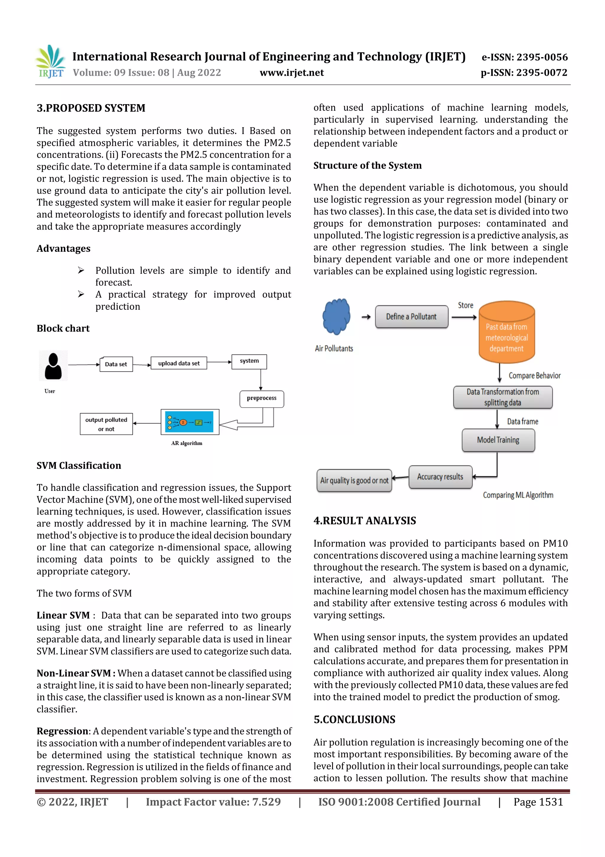 International Research Journal of Engineering and Technology (IRJET) e-ISSN: 2395-0056
Volume: 09 Issue: 08 | Aug 2022 www.irjet.net p-ISSN: 2395-0072
© 2022, IRJET | Impact Factor value: 7.529 | ISO 9001:2008 Certified Journal | Page 1531
3.PROPOSED SYSTEM
The suggested system performs two duties. I Based on
specified atmospheric variables, it determines the PM2.5
concentrations. (ii) Forecasts the PM2.5 concentration for a
specific date. To determine if a data sample is contaminated
or not, logistic regression is used. The main objective is to
use ground data to anticipate the city's air pollution level.
The suggested system will make it easier for regular people
and meteorologists to identify and forecast pollution levels
and take the appropriate measures accordingly
Advantages
 Pollution levels are simple to identify and
forecast.
 A practical strategy for improved output
prediction
Block chart
SVM Classification
To handle classification and regression issues, the Support
Vector Machine (SVM), oneofthemostwell-likedsupervised
learning techniques, is used. However, classification issues
are mostly addressed by it in machine learning. The SVM
method's objective is to producetheideal decision boundary
or line that can categorize n-dimensional space, allowing
incoming data points to be quickly assigned to the
appropriate category.
The two forms of SVM
Linear SVM : Data that can be separated into two groups
using just one straight line are referred to as linearly
separable data, and linearly separable data is used in linear
SVM. Linear SVM classifiers are used to categorizesuchdata.
Non-Linear SVM : When a dataset cannot be classifiedusing
a straight line, it is said to have been non-linearly separated;
in this case, the classifier used is known as a non-linear SVM
classifier.
Regression: A dependent variable's typeandthestrengthof
its association with a numberofindependentvariablesareto
be determined using the statistical technique known as
regression. Regression is utilized in the fields of finance and
investment. Regression problem solving is one of the most
often used applications of machine learning models,
particularly in supervised learning. understanding the
relationship between independent factors and a product or
dependent variable
Structure of the System
When the dependent variable is dichotomous, you should
use logistic regression as your regression model (binary or
has two classes). In this case, the data set is divided into two
groups for demonstration purposes: contaminated and
unpolluted. The logistic regressionisa predictiveanalysis,as
are other regression studies. The link between a single
binary dependent variable and one or more independent
variables can be explained using logistic regression.
4.RESULT ANALYSIS
Information was provided to participants based on PM10
concentrations discovered using a machine learning system
throughout the research. The system is based on a dynamic,
interactive, and always-updated smart pollutant. The
machine learning model chosen has the maximumefficiency
and stability after extensive testing across 6 modules with
varying settings.
When using sensor inputs, the system provides an updated
and calibrated method for data processing, makes PPM
calculations accurate, and prepares them forpresentation in
compliance with authorized air quality index values. Along
with the previously collected PM10data,thesevaluesarefed
into the trained model to predict the production of smog.
5.CONCLUSIONS
Air pollution regulation is increasingly becoming one of the
most important responsibilities. By becoming aware of the
level of pollution in their local surroundings,peoplecantake
action to lessen pollution. The results show that machine
 