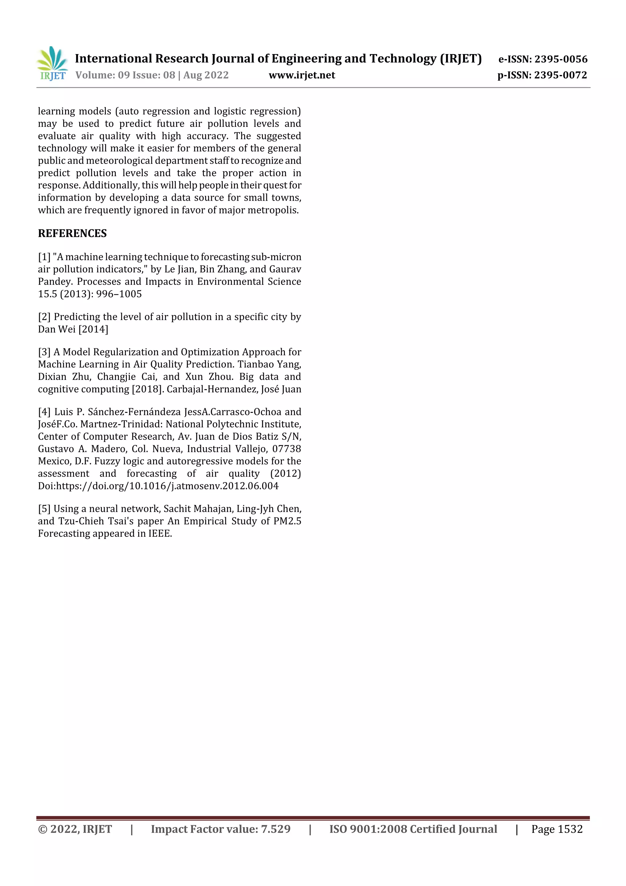 International Research Journal of Engineering and Technology (IRJET) e-ISSN: 2395-0056
Volume: 09 Issue: 08 | Aug 2022 www.irjet.net p-ISSN: 2395-0072
© 2022, IRJET | Impact Factor value: 7.529 | ISO 9001:2008 Certified Journal | Page 1532
learning models (auto regression and logistic regression)
may be used to predict future air pollution levels and
evaluate air quality with high accuracy. The suggested
technology will make it easier for members of the general
public and meteorological department stafftorecognizeand
predict pollution levels and take the proper action in
response. Additionally, this will helppeopleintheirquestfor
information by developing a data source for small towns,
which are frequently ignored in favor of major metropolis.
REFERENCES
[1] "A machine learning techniqueto forecastingsub-micron
air pollution indicators," by Le Jian, Bin Zhang, and Gaurav
Pandey. Processes and Impacts in Environmental Science
15.5 (2013): 996–1005
[2] Predicting the level of air pollution in a specific city by
Dan Wei [2014]
[3] A Model Regularization and Optimization Approach for
Machine Learning in Air Quality Prediction. Tianbao Yang,
Dixian Zhu, Changjie Cai, and Xun Zhou. Big data and
cognitive computing [2018]. Carbajal-Hernandez, José Juan
[4] Luis P. Sánchez-Fernándeza JessA.Carrasco-Ochoa and
JoséF.Co. Martnez-Trinidad: National Polytechnic Institute,
Center of Computer Research, Av. Juan de Dios Batiz S/N,
Gustavo A. Madero, Col. Nueva, Industrial Vallejo, 07738
Mexico, D.F. Fuzzy logic and autoregressive models for the
assessment and forecasting of air quality (2012)
Doi:https://doi.org/10.1016/j.atmosenv.2012.06.004
[5] Using a neural network, Sachit Mahajan, Ling-Jyh Chen,
and Tzu-Chieh Tsai's paper An Empirical Study of PM2.5
Forecasting appeared in IEEE.
 