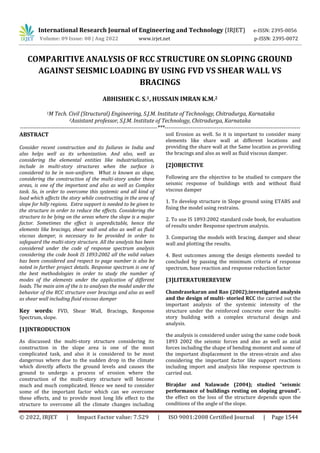 International Research Journal of Engineering and Technology (IRJET) e-ISSN: 2395-0056
Volume: 09 Issue: 08 | Aug 2022 www.irjet.net p-ISSN: 2395-0072
© 2022, IRJET | Impact Factor value: 7.529 | ISO 9001:2008 Certified Journal | Page 1544
COMPARITIVE ANALYSIS OF RCC STRUCTURE ON SLOPING GROUND
AGAINST SEISMIC LOADING BY USING FVD VS SHEAR WALL VS
BRACINGS
ABHISHEK C. S.1, HUSSAIN IMRAN K.M.2
1M Tech. Civil (Structural) Engineering, S.J.M. Institute of Technology, Chitradurga, Karnataka
2Assistant professor, S.J.M. Institute of Technology, Chitradurga, Karnataka
--------------------------------------------------------------------------***-------------------------------------------------------------------------
ABSTRACT
Consider recent construction and its failures in India and
also helps well as its urbanization. And also, well as
considering the elemental entities like industrialization,
include in multi-story structures when the surface is
considered to be in non-uniform. What is known as slope,
considering the construction of the multi-story under these
areas, is one of the important and also as well as Complex
task. So, in order to overcome this systemic and all kind of
load which affects the story while constructing in the area of
slope for hilly regions. Extra support is needed to be given to
the structure in order to reduce the effects. Considering the
structure to be lying on the areas where the slope is a major
factor. Sometimes the effect is unpredictable, hence the
elements like bracings, shear wall and also as well as fluid
viscous damper, is necessary to be provided in order to
safeguard the multi-story structure. All the analysis has been
considered under the code of response spectrum analysis
considering the code book IS 1893:2002 all the valid values
has been considered and respect to page number is also be
noted in further project details. Response spectrum is one of
the best methodologies in order to study the number of
modes of the elements under the application of different
loads. The main aim of the is to analyses the model under the
behavior of the RCC structure over bracings and also as well
as shear wall including fluid viscous damper
Key words: FVD, Shear Wall, Bracings, Response
Spectrum, slope.
[1]INTRODUCTION
As discussed the multi-story structure considering its
construction in the slope area is one of the most
complicated task, and also it is considered to be most
dangerous where due to the sudden drop in the climate
which directly affects the ground levels and causes the
ground to undergo a process of erosion where the
construction of the multi-story structure will become
much and much complicated. Hence we need to consider
some of the important factor which can we overcome
these effects, and to provide most long life effect to the
structure to overcome all the climate changes including
soil Erosion as well. So it is important to consider many
elements like share wall at different locations and
providing the share wall at the Same location as providing
the bracings and also as well as fluid viscous damper.
[2]OBJECTIVE
Following are the objective to be studied to compare the
seismic response of buildings with and without fluid
viscous damper
1. To develop structure in Slope ground using ETABS and
fixing the model using restrains.
2. To use IS 1893:2002 standard code book, for evaluation
of results under Response spectrum analysis.
3. Comparing the models with bracing, damper and shear
wall and plotting the results.
4. Best outcomes among the design elements needed to
concluded by passing the minimum criteria of response
spectrum, base reaction and response reduction factor
[3]LITERATUREREVIEW
Chandrasekaran and Rao (2002);investigated analysis
and the design of multi‐ storied RCC the carried out the
important analysis of the systemic intensity of the
structure under the reinforced concrete over the multi-
story building with a complex structural design and
analysis.
the analysis is considered under using the same code book
1893 2002 the seismic forces and also as well as axial
forces including the shape of bending moment and some of
the important displacement in the stress-strain and also
considering the important factor like support reactions
including import and analysis like response spectrum is
carried out.
Birajdar and Nalawade (2004); studied “seismic
performance of buildings resting on sloping ground”.
the effect on the loss of the structure depends upon the
conditions of the angle of the slope.
 