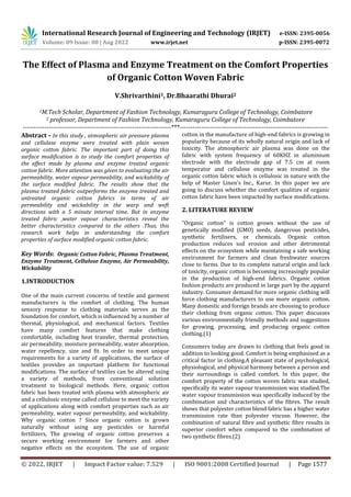 International Research Journal of Engineering and Technology (IRJET) e-ISSN: 2395-0056
Volume: 09 Issue: 08 | Aug 2022 www.irjet.net p-ISSN: 2395-0072
© 2022, IRJET | Impact Factor value: 7.529 | ISO 9001:2008 Certified Journal | Page 1577
The Effect of Plasma and Enzyme Treatment on the Comfort Properties
of Organic Cotton Woven Fabric
V.Shrivarthini1, Dr.Bhaarathi Dhurai2
1M.Tech Scholar, Department of Fashion Technology, Kumaraguru College of Technology, Coimbatore
2 professor, Department of Fashion Technology, Kumaraguru College of Technology, Coimbatore
---------------------------------------------------------------------***---------------------------------------------------------------------
Abstract - In this study , atmospheric air pressure plasma
and cellulase enzyme were treated with plain woven
organic cotton fabric. The important part of doing this
surface modification is to study the comfort properties of
the effect made by plasma and enzyme treated organic
cotton fabric. More attention was given to evaluating the air
permeability, water vapour permeability, and wickability of
the surface modified fabric. The results show that the
plasma treated fabric outperforms the enzyme treated and
untreated organic cotton fabrics in terms of air
permeability and wickability in the warp and weft
directions with a 5 minute interval time. But in enzyme
treated fabric ,water vapour characteristics reveal the
better characteristics compared to the others .Thus, this
research work helps in understanding the comfort
properties of surface modified organic cotton fabric.
Key Words: Organic Cotton Fabric, Plasma Treatment,
Enzyme Treatment, Cellulose Enzyme, Air Permeability,
Wickability
1.INTRODUCTION
One of the main current concerns of textile and garment
manufacturers is the comfort of clothing. The human
sensory response to clothing materials serves as the
foundation for comfort, which is influenced by a number of
thermal, physiological, and mechanical factors. Textiles
have many comfort features that make clothing
comfortable, including heat transfer, thermal protection,
air permeability, moisture permeability, water absorption,
water repellency, size and fit. In order to meet unique
requirements for a variety of applications, the surface of
textiles provides an important platform for functional
modifications. The surface of textiles can be altered using
a variety of methods, from conventional solution
treatment to biological methods. Here, organic cotton
fabric has been treated with plasma with atmospheric air
and a cellulosic enzyme called cellulose to meet the variety
of applications along with comfort properties such as air
permeability, water vapour permeability, and wickability.
Why organic cotton ? Since organic cotton is grown
naturally without using any pesticides or harmful
fertilizers, The growing of organic cotton preserves a
secure working environment for farmers and other
negative effects on the ecosystem. The use of organic
cotton in the manufacture of high-end fabrics is growing in
popularity because of its wholly natural origin and lack of
toxicity. The atmospheric air plasma was done on the
fabric with system frequency of 60KHZ in aluminium
electrode with the electrode gap of 7.5 cm at room
temperatur and cellulose enzyme was treated in the
organic cotton fabric which is cellulosic in nature with the
help of Master Linen’s Inc., Karur. In this paper we are
going to discuss whether the comfort qualities of organic
cotton fabric have been impacted by surface modifications.
2. LITERATURE REVIEW
"Organic cotton" is cotton grown without the use of
genetically modified (GMO) seeds, dangerous pesticides,
synthetic fertilisers, or chemicals. Organic cotton
production reduces soil erosion and other detrimental
effects on the ecosystem while maintaining a safe working
environment for farmers and clean freshwater sources
close to farms. Due to its complete natural origin and lack
of toxicity, organic cotton is becoming increasingly popular
in the production of high-end fabrics. Organic cotton
fashion products are produced in large part by the apparel
industry. Consumer demand for more organic clothing will
force clothing manufacturers to use more organic cotton.
Many domestic and foreign brands are choosing to produce
their clothing from organic cotton. This paper discusses
various environmentally friendly methods and suggestions
for growing, processing, and producing organic cotton
clothing.(1)
Consumers today are drawn to clothing that feels good in
addition to looking good. Comfort is being emphasised as a
critical factor in clothing.A pleasant state of psychological,
physiological, and physical harmony between a person and
their surroundings is called comfort. In this paper, the
comfort property of the cotton woven fabric was studied,
specifically its water vapour transmission was studied.The
water vapour transmission was specifically induced by the
combimation and characteristics of the fibres. The result
shows that polyester cotton blend fabric has a higher water
transmission rate than polyester viscose. However, the
combination of natural fibre and synthetic fibre results in
superior comfort when compared to the combination of
two synthetic fibres.(2)
 