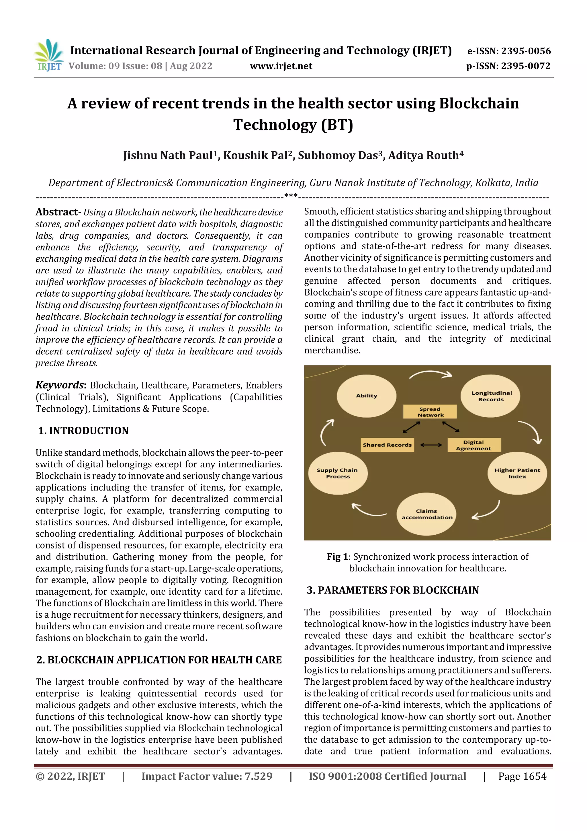 International Research Journal of Engineering and Technology (IRJET) e-ISSN: 2395-0056
Volume: 09 Issue: 08 | Aug 2022 www.irjet.net p-ISSN: 2395-0072
© 2022, IRJET | Impact Factor value: 7.529 | ISO 9001:2008 Certified Journal | Page 1654
A review of recent trends in the health sector using Blockchain
Technology (BT)
Jishnu Nath Paul1, Koushik Pal2, Subhomoy Das3, Aditya Routh4
Department of Electronics& Communication Engineering, Guru Nanak Institute of Technology, Kolkata, India
---------------------------------------------------------------------***----------------------------------------------------------------------
Abstract- Using a Blockchain network, thehealthcaredevice
stores, and exchanges patient data with hospitals, diagnostic
labs, drug companies, and doctors. Consequently, it can
enhance the efficiency, security, and transparency of
exchanging medical data in the health care system. Diagrams
are used to illustrate the many capabilities, enablers, and
unified workflow processes of blockchain technology as they
relate to supporting global healthcare. Thestudyconcludesby
listing and discussing fourteensignificantusesofblockchainin
healthcare. Blockchain technology is essential for controlling
fraud in clinical trials; in this case, it makes it possible to
improve the efficiency of healthcare records. It can provide a
decent centralized safety of data in healthcare and avoids
precise threats.
Keywords: Blockchain, Healthcare, Parameters, Enablers
(Clinical Trials), Significant Applications (Capabilities
Technology), Limitations & Future Scope.
1. INTRODUCTION
Unlike standardmethods,blockchainallowsthepeer-to-peer
switch of digital belongings except for any intermediaries.
Blockchain is ready to innovateandseriouslychangevarious
applications including the transfer of items, for example,
supply chains. A platform for decentralized commercial
enterprise logic, for example, transferring computing to
statistics sources. And disbursed intelligence, for example,
schooling credentialing. Additional purposes of blockchain
consist of dispensed resources, for example, electricity era
and distribution. Gathering money from the people, for
example, raising funds for a start-up.Large-scaleoperations,
for example, allow people to digitally voting. Recognition
management, for example, one identity card for a lifetime.
The functions of Blockchain are limitlessinthis world.There
is a huge recruitment for necessary thinkers, designers, and
builders who can envision and create more recent software
fashions on blockchain to gain the world.
2. BLOCKCHAIN APPLICATION FOR HEALTH CARE
The largest trouble confronted by way of the healthcare
enterprise is leaking quintessential records used for
malicious gadgets and other exclusive interests, which the
functions of this technological know-how can shortly type
out. The possibilities supplied via Blockchain technological
know-how in the logistics enterprise have been published
lately and exhibit the healthcare sector's advantages.
Smooth, efficient statistics sharing and shipping throughout
all the distinguished community participantsandhealthcare
companies contribute to growing reasonable treatment
options and state-of-the-art redress for many diseases.
Another vicinity of significance is permitting customers and
events to the database to get entrytothetrendy updatedand
genuine affected person documents and critiques.
Blockchain's scope of fitness care appears fantastic up-and-
coming and thrilling due to the fact it contributes to fixing
some of the industry's urgent issues. It affords affected
person information, scientific science, medical trials, the
clinical grant chain, and the integrity of medicinal
merchandise.
Fig 1: Synchronized work process interaction of
blockchain innovation for healthcare.
3. PARAMETERS FOR BLOCKCHAIN
The possibilities presented by way of Blockchain
technological know-how in the logistics industry have been
revealed these days and exhibit the healthcare sector's
advantages. It provides numerousimportantand impressive
possibilities for the healthcare industry, from science and
logistics to relationships among practitioners and sufferers.
The largest problem faced by way of the healthcare industry
is the leaking of critical records used for malicious units and
different one-of-a-kind interests, which the applications of
this technological know-how can shortly sort out. Another
region of importance is permitting customers and parties to
the database to get admission to the contemporary up-to-
date and true patient information and evaluations.
 