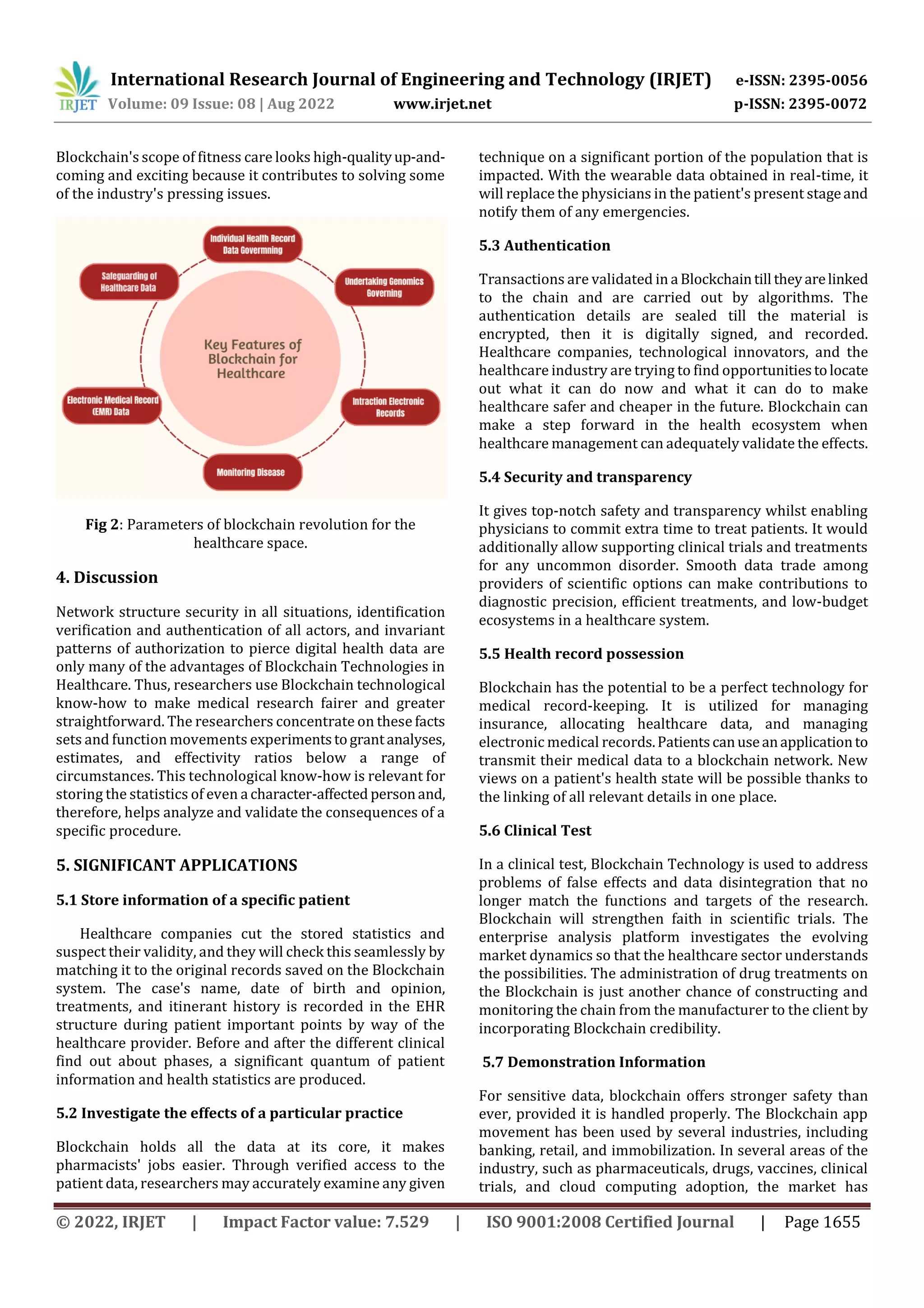 International Research Journal of Engineering and Technology (IRJET) e-ISSN: 2395-0056
Volume: 09 Issue: 08 | Aug 2022 www.irjet.net p-ISSN: 2395-0072
© 2022, IRJET | Impact Factor value: 7.529 | ISO 9001:2008 Certified Journal | Page 1655
Blockchain's scope of fitness care looks high-qualityup-and-
coming and exciting because it contributes to solving some
of the industry's pressing issues.
Fig 2: Parameters of blockchain revolution for the
healthcare space.
4. Discussion
Network structure security in all situations, identification
verification and authentication of all actors, and invariant
patterns of authorization to pierce digital health data are
only many of the advantages of Blockchain Technologies in
Healthcare. Thus, researchers use Blockchain technological
know-how to make medical research fairer and greater
straightforward. The researchers concentrate on these facts
sets and function movements experimentstograntanalyses,
estimates, and effectivity ratios below a range of
circumstances. This technological know-how is relevant for
storing the statistics of even a character-affected personand,
therefore, helps analyze and validate the consequences of a
specific procedure.
5. SIGNIFICANT APPLICATIONS
5.1 Store information of a specific patient
Healthcare companies cut the stored statistics and
suspect their validity, and they will check this seamlessly by
matching it to the original records saved on the Blockchain
system. The case's name, date of birth and opinion,
treatments, and itinerant history is recorded in the EHR
structure during patient important points by way of the
healthcare provider. Before and after the different clinical
find out about phases, a significant quantum of patient
information and health statistics are produced.
5.2 Investigate the effects of a particular practice
Blockchain holds all the data at its core, it makes
pharmacists' jobs easier. Through verified access to the
patient data, researchers may accurately examine any given
technique on a significant portion of the population that is
impacted. With the wearable data obtained in real-time, it
will replace the physicians in the patient's present stageand
notify them of any emergencies.
5.3 Authentication
Transactions are validated in a Blockchaintill theyarelinked
to the chain and are carried out by algorithms. The
authentication details are sealed till the material is
encrypted, then it is digitally signed, and recorded.
Healthcare companies, technological innovators, and the
healthcare industry are trying to find opportunitiestolocate
out what it can do now and what it can do to make
healthcare safer and cheaper in the future. Blockchain can
make a step forward in the health ecosystem when
healthcare management can adequately validate the effects.
5.4 Security and transparency
It gives top-notch safety and transparency whilst enabling
physicians to commit extra time to treat patients. It would
additionally allow supporting clinical trials and treatments
for any uncommon disorder. Smooth data trade among
providers of scientific options can make contributions to
diagnostic precision, efficient treatments, and low-budget
ecosystems in a healthcare system.
5.5 Health record possession
Blockchain has the potential to be a perfect technology for
medical record-keeping. It is utilized for managing
insurance, allocating healthcare data, and managing
electronic medical records.Patientscanuseanapplicationto
transmit their medical data to a blockchain network. New
views on a patient's health state will be possible thanks to
the linking of all relevant details in one place.
5.6 Clinical Test
In a clinical test, Blockchain Technology is used to address
problems of false effects and data disintegration that no
longer match the functions and targets of the research.
Blockchain will strengthen faith in scientific trials. The
enterprise analysis platform investigates the evolving
market dynamics so that the healthcare sector understands
the possibilities. The administration of drug treatments on
the Blockchain is just another chance of constructing and
monitoring the chain from the manufacturer to the client by
incorporating Blockchain credibility.
5.7 Demonstration Information
For sensitive data, blockchain offers stronger safety than
ever, provided it is handled properly. The Blockchain app
movement has been used by several industries, including
banking, retail, and immobilization. In several areas of the
industry, such as pharmaceuticals, drugs, vaccines, clinical
trials, and cloud computing adoption, the market has
 
