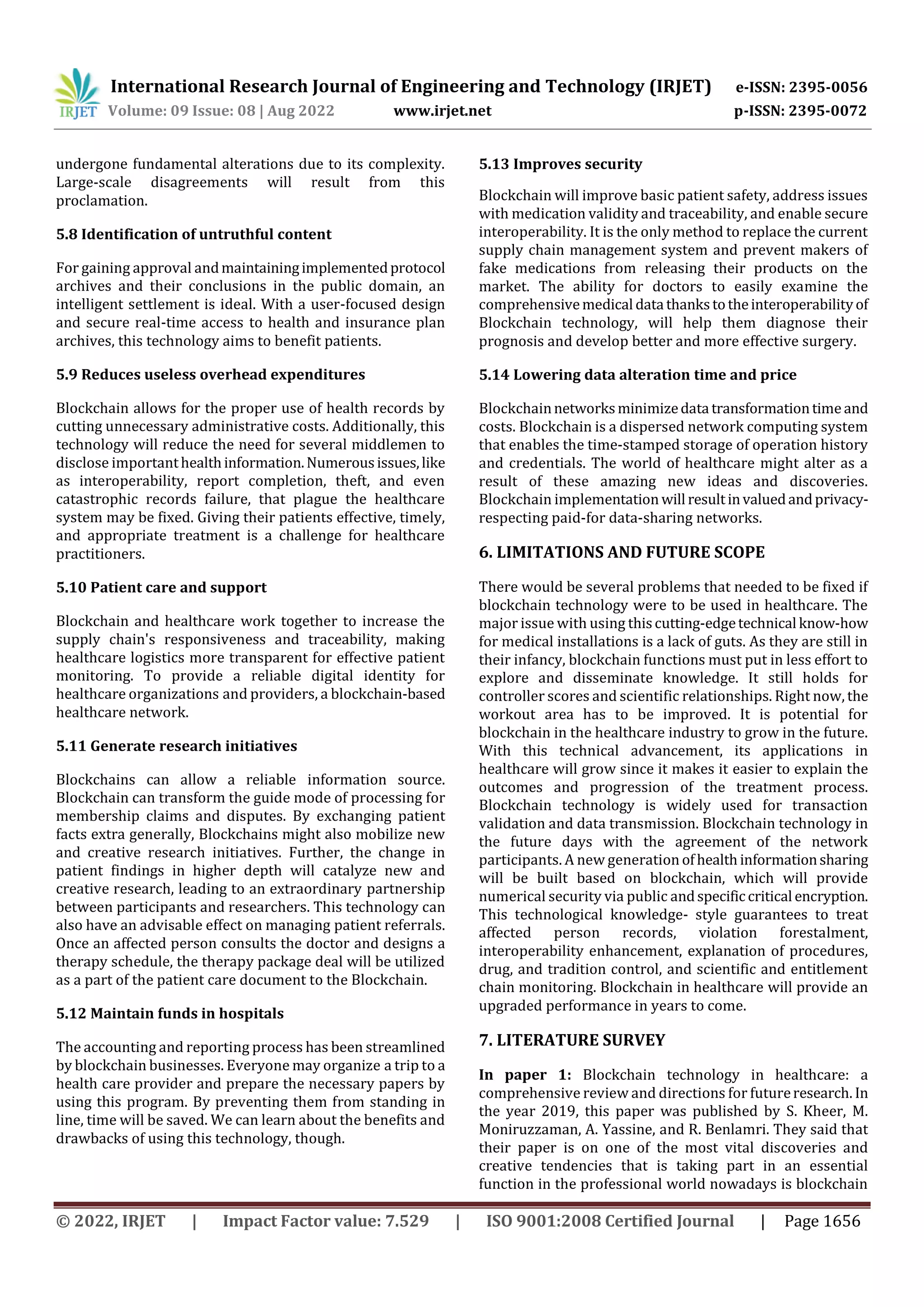 International Research Journal of Engineering and Technology (IRJET) e-ISSN: 2395-0056
Volume: 09 Issue: 08 | Aug 2022 www.irjet.net p-ISSN: 2395-0072
© 2022, IRJET | Impact Factor value: 7.529 | ISO 9001:2008 Certified Journal | Page 1656
undergone fundamental alterations due to its complexity.
Large-scale disagreements will result from this
proclamation.
5.8 Identification of untruthful content
For gaining approval andmaintainingimplementedprotocol
archives and their conclusions in the public domain, an
intelligent settlement is ideal. With a user-focused design
and secure real-time access to health and insurance plan
archives, this technology aims to benefit patients.
5.9 Reduces useless overhead expenditures
Blockchain allows for the proper use of health records by
cutting unnecessary administrative costs. Additionally, this
technology will reduce the need for several middlemen to
disclose importanthealthinformation.Numerousissues,like
as interoperability, report completion, theft, and even
catastrophic records failure, that plague the healthcare
system may be fixed. Giving their patients effective, timely,
and appropriate treatment is a challenge for healthcare
practitioners.
5.10 Patient care and support
Blockchain and healthcare work together to increase the
supply chain's responsiveness and traceability, making
healthcare logistics more transparent for effective patient
monitoring. To provide a reliable digital identity for
healthcare organizations and providers, a blockchain-based
healthcare network.
5.11 Generate research initiatives
Blockchains can allow a reliable information source.
Blockchain can transform the guide mode of processing for
membership claims and disputes. By exchanging patient
facts extra generally, Blockchains might also mobilize new
and creative research initiatives. Further, the change in
patient findings in higher depth will catalyze new and
creative research, leading to an extraordinary partnership
between participants and researchers. This technology can
also have an advisable effect on managing patient referrals.
Once an affected person consults the doctor and designs a
therapy schedule, the therapy package deal will be utilized
as a part of the patient care document to the Blockchain.
5.12 Maintain funds in hospitals
The accounting and reporting process has been streamlined
by blockchain businesses. Everyone may organize a trip to a
health care provider and prepare the necessary papers by
using this program. By preventing them from standing in
line, time will be saved. We can learn about the benefits and
drawbacks of using this technology, though.
5.13 Improves security
Blockchain will improve basic patient safety, address issues
with medication validity and traceability, and enable secure
interoperability. It is the only method to replace the current
supply chain management system and prevent makers of
fake medications from releasing their products on the
market. The ability for doctors to easily examine the
comprehensivemedical data thankstotheinteroperabilityof
Blockchain technology, will help them diagnose their
prognosis and develop better and more effective surgery.
5.14 Lowering data alteration time and price
Blockchainnetworksminimizedata transformationtimeand
costs. Blockchain is a dispersed network computing system
that enables the time-stamped storage of operation history
and credentials. The world of healthcare might alter as a
result of these amazing new ideas and discoveries.
Blockchain implementation will resultinvaluedandprivacy-
respecting paid-for data-sharing networks.
6. LIMITATIONS AND FUTURE SCOPE
There would be several problems that needed to be fixed if
blockchain technology were to be used in healthcare. The
major issue with using thiscutting-edgetechnical know-how
for medical installations is a lack of guts. As they are still in
their infancy, blockchain functions must put in less effort to
explore and disseminate knowledge. It still holds for
controller scores and scientific relationships. Right now, the
workout area has to be improved. It is potential for
blockchain in the healthcare industry to grow in the future.
With this technical advancement, its applications in
healthcare will grow since it makes it easier to explain the
outcomes and progression of the treatment process.
Blockchain technology is widely used for transaction
validation and data transmission. Blockchain technology in
the future days with the agreement of the network
participants. A new generation ofhealth informationsharing
will be built based on blockchain, which will provide
numerical security via public andspecificcritical encryption.
This technological knowledge- style guarantees to treat
affected person records, violation forestalment,
interoperability enhancement, explanation of procedures,
drug, and tradition control, and scientific and entitlement
chain monitoring. Blockchain in healthcare will provide an
upgraded performance in years to come.
7. LITERATURE SURVEY
In paper 1: Blockchain technology in healthcare: a
comprehensive review and directions for futureresearch. In
the year 2019, this paper was published by S. Kheer, M.
Moniruzzaman, A. Yassine, and R. Benlamri. They said that
their paper is on one of the most vital discoveries and
creative tendencies that is taking part in an essential
function in the professional world nowadays is blockchain
 