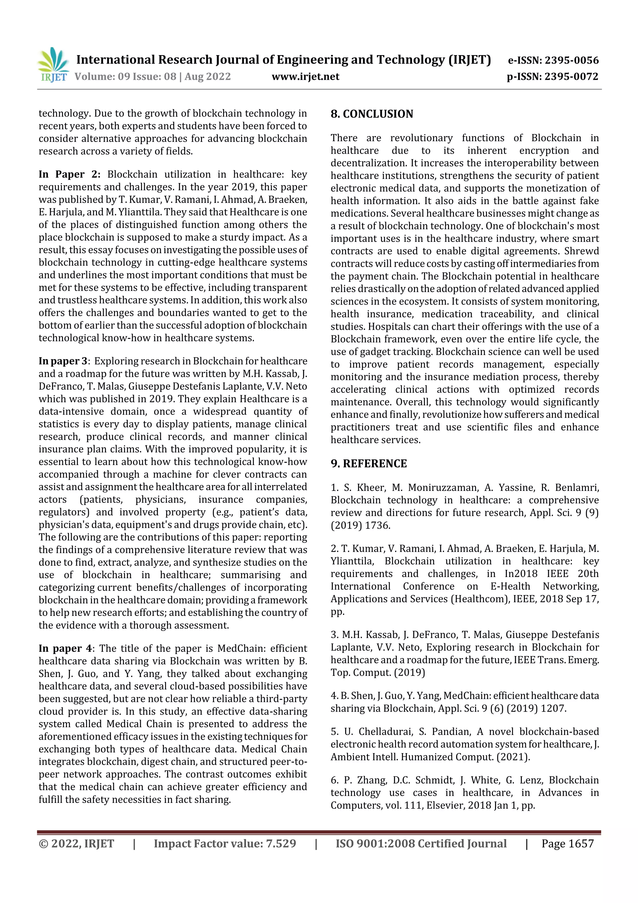 International Research Journal of Engineering and Technology (IRJET) e-ISSN: 2395-0056
Volume: 09 Issue: 08 | Aug 2022 www.irjet.net p-ISSN: 2395-0072
© 2022, IRJET | Impact Factor value: 7.529 | ISO 9001:2008 Certified Journal | Page 1657
technology. Due to the growth of blockchain technology in
recent years, both experts and students have been forced to
consider alternative approaches for advancing blockchain
research across a variety of fields.
In Paper 2: Blockchain utilization in healthcare: key
requirements and challenges. In the year 2019, this paper
was published by T. Kumar, V. Ramani, I. Ahmad, A. Braeken,
E. Harjula, and M. Ylianttila. They said that Healthcare is one
of the places of distinguished function among others the
place blockchain is supposed to make a sturdy impact. As a
result, this essay focusesoninvestigatingthepossibleusesof
blockchain technology in cutting-edge healthcare systems
and underlines the most important conditions that must be
met for these systems to be effective, including transparent
and trustless healthcare systems. In addition, this work also
offers the challenges and boundaries wanted to get to the
bottom of earlier than the successful adoption of blockchain
technological know-how in healthcare systems.
In paper 3: Exploring research in Blockchain for healthcare
and a roadmap for the future was written by M.H. Kassab, J.
DeFranco, T. Malas, Giuseppe Destefanis Laplante, V.V. Neto
which was published in 2019. They explain Healthcare is a
data-intensive domain, once a widespread quantity of
statistics is every day to display patients, manage clinical
research, produce clinical records, and manner clinical
insurance plan claims. With the improved popularity, it is
essential to learn about how this technological know-how
accompanied through a machine for clever contracts can
assist and assignment the healthcare area forall interrelated
actors (patients, physicians, insurance companies,
regulators) and involved property (e.g., patient’s data,
physician's data, equipment's and drugs provide chain, etc).
The following are the contributions of this paper: reporting
the findings of a comprehensive literature review that was
done to find, extract, analyze, and synthesize studies on the
use of blockchain in healthcare; summarising and
categorizing current benefits/challenges of incorporating
blockchain in the healthcare domain;providinga framework
to help new research efforts; and establishing the country of
the evidence with a thorough assessment.
In paper 4: The title of the paper is MedChain: efficient
healthcare data sharing via Blockchain was written by B.
Shen, J. Guo, and Y. Yang, they talked about exchanging
healthcare data, and several cloud-based possibilities have
been suggested, but are not clear how reliable a third-party
cloud provider is. In this study, an effective data-sharing
system called Medical Chain is presented to address the
aforementioned efficacy issues in the existingtechniquesfor
exchanging both types of healthcare data. Medical Chain
integrates blockchain, digest chain, and structured peer-to-
peer network approaches. The contrast outcomes exhibit
that the medical chain can achieve greater efficiency and
fulfill the safety necessities in fact sharing.
8. CONCLUSION
There are revolutionary functions of Blockchain in
healthcare due to its inherent encryption and
decentralization. It increases the interoperability between
healthcare institutions, strengthens the security of patient
electronic medical data, and supports the monetization of
health information. It also aids in the battle against fake
medications. Several healthcare businesses might changeas
a result of blockchain technology. One of blockchain's most
important uses is in the healthcare industry, where smart
contracts are used to enable digital agreements. Shrewd
contracts will reducecostsbycastingoffintermediariesfrom
the payment chain. The Blockchain potential in healthcare
relies drastically ontheadoptionof relatedadvancedapplied
sciences in the ecosystem. It consists of system monitoring,
health insurance, medication traceability, and clinical
studies. Hospitals can chart their offerings with the use of a
Blockchain framework, even over the entire life cycle, the
use of gadget tracking. Blockchain science can well be used
to improve patient records management, especially
monitoring and the insurance mediation process, thereby
accelerating clinical actions with optimized records
maintenance. Overall, this technology would significantly
enhance and finally, revolutionizehowsufferersandmedical
practitioners treat and use scientific files and enhance
healthcare services.
9. REFERENCE
1. S. Kheer, M. Moniruzzaman, A. Yassine, R. Benlamri,
Blockchain technology in healthcare: a comprehensive
review and directions for future research, Appl. Sci. 9 (9)
(2019) 1736.
2. T. Kumar, V. Ramani, I. Ahmad, A. Braeken, E. Harjula, M.
Ylianttila, Blockchain utilization in healthcare: key
requirements and challenges, in In2018 IEEE 20th
International Conference on E-Health Networking,
Applications and Services (Healthcom), IEEE, 2018 Sep 17,
pp.
3. M.H. Kassab, J. DeFranco, T. Malas, Giuseppe Destefanis
Laplante, V.V. Neto, Exploring research in Blockchain for
healthcare and a roadmap for the future, IEEE Trans.Emerg.
Top. Comput. (2019)
4. B. Shen, J. Guo, Y. Yang, MedChain:efficienthealthcare data
sharing via Blockchain, Appl. Sci. 9 (6) (2019) 1207.
5. U. Chelladurai, S. Pandian, A novel blockchain-based
electronic health record automation systemforhealthcare,J.
Ambient Intell. Humanized Comput. (2021).
6. P. Zhang, D.C. Schmidt, J. White, G. Lenz, Blockchain
technology use cases in healthcare, in Advances in
Computers, vol. 111, Elsevier, 2018 Jan 1, pp.
 