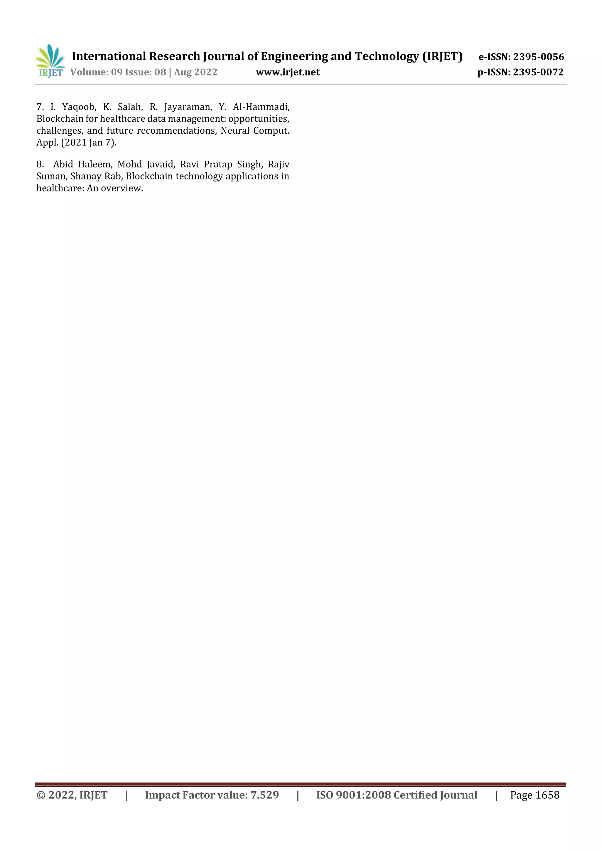 International Research Journal of Engineering and Technology (IRJET) e-ISSN: 2395-0056
Volume: 09 Issue: 08 | Aug 2022 www.irjet.net p-ISSN: 2395-0072
© 2022, IRJET | Impact Factor value: 7.529 | ISO 9001:2008 Certified Journal | Page 1658
7. I. Yaqoob, K. Salah, R. Jayaraman, Y. Al-Hammadi,
Blockchain for healthcare data management: opportunities,
challenges, and future recommendations, Neural Comput.
Appl. (2021 Jan 7).
8. Abid Haleem, Mohd Javaid, Ravi Pratap Singh, Rajiv
Suman, Shanay Rab, Blockchain technology applications in
healthcare: An overview.
 