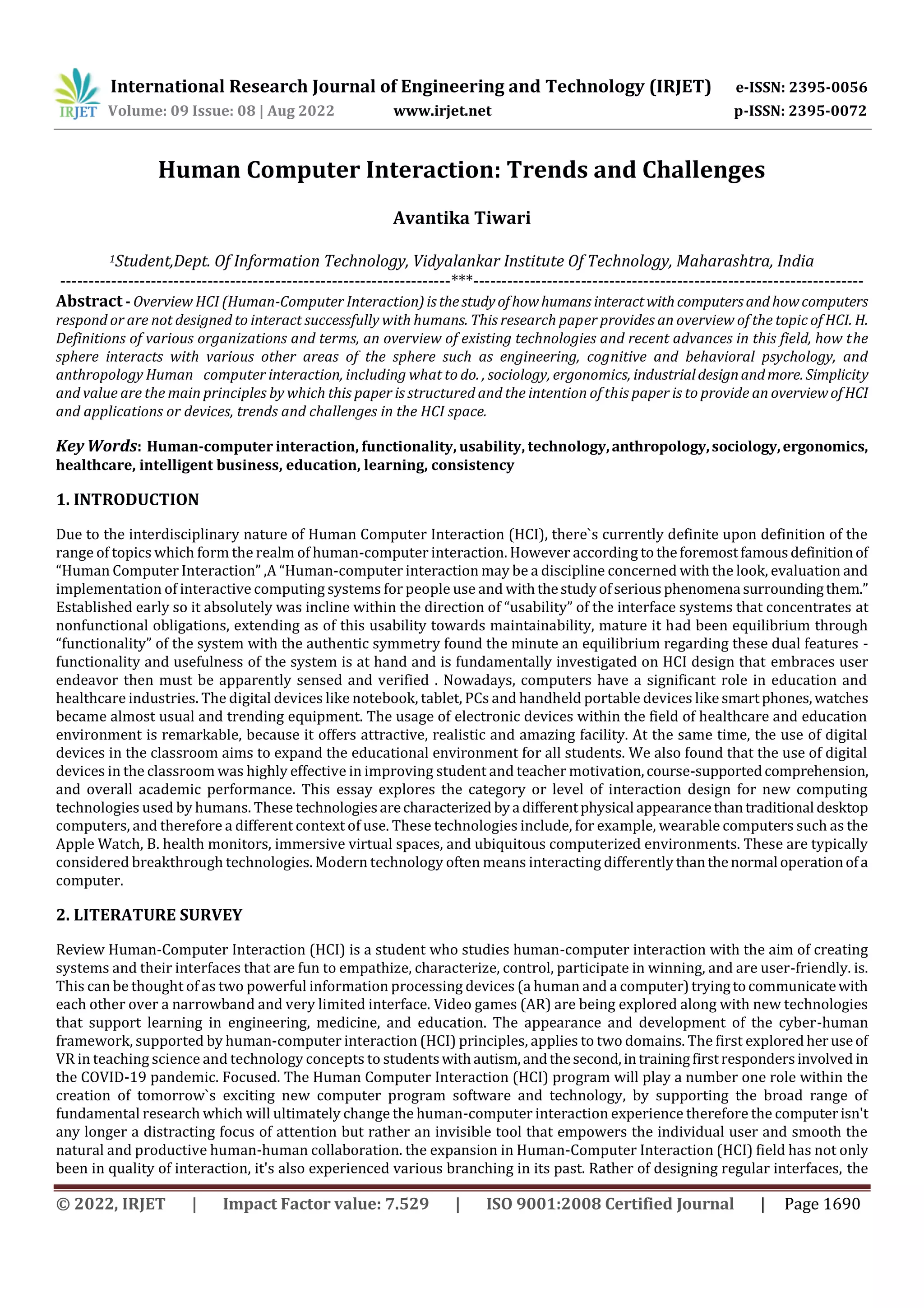 International Research Journal of Engineering and Technology (IRJET) e-ISSN: 2395-0056
Volume: 09 Issue: 08 | Aug 2022 www.irjet.net p-ISSN: 2395-0072
© 2022, IRJET | Impact Factor value: 7.529 | ISO 9001:2008 Certified Journal | Page 1690
Human Computer Interaction: Trends and Challenges
Avantika Tiwari
1Student,Dept. Of Information Technology, Vidyalankar Institute Of Technology, Maharashtra, India
---------------------------------------------------------------------***---------------------------------------------------------------------
Abstract - Overview HCI (Human-Computer Interaction)isthestudyofhowhumans interactwithcomputersandhowcomputers
respond or are not designed to interact successfully with humans. This research paper provides an overview of the topic of HCI. H.
Definitions of various organizations and terms, an overview of existing technologies and recent advances in this field, how the
sphere interacts with various other areas of the sphere such as engineering, cognitive and behavioral psychology, and
anthropology Human computer interaction, including what to do. , sociology, ergonomics, industrialdesignandmore. Simplicity
and value are the main principles by which this paper is structured and the intention of this paper is to provide an overviewofHCI
and applications or devices, trends and challenges in the HCI space.
Key Words: Human-computer interaction, functionality, usability, technology,anthropology,sociology,ergonomics,
healthcare, intelligent business, education, learning, consistency
1. INTRODUCTION
Due to the interdisciplinary nature of Human Computer Interaction (HCI), there`s currently definite upon definition of the
range of topics which form the realm of human-computer interaction. However according to theforemostfamousdefinitionof
“Human Computer Interaction” ,A “Human-computer interaction may be a discipline concerned with the look, evaluation and
implementation of interactive computing systems for people use and withthestudyofseriousphenomena surroundingthem.”
Established early so it absolutely was incline within the direction of “usability” of the interface systems that concentrates at
nonfunctional obligations, extending as of this usability towards maintainability, mature it had been equilibrium through
“functionality” of the system with the authentic symmetry found the minute an equilibrium regarding these dual features -
functionality and usefulness of the system is at hand and is fundamentally investigated on HCI design that embraces user
endeavor then must be apparently sensed and verified . Nowadays, computers have a significant role in education and
healthcare industries. The digital devices like notebook, tablet, PCs and handheld portable devices like smartphones,watches
became almost usual and trending equipment. The usage of electronic devices within the field of healthcare and education
environment is remarkable, because it offers attractive, realistic and amazing facility. At the same time, the use of digital
devices in the classroom aims to expand the educational environment for all students. We also found that the use of digital
devices in the classroom was highly effective in improving student and teacher motivation,course-supportedcomprehension,
and overall academic performance. This essay explores the category or level of interaction design for new computing
technologies used by humans. These technologiesarecharacterized bya differentphysical appearancethantraditional desktop
computers, and therefore a different context of use. These technologies include, for example, wearable computers such as the
Apple Watch, B. health monitors, immersive virtual spaces, and ubiquitous computerized environments. These are typically
considered breakthrough technologies. Modern technology often means interacting differently thanthenormal operationofa
computer.
2. LITERATURE SURVEY
Review Human-Computer Interaction (HCI) is a student who studies human-computer interaction with the aim of creating
systems and their interfaces that are fun to empathize, characterize, control, participate in winning, and are user-friendly. is.
This can be thought of as two powerful information processing devices (a human and a computer)tryingtocommunicatewith
each other over a narrowband and very limited interface. Video games (AR) are being explored along with new technologies
that support learning in engineering, medicine, and education. The appearance and development of the cyber-human
framework, supported by human-computer interaction (HCI) principles, applies to two domains. The first explored heruseof
VR in teaching science and technology concepts to studentswithautism,andthesecond,intrainingfirstrespondersinvolved in
the COVID-19 pandemic. Focused. The Human Computer Interaction (HCI) program will play a number one role within the
creation of tomorrow`s exciting new computer program software and technology, by supporting the broad range of
fundamental research which will ultimately change the human-computer interaction experience therefore the computerisn't
any longer a distracting focus of attention but rather an invisible tool that empowers the individual user and smooth the
natural and productive human-human collaboration. the expansion in Human-Computer Interaction (HCI) field has not only
been in quality of interaction, it's also experienced various branching in its past. Rather of designing regular interfaces, the
 