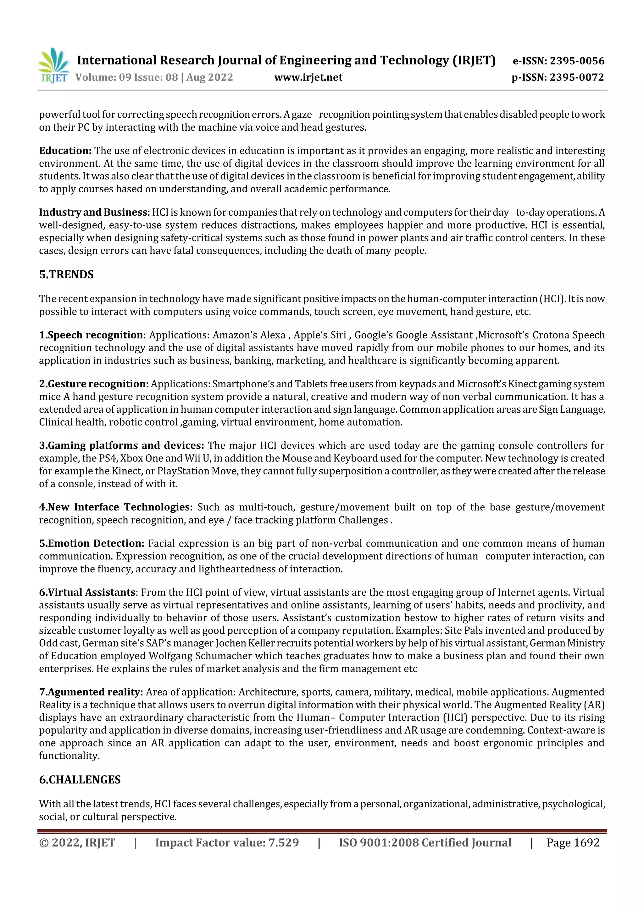International Research Journal of Engineering and Technology (IRJET) e-ISSN: 2395-0056
Volume: 09 Issue: 08 | Aug 2022 www.irjet.net p-ISSN: 2395-0072
© 2022, IRJET | Impact Factor value: 7.529 | ISO 9001:2008 Certified Journal | Page 1692
powerful tool forcorrectingspeechrecognitionerrors.Agaze recognitionpointingsystemthatenablesdisabledpeopletowork
on their PC by interacting with the machine via voice and head gestures.
Education: The use of electronic devices in education is important as it provides an engaging, more realistic and interesting
environment. At the same time, the use of digital devices in the classroom should improve the learning environment for all
students. It was also clear that the use of digital devices in the classroom is beneficial forimprovingstudentengagement,ability
to apply courses based on understanding, and overall academic performance.
Industry and Business: HCIis known for companies that rely on technology and computers fortheirday to-dayoperations.A
well-designed, easy-to-use system reduces distractions, makes employees happier and more productive. HCI is essential,
especially when designing safety-critical systems such as those found in power plants and air traffic control centers. In these
cases, design errors can have fatal consequences, including the death of many people.
5.TRENDS
The recent expansion in technology have made significant positiveimpactsonthehuman-computerinteraction(HCI).Itisnow
possible to interact with computers using voice commands, touch screen, eye movement, hand gesture, etc.
1.Speech recognition: Applications: Amazon’s Alexa , Apple’s Siri , Google’s Google Assistant ,Microsoft’s Crotona Speech
recognition technology and the use of digital assistants have moved rapidly from our mobile phones to our homes, and its
application in industries such as business, banking, marketing, and healthcare is significantly becoming apparent.
2.Gesture recognition: Applications:Smartphone’sand TabletsfreeusersfromkeypadsandMicrosoft’sKinectgamingsystem
mice A hand gesture recognition system provide a natural, creative and modern way of non verbal communication. It has a
extended area of application in human computer interaction and sign language. Common application areasareSign Language,
Clinical health, robotic control ,gaming, virtual environment, home automation.
3.Gaming platforms and devices: The major HCI devices which are used today are the gaming console controllers for
example, the PS4, Xbox One and Wii U, in addition the Mouse and Keyboard used for the computer. New technology is created
for example the Kinect, or PlayStation Move, they cannot fully superposition a controller,astheywerecreatedafter therelease
of a console, instead of with it.
4.New Interface Technologies: Such as multi-touch, gesture/movement built on top of the base gesture/movement
recognition, speech recognition, and eye / face tracking platform Challenges .
5.Emotion Detection: Facial expression is an big part of non-verbal communication and one common means of human
communication. Expression recognition, as one of the crucial development directions of human computer interaction, can
improve the fluency, accuracy and lightheartedness of interaction.
6.Virtual Assistants: From the HCI point of view, virtual assistants are the most engaging group of Internet agents. Virtual
assistants usually serve as virtual representatives and online assistants, learning of users’ habits, needs and proclivity, and
responding individually to behavior of those users. Assistant’s customization bestow to higher rates of return visits and
sizeable customer loyalty as well as good perception of a company reputation. Examples: Site Pals invented and produced by
Odd cast, German site’s SAP’s manager JochenKellerrecruitspotential workers byhelp ofhisvirtual assistant,GermanMinistry
of Education employed Wolfgang Schumacher which teaches graduates how to make a business plan and found their own
enterprises. He explains the rules of market analysis and the firm management etc
7.Agumented reality: Area of application: Architecture, sports, camera, military, medical, mobile applications. Augmented
Reality is a technique that allows users to overrun digital information with their physical world. The Augmented Reality (AR)
displays have an extraordinary characteristic from the Human– Computer Interaction (HCI) perspective. Due to its rising
popularity and application in diverse domains, increasing user-friendliness and AR usage are condemning. Context-aware is
one approach since an AR application can adapt to the user, environment, needs and boost ergonomic principles and
functionality.
6.CHALLENGES
With all the latest trends, HCI faces several challenges,especiallyfroma personal,organizational, administrative,psychological,
social, or cultural perspective.
 