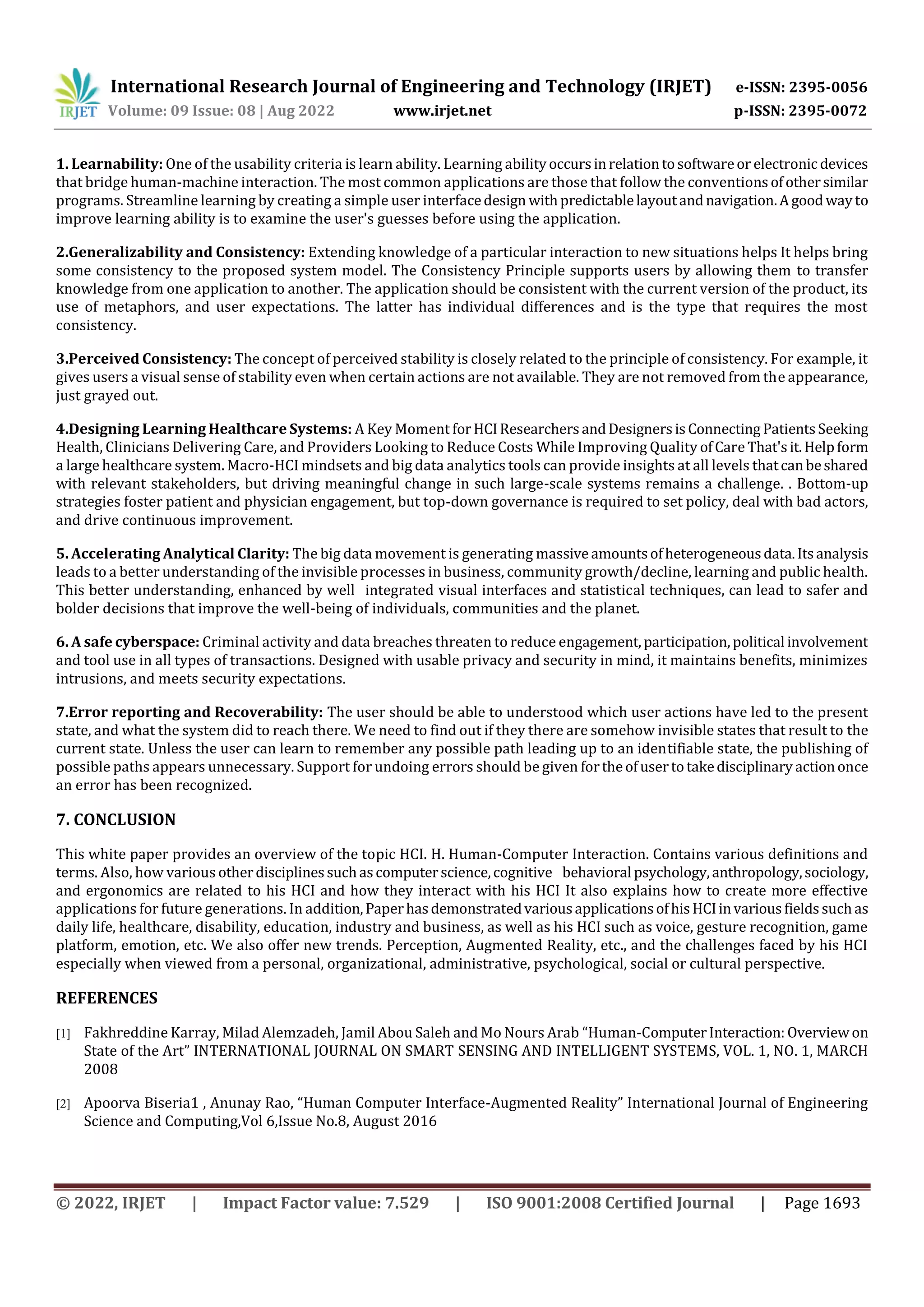International Research Journal of Engineering and Technology (IRJET) e-ISSN: 2395-0056
Volume: 09 Issue: 08 | Aug 2022 www.irjet.net p-ISSN: 2395-0072
© 2022, IRJET | Impact Factor value: 7.529 | ISO 9001:2008 Certified Journal | Page 1693
1. Learnability: One of the usability criteria is learn ability. Learning abilityoccursinrelationtosoftwareor electronicdevices
that bridge human-machine interaction. The most common applications are those that follow the conventionsofothersimilar
programs. Streamline learning by creating a simple user interfacedesign withpredictablelayoutandnavigation.Agoodwayto
improve learning ability is to examine the user's guesses before using the application.
2.Generalizability and Consistency: Extending knowledge of a particular interaction to new situations helps It helps bring
some consistency to the proposed system model. The Consistency Principle supports users by allowing them to transfer
knowledge from one application to another. The application should be consistent with the current version of the product, its
use of metaphors, and user expectations. The latter has individual differences and is the type that requires the most
consistency.
3.Perceived Consistency: The concept of perceived stability is closely related to the principle of consistency. For example, it
gives users a visual sense of stability even when certain actions are not available. They are not removed from the appearance,
just grayed out.
4.Designing Learning Healthcare Systems: A Key Moment forHCIResearchersandDesignersisConnecting PatientsSeeking
Health, Clinicians Delivering Care, and Providers Looking to Reduce Costs While Improving Quality ofCare That'sit.Helpform
a large healthcare system. Macro-HCI mindsets and big data analytics tools can provide insights at all levels thatcanbeshared
with relevant stakeholders, but driving meaningful change in such large-scale systems remains a challenge. . Bottom-up
strategies foster patient and physician engagement, but top-down governance is required to set policy, deal with bad actors,
and drive continuous improvement.
5. Accelerating Analytical Clarity: The big data movement is generating massiveamountsofheterogeneousdata.Itsanalysis
leads to a better understanding of the invisible processes in business, community growth/decline, learning and public health.
This better understanding, enhanced by well integrated visual interfaces and statistical techniques, can lead to safer and
bolder decisions that improve the well-being of individuals, communities and the planet.
6. A safe cyberspace: Criminal activity and data breaches threaten to reduce engagement,participation,political involvement
and tool use in all types of transactions. Designed with usable privacy and security in mind, it maintains benefits, minimizes
intrusions, and meets security expectations.
7.Error reporting and Recoverability: The user should be able to understood which user actions have led to the present
state, and what the system did to reach there. We need to find out if they there are somehow invisible states that result to the
current state. Unless the user can learn to remember any possible path leading up to an identifiable state, the publishing of
possible paths appears unnecessary. Support for undoing errors should be given fortheofusertotakedisciplinary actiononce
an error has been recognized.
7. CONCLUSION
This white paper provides an overview of the topic HCI. H. Human-Computer Interaction. Contains various definitions and
terms. Also, how various otherdisciplinessuchascomputerscience,cognitive behavioral psychology,anthropology,sociology,
and ergonomics are related to his HCI and how they interact with his HCI It also explains how to create more effective
applications for future generations. In addition,PaperhasdemonstratedvariousapplicationsofhisHCIinvariousfieldssuchas
daily life, healthcare, disability, education, industry and business, as well as his HCI such as voice, gesture recognition, game
platform, emotion, etc. We also offer new trends. Perception, Augmented Reality, etc., and the challenges faced by his HCI
especially when viewed from a personal, organizational, administrative, psychological, social or cultural perspective.
REFERENCES
[1] Fakhreddine Karray, Milad Alemzadeh, Jamil Abou Saleh and Mo Nours Arab “Human-ComputerInteraction: Overviewon
State of the Art” INTERNATIONAL JOURNAL ON SMART SENSING AND INTELLIGENT SYSTEMS, VOL. 1, NO. 1, MARCH
2008
[2] Apoorva Biseria1 , Anunay Rao, “Human Computer Interface-Augmented Reality” International Journal of Engineering
Science and Computing,Vol 6,Issue No.8, August 2016
 