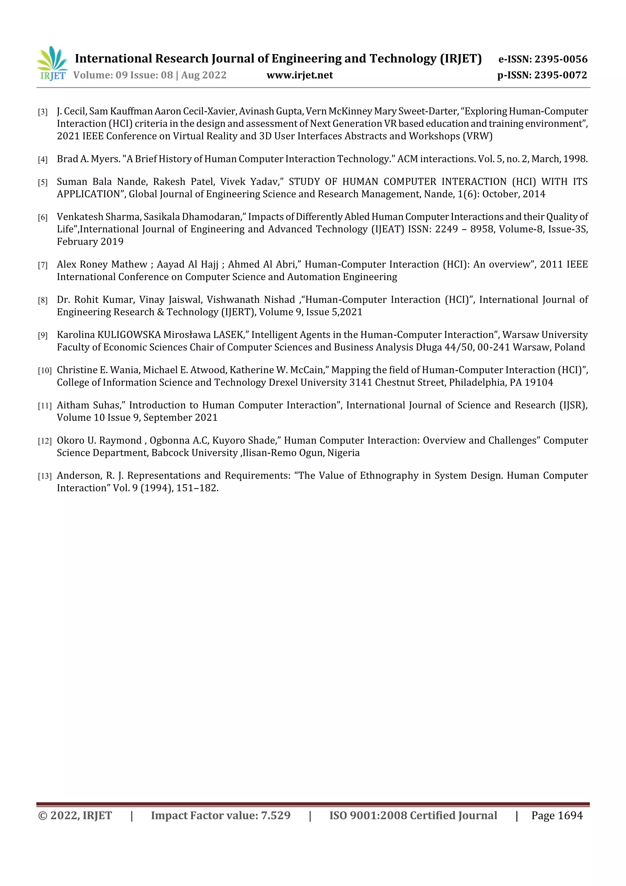 International Research Journal of Engineering and Technology (IRJET) e-ISSN: 2395-0056
Volume: 09 Issue: 08 | Aug 2022 www.irjet.net p-ISSN: 2395-0072
© 2022, IRJET | Impact Factor value: 7.529 | ISO 9001:2008 Certified Journal | Page 1694
[3] J. Cecil, Sam KauffmanAaron Cecil-Xavier,AvinashGupta,VernMcKinneyMarySweet-Darter,“ExploringHuman-Computer
Interaction (HCI) criteria in the design and assessment of Next Generation VRbased educationandtraining environment”,
2021 IEEE Conference on Virtual Reality and 3D User Interfaces Abstracts and Workshops (VRW)
[4] Brad A. Myers. "A Brief History of Human Computer Interaction Technology." ACM interactions. Vol. 5, no. 2, March,1998.
[5] Suman Bala Nande, Rakesh Patel, Vivek Yadav,” STUDY OF HUMAN COMPUTER INTERACTION (HCI) WITH ITS
APPLICATION”, Global Journal of Engineering Science and Research Management, Nande, 1(6): October, 2014
[6] Venkatesh Sharma, Sasikala Dhamodaran,” Impacts ofDifferentlyAbledHumanComputerInteractionsandtheirQualityof
Life”,International Journal of Engineering and Advanced Technology (IJEAT) ISSN: 2249 – 8958, Volume-8, Issue-3S,
February 2019
[7] Alex Roney Mathew ; Aayad Al Hajj ; Ahmed Al Abri,” Human-Computer Interaction (HCI): An overview”, 2011 IEEE
International Conference on Computer Science and Automation Engineering
[8] Dr. Rohit Kumar, Vinay Jaiswal, Vishwanath Nishad ,“Human-Computer Interaction (HCI)”, International Journal of
Engineering Research & Technology (IJERT), Volume 9, Issue 5,2021
[9] Karolina KULIGOWSKA Mirosława LASEK,” Intelligent Agents in the Human-Computer Interaction”, Warsaw University
Faculty of Economic Sciences Chair of Computer Sciences and Business Analysis Długa 44/50, 00-241 Warsaw, Poland
[10] Christine E. Wania, Michael E. Atwood, Katherine W. McCain,” Mapping the field of Human-Computer Interaction (HCI)”,
College of Information Science and Technology Drexel University 3141 Chestnut Street, Philadelphia, PA 19104
[11] Aitham Suhas,” Introduction to Human Computer Interaction”, International Journal of Science and Research (IJSR),
Volume 10 Issue 9, September 2021
[12] Okoro U. Raymond , Ogbonna A.C, Kuyoro Shade,” Human Computer Interaction: Overview and Challenges” Computer
Science Department, Babcock University ,Ilisan-Remo Ogun, Nigeria
[13] Anderson, R. J. Representations and Requirements: “The Value of Ethnography in System Design. Human Computer
Interaction” Vol. 9 (1994), 151–182.
 