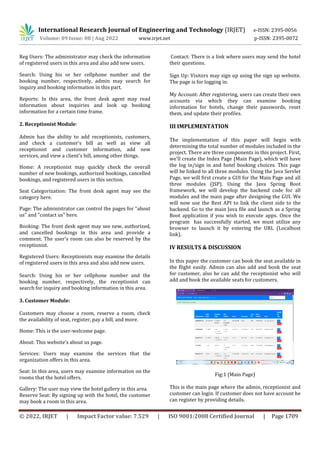 International Research Journal of Engineering and Technology (IRJET) e-ISSN: 2395-0056
Volume: 09 Issue: 08 | Aug 2022 www.irjet.net p-ISSN: 2395-0072
© 2022, IRJET | Impact Factor value: 7.529 | ISO 9001:2008 Certified Journal | Page 1709
Reg Users: The administrator may check the information
of registered users in this area and also add new users.
Search: Using his or her cellphone number and the
booking number, respectively, admin may search for
inquiry and booking information in this part.
Reports: In this area, the front desk agent may read
information about inquiries and look up booking
information for a certain time frame.
2. Receptionist Module:
Admin has the ability to add receptionists, customers,
and check a customer's bill as well as view all
receptionist and customer information, add new
services, and view a client's bill, among other things.
Home: A receptionist may quickly check the overall
number of new bookings, authorized bookings, cancelled
bookings, and registered users in this section.
Seat Categorization: The front desk agent may see the
category here.
Page: The administrator can control the pages for "about
us" and "contact us" here.
Booking: The front desk agent may see new, authorized,
and cancelled bookings in this area and provide a
comment. The user's room can also be reserved by the
receptionist.
Registered Users: Receptionists may examine the details
of registered users in this area and also add new users.
Search: Using his or her cellphone number and the
booking number, respectively, the receptionist can
search for inquiry and booking information in this area.
3. Customer Module:
Customers may choose a room, reserve a room, check
the availability of seat, register, pay a bill, and more.
Home: This is the user-welcome page.
About: This website's about us page.
Services: Users may examine the services that the
organization offers in this area.
Seat: In this area, users may examine information on the
rooms that the hotel offers.
Gallery: The user may view the hotel gallery in this area.
Reserve Seat: By signing up with the hotel, the customer
may book a room in this area.
Contact: There is a link where users may send the hotel
their questions.
Sign Up: Visitors may sign up using the sign up website.
The page is for logging in.
My Account: After registering, users can create their own
accounts via which they can examine booking
information for hotels, change their passwords, reset
them, and update their profiles.
III IMPLEMENTATION
The implementation of this paper will begin with
determining the total number of modules included in the
project. There are three components in this project. First,
we'll create the Index Page (Main Page), which will have
the log in/sign in and hotel booking choices. This page
will be linked to all three modules. Using the Java Servlet
Page, we will first create a GUI for the Main Page and all
three modules (JSP). Using the Java Spring Boot
framework, we will develop the backend code for all
modules and the main page after designing the GUI. We
will now use the Rest API to link the client side to the
backend. Go to the main Java file and launch as a Spring
Boot application if you wish to execute apps. Once the
program has successfully started, we must utilize any
browser to launch it by entering the URL (Localhost
link).
IV RESULTS & DISCUSSION
In this paper the customer can book the seat available in
the flight easily. Admin can also add and book the seat
for customer, also he can add the receptionist who will
add and book the available seats for customers.
Fig:1 (Main Page)
This is the main page where the admin, receptionist and
customer can login. If customer does not have account he
can register by providing details.
 