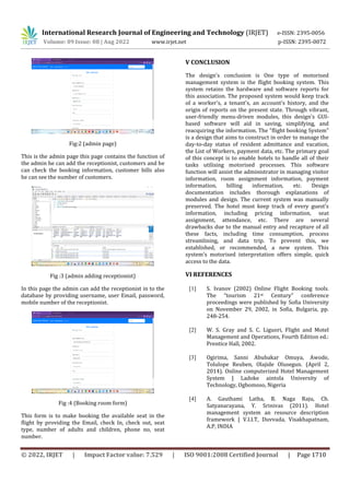 International Research Journal of Engineering and Technology (IRJET) e-ISSN: 2395-0056
Volume: 09 Issue: 08 | Aug 2022 www.irjet.net p-ISSN: 2395-0072
© 2022, IRJET | Impact Factor value: 7.529 | ISO 9001:2008 Certified Journal | Page 1710
Fig:2 (admin page)
This is the admin page this page contains the function of
the admin he can add the receptionist, customers and he
can check the booking information, customer bills also
he can see the number of customers.
Fig :3 (admin adding receptionist)
In this page the admin can add the receptionist in to the
database by providing username, user Email, password,
mobile number of the receptionist.
Fig :4 (Booking room form)
This form is to make booking the available seat in the
flight by providing the Email, check In, check out, seat
type, number of adults and children, phone no, seat
number.
V CONCLUSION
The design's conclusion is One type of motorised
management system is the flight booking system. This
system retains the hardware and software reports for
this association. The proposed system would keep track
of a worker's, a tenant's, an account's history, and the
origin of reports on the present state. Through vibrant,
user-friendly menu-driven modules, this design's GUI-
based software will aid in saving, simplifying, and
reacquiring the information. The "flight booking System"
is a design that aims to construct in order to manage the
day-to-day status of resident admittance and vacation,
the List of Workers, payment data, etc. The primary goal
of this concept is to enable hotels to handle all of their
tasks utilising motorised processes. This software
function will assist the administrator in managing visitor
information, room assignment information, payment
information, billing information, etc. Design
documentation includes thorough explanations of
modules and design. The current system was manually
preserved. The hotel must keep track of every guest's
information, including pricing information, seat
assignment, attendance, etc. There are several
drawbacks due to the manual entry and recapture of all
these facts, including time consumption, process
streamlining, and data trip. To prevent this, we
established, or recommended, a new system. This
system's motorised interpretation offers simple, quick
access to the data.
VI REFERENCES
[1] S. Ivanov (2002) Online Flight Booking tools.
The “tourism 21st Century” conference
proceedings were published by Sofia University
on November 29, 2002, in Sofia, Bulgaria, pp.
248-254.
[2] W. S. Gray and S. C. Liguori, Flight and Motel
Management and Operations, Fourth Edition ed.:
Prentice Hall, 2002.
[3] Ogirima, Sanni Abubakar Omuya, Awode,
Tolulope Reuben, Olajide Olusegun. (April 2,
2014). Online computerized Hotel Management
System | Ladoke aintola University of
Technology, Ogbomoso, Nigeria
[4] A. Gauthami Latha, R. Naga Raju, Ch.
Satyanarayana, Y. Srinivas (2011). Hotel
management system an resource description
framework | V.I.I.T, Duvvada, Visakhapatnam,
A.P, INDIA
 