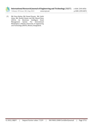 International Research Journal of Engineering and Technology (IRJET) e-ISSN: 2395-0056
Volume: 09 Issue: 08 | Aug 2022 www.irjet.net p-ISSN: 2395-0072
© 2022, IRJET | Impact Factor value: 7.529 | ISO 9001:2008 Certified Journal | Page 1711
[5] Md. Noor-Rahim, Md. Kamal Hosain, Md. Saiful
Islam, Md. Nashid Anjum and Md. Masud Rana
(2011). An Electronic Intelligent Hotel
Management System For International
Marketplace | Khulna University of engineering
and Technology (KUET), Khulna, Bangladesh.
 