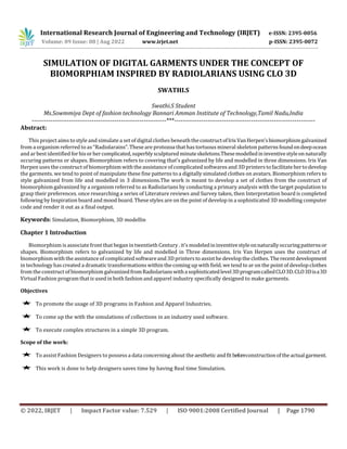 © 2022, IRJET | Impact Factor value: 7.529 | ISO 9001:2008 Certified Journal | Page 1790
SIMULATION OF DIGITAL GARMENTS UNDER THE CONCEPT OF
BIOMORPHIAM INSPIRED BY RADIOLARIANS USING CLO 3D
SWATHI.S
Swathi.S Student
Ms.Sowmmiya Dept of fashion technology Bannari Amman Institute of Technology,Tamil Nadu,India
-----------------------------------------------------------------***--------------------------------------------------------------------
Abstract:
This project aims to style and simulate a set of digitalclothes beneath theconstructofIrisVanHerpen’sbiomorphismgalvanized
from a organism referred to as “Radiolarains”. These are protozoa that has tortuous mineral skeleton patternsfoundondeepocean
and ar best identified forhisorhercomplicated,superblysculpturedminuteskeletons.Thesemodelledininventivestyleonnaturally
occuring patterns or shapes. Biomorphism refers to covering that's galvanized by life and modelled in three dimensions. Iris Van
Herpen uses the construct of biomorphism with the assistance of complicated softwares and 3D printers to facilitatehertodevelop
the garments. we tend to point of manipulate these fine patterns to a digitally simulated clothes on avatars. Biomorphism refers to
style galvanized from life and modelled in 3 dimensions.The work is meant to develop a set of clothes from the construct of
biomorphism galvanized by a organism referred to as Radiolarians by conducting a primary analysis with the target population to
grasp their preferences. once researching a series of Literature reviews and Survey taken, then Interpretation board is completed
following by Inspiration board and mood board. These styles are on the point of develop in a sophisticated 3D modelling computer
code and render it out as a final output.
Keywords: Simulation, Biomorphism, 3D modellin
Chapter 1 Introduction
Biomorphism is associate front that began in twentieth Century . it's modeledininventivestyleonnaturallyoccuringpatternsor
shapes. Biomorphism refers to galvanized by life and modelled in Three dimensions. Iris Van Herpen uses the construct of
biomorphism with the assistance of complicated softwareand 3D printers to assist he develop the clothes. Therecentdevelopment
in technology has created a dramatic transformations within the coming up with field. we tend to ar on the point of develop clothes
from the construct of biomorphism galvanizedfromRadiolarianswithasophisticatedlevel3DprogramcalledCLO3D.CLO3Disa3D
Virtual Fashion program thatis used in both fashion and apparel industry specifically designed to make garments.
Objectives
 To promote the usage of 3D programs in Fashion and Apparel Industries.
 To come up the with the simulations of collections in an industry used software.
 To execute complex structures in a simple 3D program.
Scope of the work:
 To assist Fashion Designers to possess a data concerning about the aestheticandfit beforeconstructionoftheactual garment.
 This work is done to help designers saves time by having Real time Simulation.
International Research Journal of Engineering and Technology (IRJET) e-ISSN: 2395-0056
Volume: 09 Issue: 08 | Aug 2022 www.irjet.net p-ISSN: 2395-0072
 